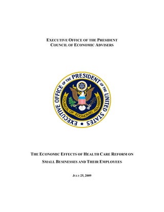  




      EXECUTIVE OFFICE OF THE PRESIDENT
       COUNCIL OF ECONOMIC ADVISERS
                         

                         




                                     
                         

THE ECONOMIC EFFECTS OF HEALTH CARE REFORM ON
     SMALL BUSINESSES AND THEIR EMPLOYEES


                  JULY 25, 2009
 