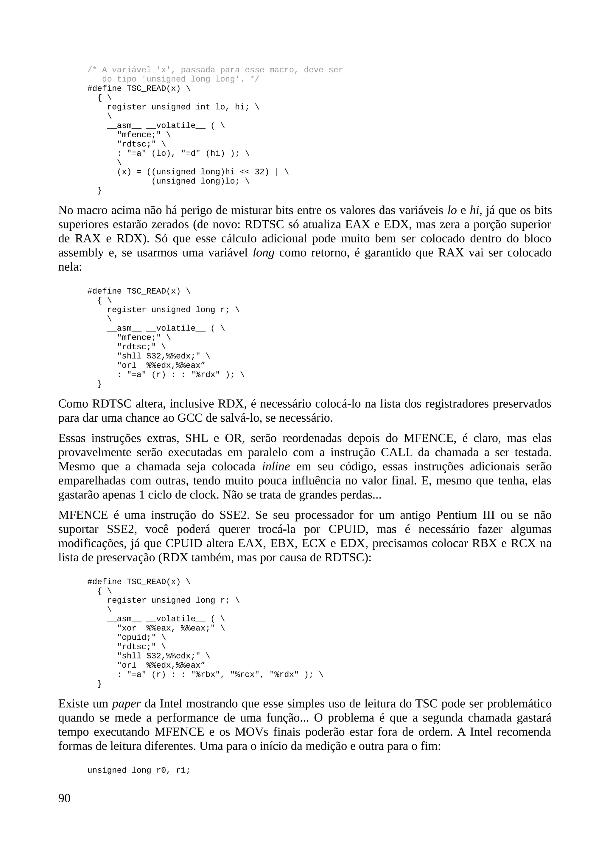 /* A variável 'x', passada para esse macro, deve ser
do tipo 'unsigned long long'. */
#define TSC_READ(x) 
{ 
register unsigned int lo, hi; 

__asm__ __volatile__ ( 
"mfence;" 
"rdtsc;" 
: "=a" (lo), "=d" (hi) ); 

(x) = ((unsigned long)hi << 32) | 
(unsigned long)lo; 
}
No macro acima não há perigo de misturar bits entre os valores das variáveis lo e hi, já que os bits
superiores estarão zerados (de novo: RDTSC só atualiza EAX e EDX, mas zera a porção superior
de RAX e RDX). Só que esse cálculo adicional pode muito bem ser colocado dentro do bloco
assembly e, se usarmos uma variável long como retorno, é garantido que RAX vai ser colocado
nela:
#define TSC_READ(x) 
{ 
register unsigned long r; 

__asm__ __volatile__ ( 
"mfence;" 
"rdtsc;" 
"shll $32,%%edx;" 
"orl %%edx,%%eax”
: "=a" (r) : : "%rdx" ); 
}
Como RDTSC altera, inclusive RDX, é necessário colocá-lo na lista dos registradores preservados
para dar uma chance ao GCC de salvá-lo, se necessário.
Essas instruções extras, SHL e OR, serão reordenadas depois do MFENCE, é claro, mas elas
provavelmente serão executadas em paralelo com a instrução CALL da chamada a ser testada.
Mesmo que a chamada seja colocada inline em seu código, essas instruções adicionais serão
emparelhadas com outras, tendo muito pouca influência no valor final. E, mesmo que tenha, elas
gastarão apenas 1 ciclo de clock. Não se trata de grandes perdas...
MFENCE é uma instrução do SSE2. Se seu processador for um antigo Pentium III ou se não
suportar SSE2, você poderá querer trocá-la por CPUID, mas é necessário fazer algumas
modificações, já que CPUID altera EAX, EBX, ECX e EDX, precisamos colocar RBX e RCX na
lista de preservação (RDX também, mas por causa de RDTSC):
#define TSC_READ(x) 
{ 
register unsigned long r; 

__asm__ __volatile__ ( 
"xor %%eax, %%eax;" 
"cpuid;" 
"rdtsc;" 
"shll $32,%%edx;" 
"orl %%edx,%%eax”
: "=a" (r) : : "%rbx", "%rcx", "%rdx" ); 
}
Existe um paper da Intel mostrando que esse simples uso de leitura do TSC pode ser problemático
quando se mede a performance de uma função... O problema é que a segunda chamada gastará
tempo executando MFENCE e os MOVs finais poderão estar fora de ordem. A Intel recomenda
formas de leitura diferentes. Uma para o início da medição e outra para o fim:
unsigned long r0, r1;
90
 