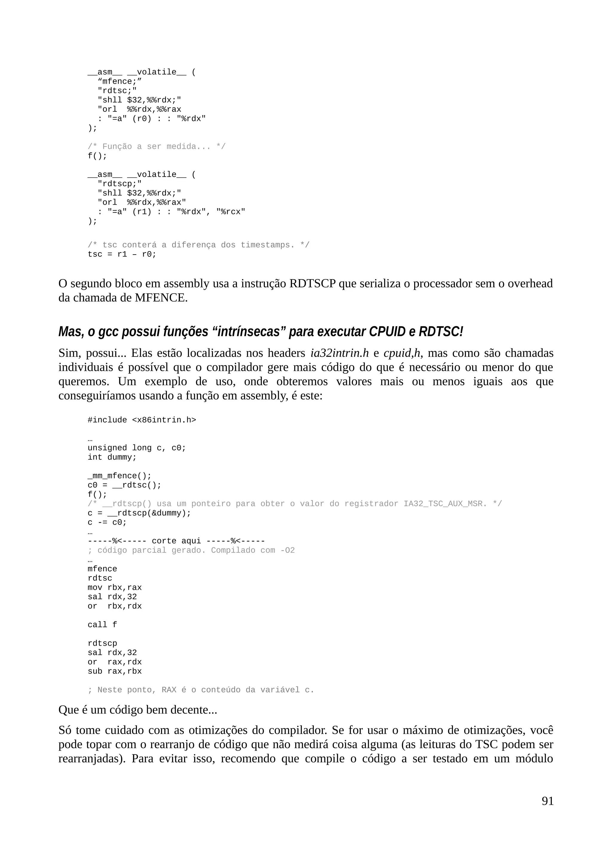__asm__ __volatile__ (
“mfence;”
"rdtsc;"
"shll $32,%%rdx;"
"orl %%rdx,%%rax
: "=a" (r0) : : "%rdx"
);
/* Função a ser medida... */
f();
__asm__ __volatile__ (
"rdtscp;"
"shll $32,%%rdx;"
"orl %%rdx,%%rax"
: "=a" (r1) : : "%rdx", "%rcx"
);
/* tsc conterá a diferença dos timestamps. */
tsc = r1 – r0;
O segundo bloco em assembly usa a instrução RDTSCP que serializa o processador sem o overhead
da chamada de MFENCE.
Mas, o gcc possui funções “intrínsecas” para executar CPUID e RDTSC!
Sim, possui... Elas estão localizadas nos headers ia32intrin.h e cpuid,h, mas como são chamadas
individuais é possível que o compilador gere mais código do que é necessário ou menor do que
queremos. Um exemplo de uso, onde obteremos valores mais ou menos iguais aos que
conseguiríamos usando a função em assembly, é este:
#include <x86intrin.h>
…
unsigned long c, c0;
int dummy;
_mm_mfence();
c0 = __rdtsc();
f();
/* __rdtscp() usa um ponteiro para obter o valor do registrador IA32_TSC_AUX_MSR. */
c = __rdtscp(&dummy);
c -= c0;
…
-----%<----- corte aqui -----%<-----
; código parcial gerado. Compilado com -O2
…
mfence
rdtsc
mov rbx,rax
sal rdx,32
or rbx,rdx
call f
rdtscp
sal rdx,32
or rax,rdx
sub rax,rbx
; Neste ponto, RAX é o conteúdo da variável c.
Que é um código bem decente...
Só tome cuidado com as otimizações do compilador. Se for usar o máximo de otimizações, você
pode topar com o rearranjo de código que não medirá coisa alguma (as leituras do TSC podem ser
rearranjadas). Para evitar isso, recomendo que compile o código a ser testado em um módulo
91
 