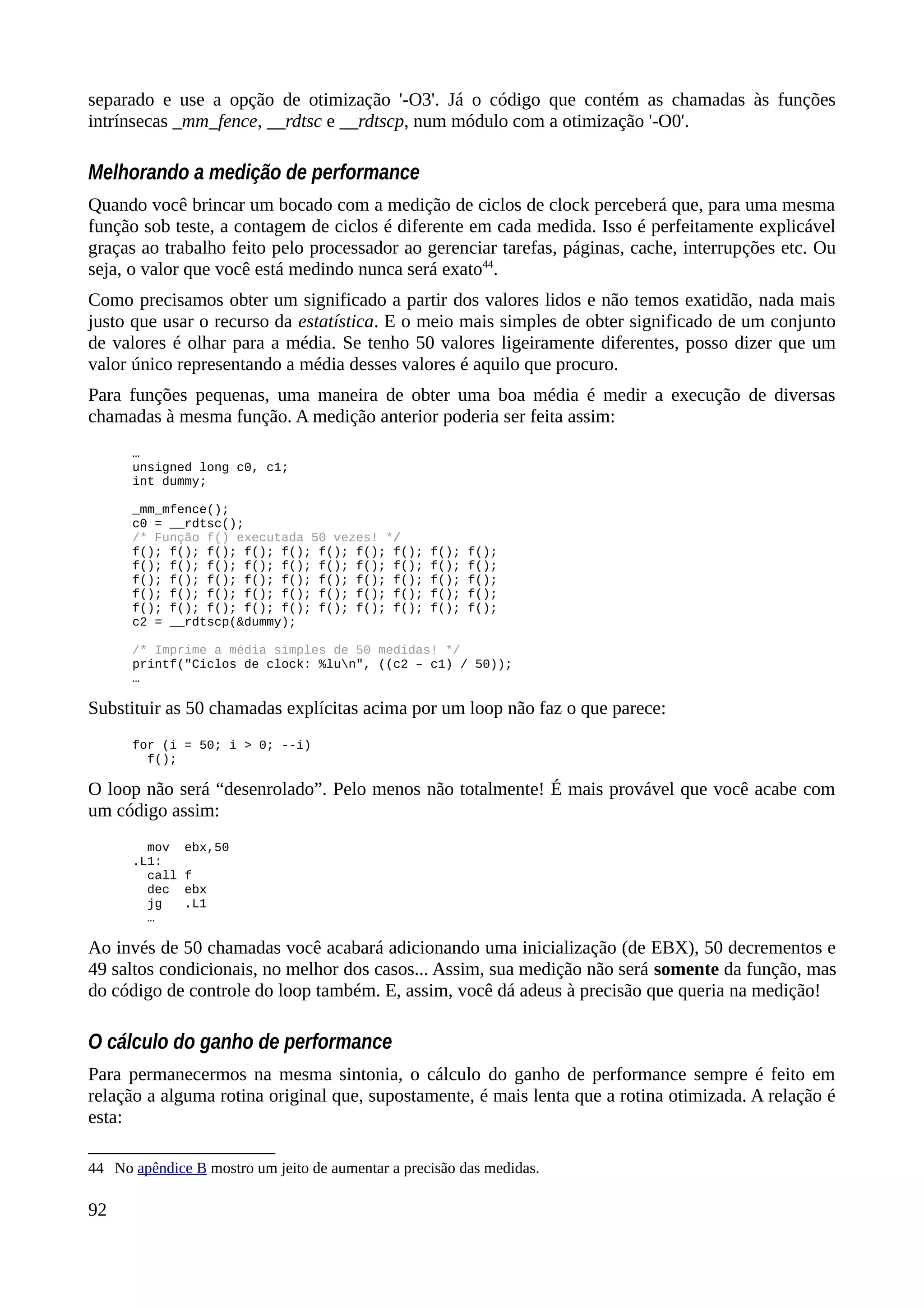 separado e use a opção de otimização '-O3'. Já o código que contém as chamadas às funções
intrínsecas _mm_fence, __rdtsc e __rdtscp, num módulo com a otimização '-O0'.
Melhorando a medição de performance
Quando você brincar um bocado com a medição de ciclos de clock perceberá que, para uma mesma
função sob teste, a contagem de ciclos é diferente em cada medida. Isso é perfeitamente explicável
graças ao trabalho feito pelo processador ao gerenciar tarefas, páginas, cache, interrupções etc. Ou
seja, o valor que você está medindo nunca será exato44
.
Como precisamos obter um significado a partir dos valores lidos e não temos exatidão, nada mais
justo que usar o recurso da estatística. E o meio mais simples de obter significado de um conjunto
de valores é olhar para a média. Se tenho 50 valores ligeiramente diferentes, posso dizer que um
valor único representando a média desses valores é aquilo que procuro.
Para funções pequenas, uma maneira de obter uma boa média é medir a execução de diversas
chamadas à mesma função. A medição anterior poderia ser feita assim:
…
unsigned long c0, c1;
int dummy;
_mm_mfence();
c0 = __rdtsc();
/* Função f() executada 50 vezes! */
f(); f(); f(); f(); f(); f(); f(); f(); f(); f();
f(); f(); f(); f(); f(); f(); f(); f(); f(); f();
f(); f(); f(); f(); f(); f(); f(); f(); f(); f();
f(); f(); f(); f(); f(); f(); f(); f(); f(); f();
f(); f(); f(); f(); f(); f(); f(); f(); f(); f();
c2 = __rdtscp(&dummy);
/* Imprime a média simples de 50 medidas! */
printf("Ciclos de clock: %lun", ((c2 – c1) / 50));
…
Substituir as 50 chamadas explícitas acima por um loop não faz o que parece:
for (i = 50; i > 0; --i)
f();
O loop não será “desenrolado”. Pelo menos não totalmente! É mais provável que você acabe com
um código assim:
mov ebx,50
.L1:
call f
dec ebx
jg .L1
…
Ao invés de 50 chamadas você acabará adicionando uma inicialização (de EBX), 50 decrementos e
49 saltos condicionais, no melhor dos casos... Assim, sua medição não será somente da função, mas
do código de controle do loop também. E, assim, você dá adeus à precisão que queria na medição!
O cálculo do ganho de performance
Para permanecermos na mesma sintonia, o cálculo do ganho de performance sempre é feito em
relação a alguma rotina original que, supostamente, é mais lenta que a rotina otimizada. A relação é
esta:
44 No apêndice B mostro um jeito de aumentar a precisão das medidas.
92
 