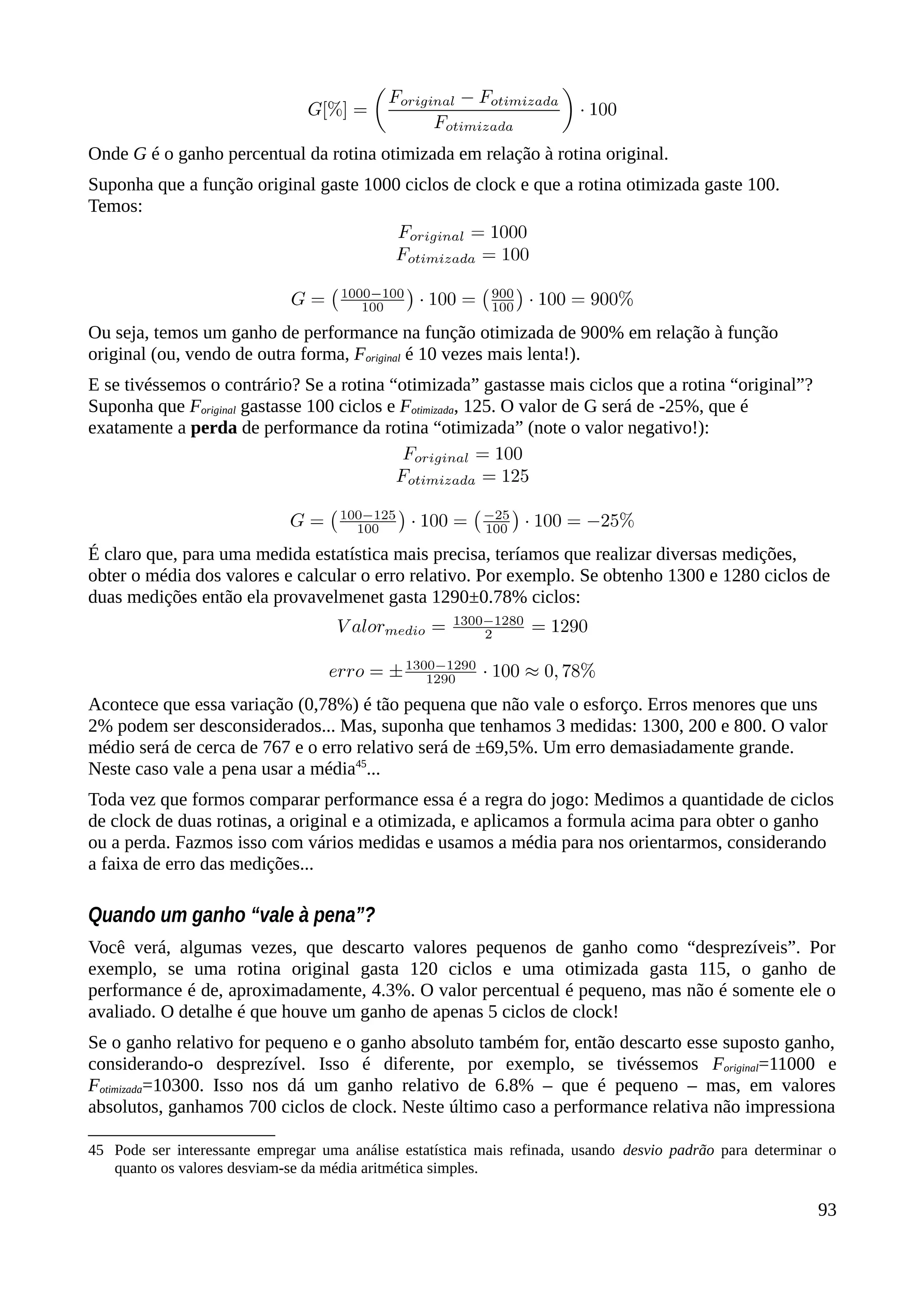 Onde G é o ganho percentual da rotina otimizada em relação à rotina original.
Suponha que a função original gaste 1000 ciclos de clock e que a rotina otimizada gaste 100.
Temos:
Ou seja, temos um ganho de performance na função otimizada de 900% em relação à função
original (ou, vendo de outra forma, Foriginal é 10 vezes mais lenta!).
E se tivéssemos o contrário? Se a rotina “otimizada” gastasse mais ciclos que a rotina “original”?
Suponha que Foriginal gastasse 100 ciclos e Fotimizada, 125. O valor de G será de -25%, que é
exatamente a perda de performance da rotina “otimizada” (note o valor negativo!):
É claro que, para uma medida estatística mais precisa, teríamos que realizar diversas medições,
obter o média dos valores e calcular o erro relativo. Por exemplo. Se obtenho 1300 e 1280 ciclos de
duas medições então ela provavelmenet gasta 1290±0.78% ciclos:
Acontece que essa variação (0,78%) é tão pequena que não vale o esforço. Erros menores que uns
2% podem ser desconsiderados... Mas, suponha que tenhamos 3 medidas: 1300, 200 e 800. O valor
médio será de cerca de 767 e o erro relativo será de ±69,5%. Um erro demasiadamente grande.
Neste caso vale a pena usar a média45
...
Toda vez que formos comparar performance essa é a regra do jogo: Medimos a quantidade de ciclos
de clock de duas rotinas, a original e a otimizada, e aplicamos a formula acima para obter o ganho
ou a perda. Fazmos isso com vários medidas e usamos a média para nos orientarmos, considerando
a faixa de erro das medições...
Quando um ganho “vale à pena”?
Você verá, algumas vezes, que descarto valores pequenos de ganho como “desprezíveis”. Por
exemplo, se uma rotina original gasta 120 ciclos e uma otimizada gasta 115, o ganho de
performance é de, aproximadamente, 4.3%. O valor percentual é pequeno, mas não é somente ele o
avaliado. O detalhe é que houve um ganho de apenas 5 ciclos de clock!
Se o ganho relativo for pequeno e o ganho absoluto também for, então descarto esse suposto ganho,
considerando-o desprezível. Isso é diferente, por exemplo, se tivéssemos Foriginal=11000 e
Fotimizada=10300. Isso nos dá um ganho relativo de 6.8% – que é pequeno – mas, em valores
absolutos, ganhamos 700 ciclos de clock. Neste último caso a performance relativa não impressiona
45 Pode ser interessante empregar uma análise estatística mais refinada, usando desvio padrão para determinar o
quanto os valores desviam-se da média aritmética simples.
93
 