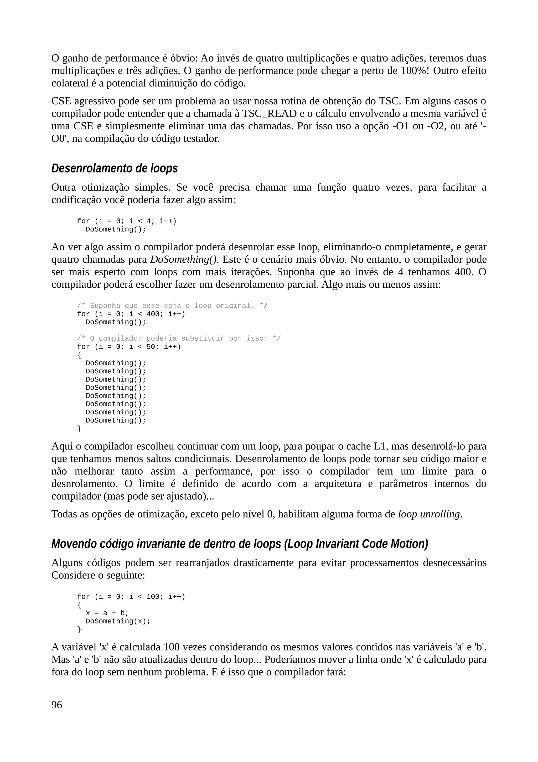 O ganho de performance é óbvio: Ao invés de quatro multiplicações e quatro adições, teremos duas
multiplicações e três adições. O ganho de performance pode chegar a perto de 100%! Outro efeito
colateral é a potencial diminuição do código.
CSE agressivo pode ser um problema ao usar nossa rotina de obtenção do TSC. Em alguns casos o
compilador pode entender que a chamada à TSC_READ e o cálculo envolvendo a mesma variável é
uma CSE e simplesmente eliminar uma das chamadas. Por isso uso a opção -O1 ou -O2, ou até '-
O0', na compilação do código testador.
Desenrolamento de loops
Outra otimização simples. Se você precisa chamar uma função quatro vezes, para facilitar a
codificação você poderia fazer algo assim:
for (i = 0; i < 4; i++)
DoSomething();
Ao ver algo assim o compilador poderá desenrolar esse loop, eliminando-o completamente, e gerar
quatro chamadas para DoSomething(). Este é o cenário mais óbvio. No entanto, o compilador pode
ser mais esperto com loops com mais iterações. Suponha que ao invés de 4 tenhamos 400. O
compilador poderá escolher fazer um desenrolamento parcial. Algo mais ou menos assim:
/* Suponha que esse seja o loop original. */
for (i = 0; i < 400; i++)
DoSomething();
/* O compilador poderia substituir por isso: */
for (i = 0; i < 50; i++)
{
DoSomething();
DoSomething();
DoSomething();
DoSomething();
DoSomething();
DoSomething();
DoSomething();
DoSomething();
}
Aqui o compilador escolheu continuar com um loop, para poupar o cache L1, mas desenrolá-lo para
que tenhamos menos saltos condicionais. Desenrolamento de loops pode tornar seu código maior e
não melhorar tanto assim a performance, por isso o compilador tem um limite para o
desnrolamento. O limite é definido de acordo com a arquitetura e parâmetros internos do
compilador (mas pode ser ajustado)...
Todas as opções de otimização, exceto pelo nível 0, habilitam alguma forma de loop unrolling.
Movendo código invariante de dentro de loops (Loop Invariant Code Motion)
Alguns códigos podem ser rearranjados drasticamente para evitar processamentos desnecessários
Considere o seguinte:
for (i = 0; i < 100; i++)
{
x = a + b;
DoSomething(x);
}
A variável 'x' é calculada 100 vezes considerando os mesmos valores contidos nas variáveis 'a' e 'b'.
Mas 'a' e 'b' não são atualizadas dentro do loop... Poderíamos mover a linha onde 'x' é calculado para
fora do loop sem nenhum problema. E é isso que o compilador fará:
96
 