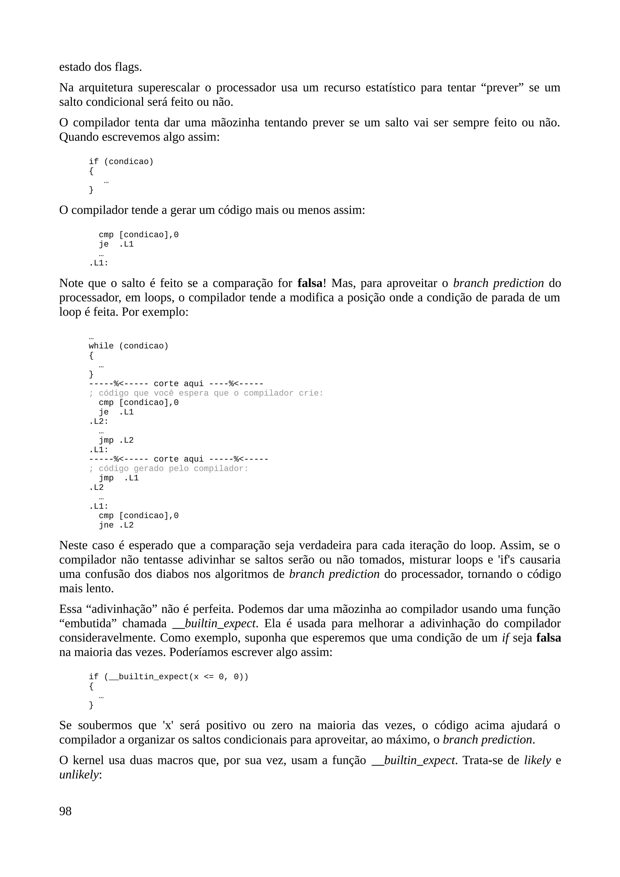 estado dos flags.
Na arquitetura superescalar o processador usa um recurso estatístico para tentar “prever” se um
salto condicional será feito ou não.
O compilador tenta dar uma mãozinha tentando prever se um salto vai ser sempre feito ou não.
Quando escrevemos algo assim:
if (condicao)
{
…
}
O compilador tende a gerar um código mais ou menos assim:
cmp [condicao],0
je .L1
…
.L1:
Note que o salto é feito se a comparação for falsa! Mas, para aproveitar o branch prediction do
processador, em loops, o compilador tende a modifica a posição onde a condição de parada de um
loop é feita. Por exemplo:
…
while (condicao)
{
…
}
-----%<----- corte aqui ----%<-----
; código que você espera que o compilador crie:
cmp [condicao],0
je .L1
.L2:
…
jmp .L2
.L1:
-----%<----- corte aqui -----%<-----
; código gerado pelo compilador:
jmp .L1
.L2
…
.L1:
cmp [condicao],0
jne .L2
Neste caso é esperado que a comparação seja verdadeira para cada iteração do loop. Assim, se o
compilador não tentasse adivinhar se saltos serão ou não tomados, misturar loops e 'if's causaria
uma confusão dos diabos nos algoritmos de branch prediction do processador, tornando o código
mais lento.
Essa “adivinhação” não é perfeita. Podemos dar uma mãozinha ao compilador usando uma função
“embutida” chamada __builtin_expect. Ela é usada para melhorar a adivinhação do compilador
consideravelmente. Como exemplo, suponha que esperemos que uma condição de um if seja falsa
na maioria das vezes. Poderíamos escrever algo assim:
if (__builtin_expect(x <= 0, 0))
{
…
}
Se soubermos que 'x' será positivo ou zero na maioria das vezes, o código acima ajudará o
compilador a organizar os saltos condicionais para aproveitar, ao máximo, o branch prediction.
O kernel usa duas macros que, por sua vez, usam a função __builtin_expect. Trata-se de likely e
unlikely:
98
 