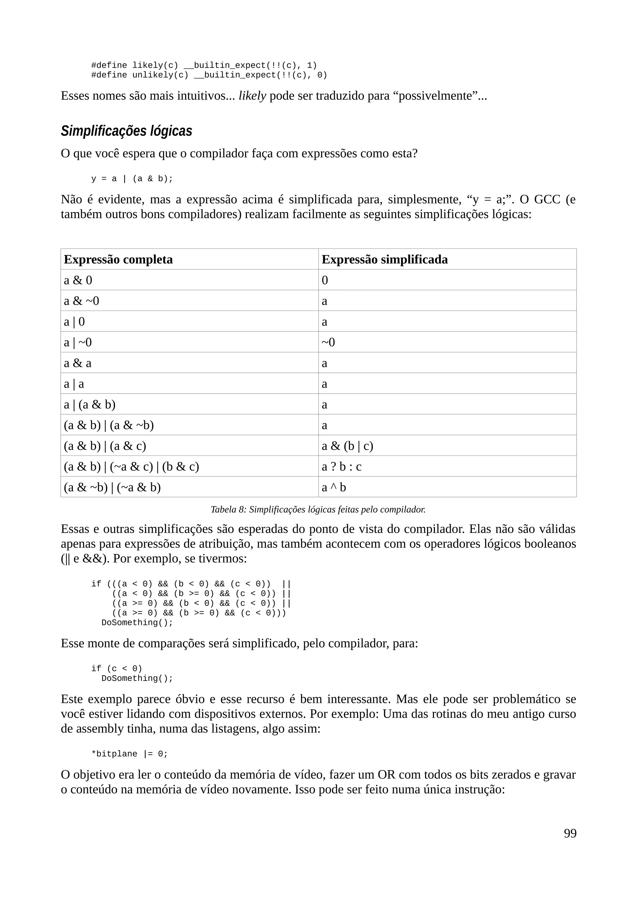 #define likely(c) __builtin_expect(!!(c), 1)
#define unlikely(c) __builtin_expect(!!(c), 0)
Esses nomes são mais intuitivos... likely pode ser traduzido para “possivelmente”...
Simplificações lógicas
O que você espera que o compilador faça com expressões como esta?
y = a | (a & b);
Não é evidente, mas a expressão acima é simplificada para, simplesmente, “y = a;”. O GCC (e
também outros bons compiladores) realizam facilmente as seguintes simplificações lógicas:
Expressão completa Expressão simplificada
a & 0 0
a & ~0 a
a | 0 a
a | ~0 ~0
a & a a
a | a a
a | (a & b) a
(a & b) | (a & ~b) a
(a & b) | (a & c) a & (b | c)
(a & b) | (~a & c) | (b & c) a ? b : c
(a & ~b) | (~a & b) a ^ b
Tabela 8: Simplificações lógicas feitas pelo compilador.
Essas e outras simplificações são esperadas do ponto de vista do compilador. Elas não são válidas
apenas para expressões de atribuição, mas também acontecem com os operadores lógicos booleanos
(|| e &&). Por exemplo, se tivermos:
if (((a < 0) && (b < 0) && (c < 0)) ||
((a < 0) && (b >= 0) && (c < 0)) ||
((a >= 0) && (b < 0) && (c < 0)) ||
((a >= 0) && (b >= 0) && (c < 0)))
DoSomething();
Esse monte de comparações será simplificado, pelo compilador, para:
if (c < 0)
DoSomething();
Este exemplo parece óbvio e esse recurso é bem interessante. Mas ele pode ser problemático se
você estiver lidando com dispositivos externos. Por exemplo: Uma das rotinas do meu antigo curso
de assembly tinha, numa das listagens, algo assim:
*bitplane |= 0;
O objetivo era ler o conteúdo da memória de vídeo, fazer um OR com todos os bits zerados e gravar
o conteúdo na memória de vídeo novamente. Isso pode ser feito numa única instrução:
99
 