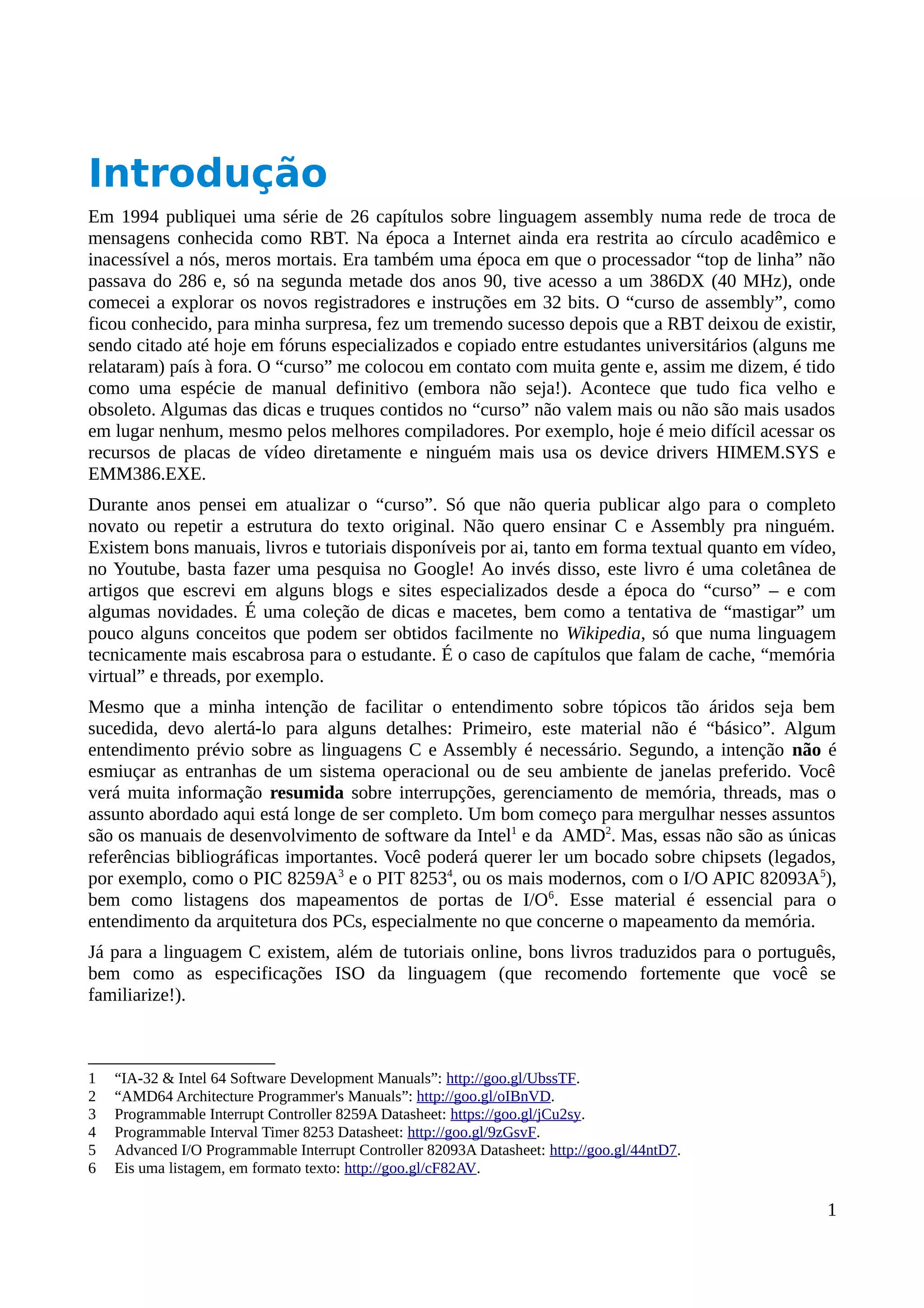 Introdução
Em 1994 publiquei uma série de 26 capítulos sobre linguagem assembly numa rede de troca de
mensagens conhecida como RBT. Na época a Internet ainda era restrita ao círculo acadêmico e
inacessível a nós, meros mortais. Era também uma época em que o processador “top de linha” não
passava do 286 e, só na segunda metade dos anos 90, tive acesso a um 386DX (40 MHz), onde
comecei a explorar os novos registradores e instruções em 32 bits. O “curso de assembly”, como
ficou conhecido, para minha surpresa, fez um tremendo sucesso depois que a RBT deixou de existir,
sendo citado até hoje em fóruns especializados e copiado entre estudantes universitários (alguns me
relataram) país à fora. O “curso” me colocou em contato com muita gente e, assim me dizem, é tido
como uma espécie de manual definitivo (embora não seja!). Acontece que tudo fica velho e
obsoleto. Algumas das dicas e truques contidos no “curso” não valem mais ou não são mais usados
em lugar nenhum, mesmo pelos melhores compiladores. Por exemplo, hoje é meio difícil acessar os
recursos de placas de vídeo diretamente e ninguém mais usa os device drivers HIMEM.SYS e
EMM386.EXE.
Durante anos pensei em atualizar o “curso”. Só que não queria publicar algo para o completo
novato ou repetir a estrutura do texto original. Não quero ensinar C e Assembly pra ninguém.
Existem bons manuais, livros e tutoriais disponíveis por ai, tanto em forma textual quanto em vídeo,
no Youtube, basta fazer uma pesquisa no Google! Ao invés disso, este livro é uma coletânea de
artigos que escrevi em alguns blogs e sites especializados desde a época do “curso” – e com
algumas novidades. É uma coleção de dicas e macetes, bem como a tentativa de “mastigar” um
pouco alguns conceitos que podem ser obtidos facilmente no Wikipedia, só que numa linguagem
tecnicamente mais escabrosa para o estudante. É o caso de capítulos que falam de cache, “memória
virtual” e threads, por exemplo.
Mesmo que a minha intenção de facilitar o entendimento sobre tópicos tão áridos seja bem
sucedida, devo alertá-lo para alguns detalhes: Primeiro, este material não é “básico”. Algum
entendimento prévio sobre as linguagens C e Assembly é necessário. Segundo, a intenção não é
esmiuçar as entranhas de um sistema operacional ou de seu ambiente de janelas preferido. Você
verá muita informação resumida sobre interrupções, gerenciamento de memória, threads, mas o
assunto abordado aqui está longe de ser completo. Um bom começo para mergulhar nesses assuntos
são os manuais de desenvolvimento de software da Intel1
e da AMD2
. Mas, essas não são as únicas
referências bibliográficas importantes. Você poderá querer ler um bocado sobre chipsets (legados,
por exemplo, como o PIC 8259A3
e o PIT 82534
, ou os mais modernos, com o I/O APIC 82093A5
),
bem como listagens dos mapeamentos de portas de I/O6
. Esse material é essencial para o
entendimento da arquitetura dos PCs, especialmente no que concerne o mapeamento da memória.
Já para a linguagem C existem, além de tutoriais online, bons livros traduzidos para o português,
bem como as especificações ISO da linguagem (que recomendo fortemente que você se
familiarize!).
1 “IA-32 & Intel 64 Software Development Manuals”: http://goo.gl/UbssTF.
2 “AMD64 Architecture Programmer's Manuals”: http://goo.gl/oIBnVD.
3 Programmable Interrupt Controller 8259A Datasheet: https://goo.gl/jCu2sy.
4 Programmable Interval Timer 8253 Datasheet: http://goo.gl/9zGsvF.
5 Advanced I/O Programmable Interrupt Controller 82093A Datasheet: http://goo.gl/44ntD7.
6 Eis uma listagem, em formato texto: http://goo.gl/cF82AV.
1
 