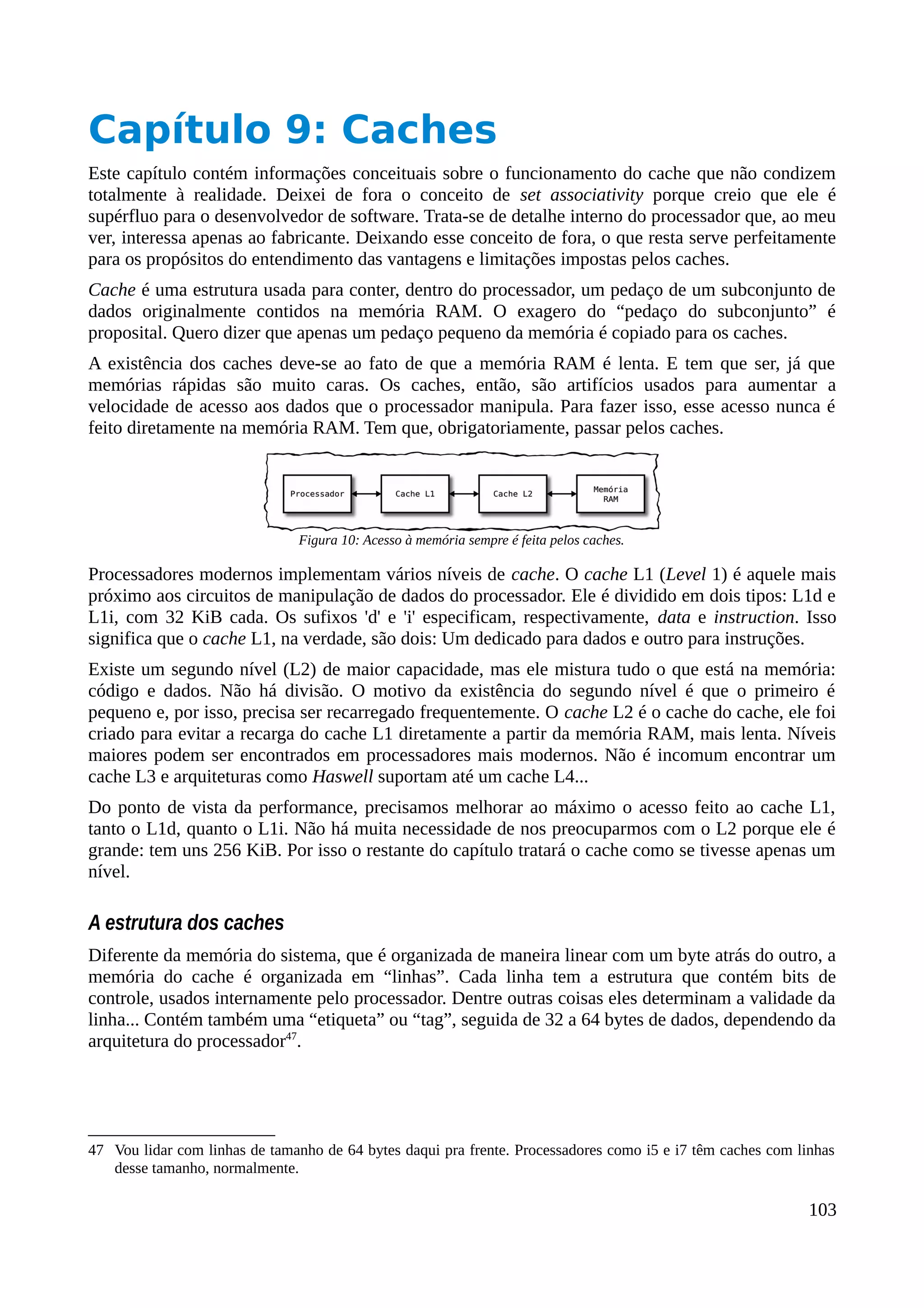 Capítulo 9: Caches
Este capítulo contém informações conceituais sobre o funcionamento do cache que não condizem
totalmente à realidade. Deixei de fora o conceito de set associativity porque creio que ele é
supérfluo para o desenvolvedor de software. Trata-se de detalhe interno do processador que, ao meu
ver, interessa apenas ao fabricante. Deixando esse conceito de fora, o que resta serve perfeitamente
para os propósitos do entendimento das vantagens e limitações impostas pelos caches.
Cache é uma estrutura usada para conter, dentro do processador, um pedaço de um subconjunto de
dados originalmente contidos na memória RAM. O exagero do “pedaço do subconjunto” é
proposital. Quero dizer que apenas um pedaço pequeno da memória é copiado para os caches.
A existência dos caches deve-se ao fato de que a memória RAM é lenta. E tem que ser, já que
memórias rápidas são muito caras. Os caches, então, são artifícios usados para aumentar a
velocidade de acesso aos dados que o processador manipula. Para fazer isso, esse acesso nunca é
feito diretamente na memória RAM. Tem que, obrigatoriamente, passar pelos caches.
Processadores modernos implementam vários níveis de cache. O cache L1 (Level 1) é aquele mais
próximo aos circuitos de manipulação de dados do processador. Ele é dividido em dois tipos: L1d e
L1i, com 32 KiB cada. Os sufixos 'd' e 'i' especificam, respectivamente, data e instruction. Isso
significa que o cache L1, na verdade, são dois: Um dedicado para dados e outro para instruções.
Existe um segundo nível (L2) de maior capacidade, mas ele mistura tudo o que está na memória:
código e dados. Não há divisão. O motivo da existência do segundo nível é que o primeiro é
pequeno e, por isso, precisa ser recarregado frequentemente. O cache L2 é o cache do cache, ele foi
criado para evitar a recarga do cache L1 diretamente a partir da memória RAM, mais lenta. Níveis
maiores podem ser encontrados em processadores mais modernos. Não é incomum encontrar um
cache L3 e arquiteturas como Haswell suportam até um cache L4...
Do ponto de vista da performance, precisamos melhorar ao máximo o acesso feito ao cache L1,
tanto o L1d, quanto o L1i. Não há muita necessidade de nos preocuparmos com o L2 porque ele é
grande: tem uns 256 KiB. Por isso o restante do capítulo tratará o cache como se tivesse apenas um
nível.
A estrutura dos caches
Diferente da memória do sistema, que é organizada de maneira linear com um byte atrás do outro, a
memória do cache é organizada em “linhas”. Cada linha tem a estrutura que contém bits de
controle, usados internamente pelo processador. Dentre outras coisas eles determinam a validade da
linha... Contém também uma “etiqueta” ou “tag”, seguida de 32 a 64 bytes de dados, dependendo da
arquitetura do processador47
.
47 Vou lidar com linhas de tamanho de 64 bytes daqui pra frente. Processadores como i5 e i7 têm caches com linhas
desse tamanho, normalmente.
103
Figura 10: Acesso à memória sempre é feita pelos caches.
 