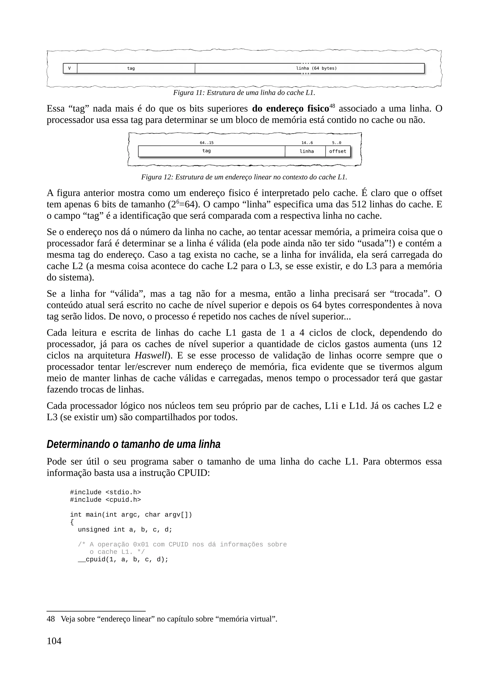 Essa “tag” nada mais é do que os bits superiores do endereço fisico48
associado a uma linha. O
processador usa essa tag para determinar se um bloco de memória está contido no cache ou não.
A figura anterior mostra como um endereço fisico é interpretado pelo cache. É claro que o offset
tem apenas 6 bits de tamanho (26
=64). O campo “linha” especifica uma das 512 linhas do cache. E
o campo “tag” é a identificação que será comparada com a respectiva linha no cache.
Se o endereço nos dá o número da linha no cache, ao tentar acessar memória, a primeira coisa que o
processador fará é determinar se a linha é válida (ela pode ainda não ter sido “usada”!) e contém a
mesma tag do endereço. Caso a tag exista no cache, se a linha for inválida, ela será carregada do
cache L2 (a mesma coisa acontece do cache L2 para o L3, se esse existir, e do L3 para a memória
do sistema).
Se a linha for “válida”, mas a tag não for a mesma, então a linha precisará ser “trocada”. O
conteúdo atual será escrito no cache de nível superior e depois os 64 bytes correspondentes à nova
tag serão lidos. De novo, o processo é repetido nos caches de nível superior...
Cada leitura e escrita de linhas do cache L1 gasta de 1 a 4 ciclos de clock, dependendo do
processador, já para os caches de nível superior a quantidade de ciclos gastos aumenta (uns 12
ciclos na arquitetura Haswell). E se esse processo de validação de linhas ocorre sempre que o
processador tentar ler/escrever num endereço de memória, fica evidente que se tivermos algum
meio de manter linhas de cache válidas e carregadas, menos tempo o processador terá que gastar
fazendo trocas de linhas.
Cada processador lógico nos núcleos tem seu próprio par de caches, L1i e L1d. Já os caches L2 e
L3 (se existir um) são compartilhados por todos.
Determinando o tamanho de uma linha
Pode ser útil o seu programa saber o tamanho de uma linha do cache L1. Para obtermos essa
informação basta usa a instrução CPUID:
#include <stdio.h>
#include <cpuid.h>
int main(int argc, char argv[])
{
unsigned int a, b, c, d;
/* A operação 0x01 com CPUID nos dá informações sobre
o cache L1. */
__cpuid(1, a, b, c, d);
48 Veja sobre “endereço linear” no capítulo sobre “memória virtual”.
104
Figura 12: Estrutura de um endereço linear no contexto do cache L1.
Figura 11: Estrutura de uma linha do cache L1.
 