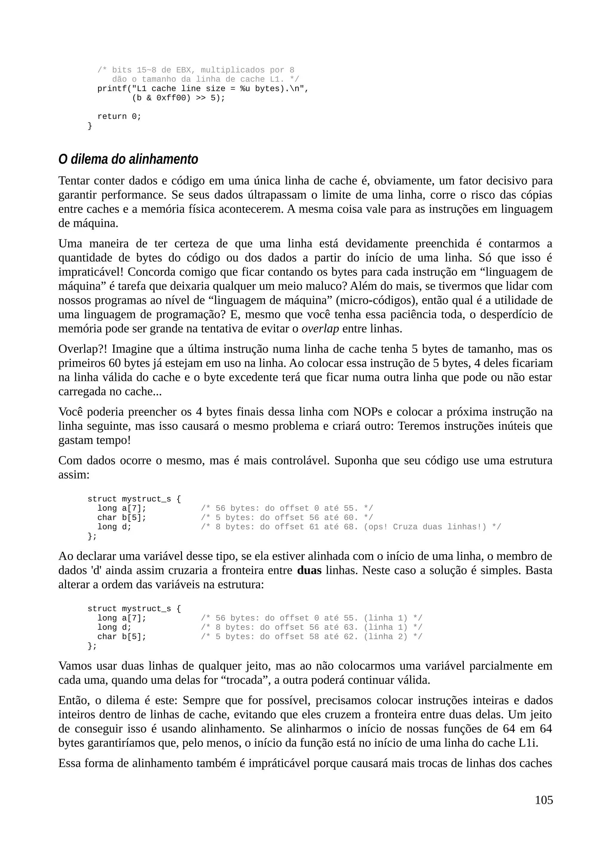/* bits 15~8 de EBX, multiplicados por 8
dão o tamanho da linha de cache L1. */
printf("L1 cache line size = %u bytes).n",
(b & 0xff00) >> 5);
return 0;
}
O dilema do alinhamento
Tentar conter dados e código em uma única linha de cache é, obviamente, um fator decisivo para
garantir performance. Se seus dados últrapassam o limite de uma linha, corre o risco das cópias
entre caches e a memória física acontecerem. A mesma coisa vale para as instruções em linguagem
de máquina.
Uma maneira de ter certeza de que uma linha está devidamente preenchida é contarmos a
quantidade de bytes do código ou dos dados a partir do início de uma linha. Só que isso é
impraticável! Concorda comigo que ficar contando os bytes para cada instrução em “linguagem de
máquina” é tarefa que deixaria qualquer um meio maluco? Além do mais, se tivermos que lidar com
nossos programas ao nível de “linguagem de máquina” (micro-códigos), então qual é a utilidade de
uma linguagem de programação? E, mesmo que você tenha essa paciência toda, o desperdício de
memória pode ser grande na tentativa de evitar o overlap entre linhas.
Overlap?! Imagine que a última instrução numa linha de cache tenha 5 bytes de tamanho, mas os
primeiros 60 bytes já estejam em uso na linha. Ao colocar essa instrução de 5 bytes, 4 deles ficariam
na linha válida do cache e o byte excedente terá que ficar numa outra linha que pode ou não estar
carregada no cache...
Você poderia preencher os 4 bytes finais dessa linha com NOPs e colocar a próxima instrução na
linha seguinte, mas isso causará o mesmo problema e criará outro: Teremos instruções inúteis que
gastam tempo!
Com dados ocorre o mesmo, mas é mais controlável. Suponha que seu código use uma estrutura
assim:
struct mystruct_s {
long a[7]; /* 56 bytes: do offset 0 até 55. */
char b[5]; /* 5 bytes: do offset 56 até 60. */
long d; /* 8 bytes: do offset 61 até 68. (ops! Cruza duas linhas!) */
};
Ao declarar uma variável desse tipo, se ela estiver alinhada com o início de uma linha, o membro de
dados 'd' ainda assim cruzaria a fronteira entre duas linhas. Neste caso a solução é simples. Basta
alterar a ordem das variáveis na estrutura:
struct mystruct_s {
long a[7]; /* 56 bytes: do offset 0 até 55. (linha 1) */
long d; /* 8 bytes: do offset 56 até 63. (linha 1) */
char b[5]; /* 5 bytes: do offset 58 até 62. (linha 2) */
};
Vamos usar duas linhas de qualquer jeito, mas ao não colocarmos uma variável parcialmente em
cada uma, quando uma delas for “trocada”, a outra poderá continuar válida.
Então, o dilema é este: Sempre que for possível, precisamos colocar instruções inteiras e dados
inteiros dentro de linhas de cache, evitando que eles cruzem a fronteira entre duas delas. Um jeito
de conseguir isso é usando alinhamento. Se alinharmos o início de nossas funções de 64 em 64
bytes garantiríamos que, pelo menos, o início da função está no início de uma linha do cache L1i.
Essa forma de alinhamento também é impráticável porque causará mais trocas de linhas dos caches
105
 