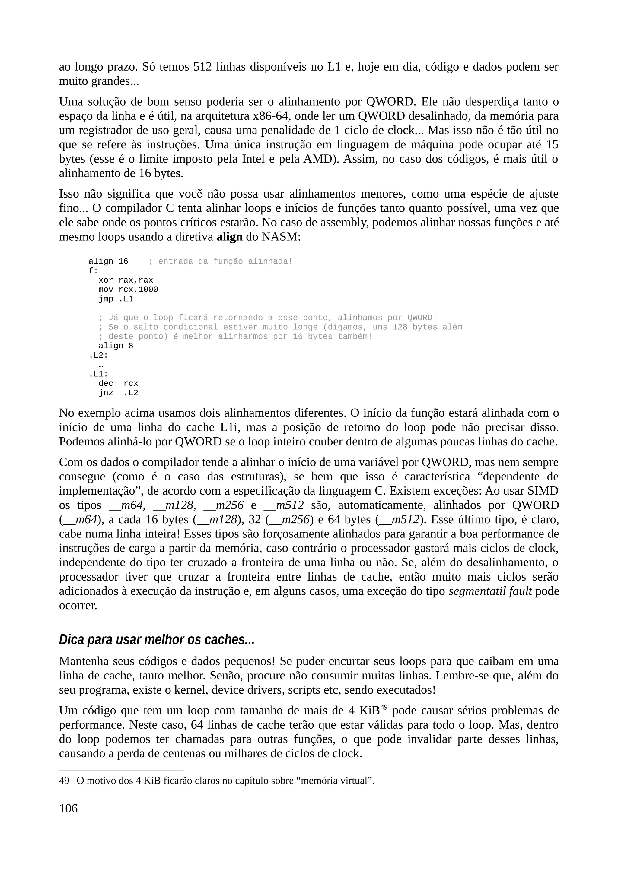 ao longo prazo. Só temos 512 linhas disponíveis no L1 e, hoje em dia, código e dados podem ser
muito grandes...
Uma solução de bom senso poderia ser o alinhamento por QWORD. Ele não desperdiça tanto o
espaço da linha e é útil, na arquitetura x86-64, onde ler um QWORD desalinhado, da memória para
um registrador de uso geral, causa uma penalidade de 1 ciclo de clock... Mas isso não é tão útil no
que se refere às instruções. Uma única instrução em linguagem de máquina pode ocupar até 15
bytes (esse é o limite imposto pela Intel e pela AMD). Assim, no caso dos códigos, é mais útil o
alinhamento de 16 bytes.
Isso não significa que voc não possa usar alinhamentos menores, como uma espécie de ajusteẽ
fino... O compilador C tenta alinhar loops e inícios de funções tanto quanto possível, uma vez que
ele sabe onde os pontos críticos estarão. No caso de assembly, podemos alinhar nossas funções e até
mesmo loops usando a diretiva align do NASM:
align 16 ; entrada da função alinhada!
f:
xor rax,rax
mov rcx,1000
jmp .L1
; Já que o loop ficará retornando a esse ponto, alinhamos por QWORD!
; Se o salto condicional estiver muito longe (digamos, uns 128 bytes além
; deste ponto) é melhor alinharmos por 16 bytes também!
align 8
.L2:
…
.L1:
dec rcx
jnz .L2
No exemplo acima usamos dois alinhamentos diferentes. O início da função estará alinhada com o
início de uma linha do cache L1i, mas a posição de retorno do loop pode não precisar disso.
Podemos alinhá-lo por QWORD se o loop inteiro couber dentro de algumas poucas linhas do cache.
Com os dados o compilador tende a alinhar o início de uma variável por QWORD, mas nem sempre
consegue (como é o caso das estruturas), se bem que isso é característica “dependente de
implementação”, de acordo com a especificação da linguagem C. Existem exceções: Ao usar SIMD
os tipos __m64, __m128, __m256 e __m512 são, automaticamente, alinhados por QWORD
(__m64), a cada 16 bytes (__m128), 32 (__m256) e 64 bytes (__m512). Esse último tipo, é claro,
cabe numa linha inteira! Esses tipos são forçosamente alinhados para garantir a boa performance de
instruções de carga a partir da memória, caso contrário o processador gastará mais ciclos de clock,
independente do tipo ter cruzado a fronteira de uma linha ou não. Se, além do desalinhamento, o
processador tiver que cruzar a fronteira entre linhas de cache, então muito mais ciclos serão
adicionados à execução da instrução e, em alguns casos, uma exceção do tipo segmentatil fault pode
ocorrer.
Dica para usar melhor os caches...
Mantenha seus códigos e dados pequenos! Se puder encurtar seus loops para que caibam em uma
linha de cache, tanto melhor. Senão, procure não consumir muitas linhas. Lembre-se que, além do
seu programa, existe o kernel, device drivers, scripts etc, sendo executados!
Um código que tem um loop com tamanho de mais de 4 KiB49
pode causar sérios problemas de
performance. Neste caso, 64 linhas de cache terão que estar válidas para todo o loop. Mas, dentro
do loop podemos ter chamadas para outras funções, o que pode invalidar parte desses linhas,
causando a perda de centenas ou milhares de ciclos de clock.
49 O motivo dos 4 KiB ficarão claros no capítulo sobre “memória virtual”.
106
 