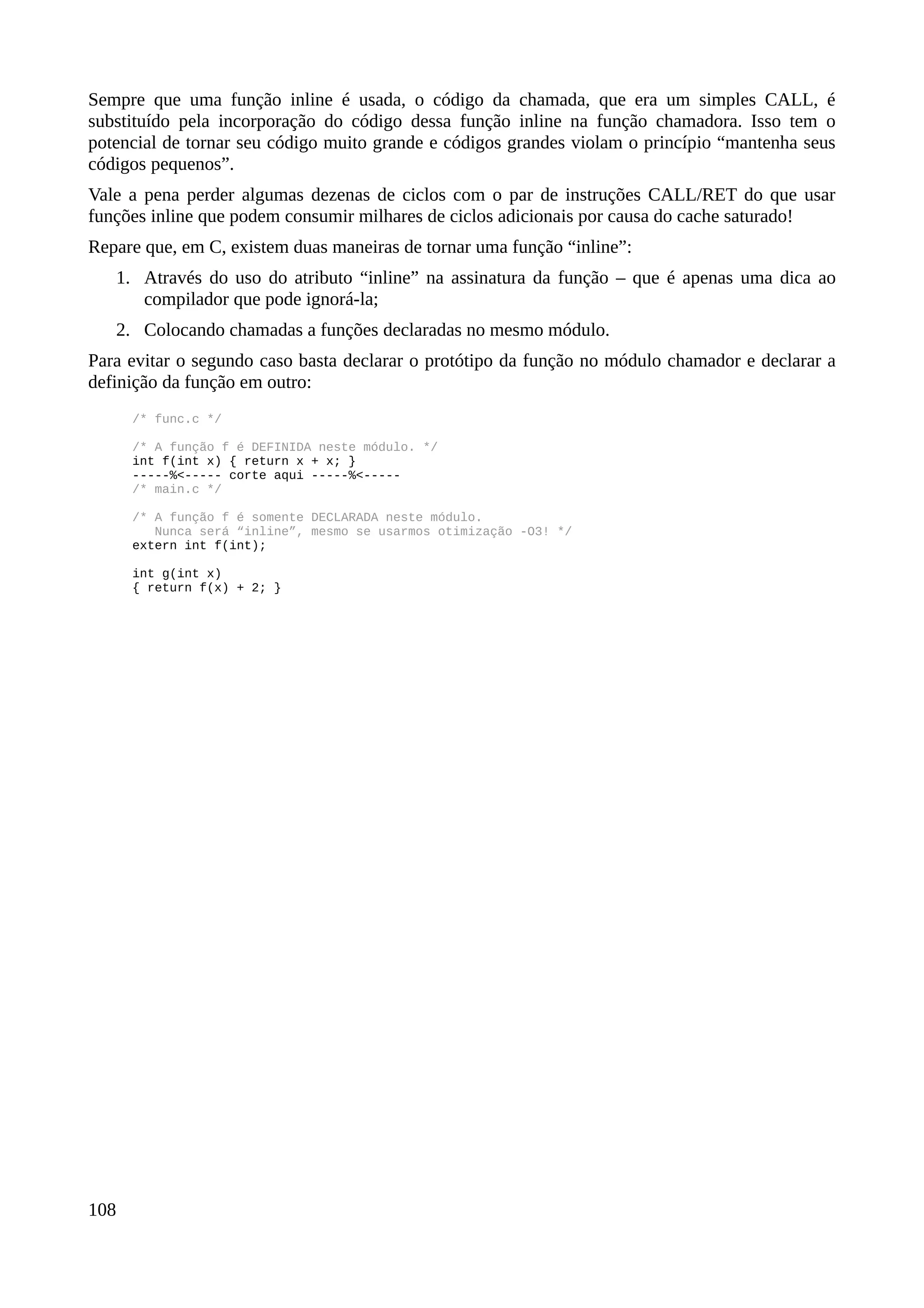 Sempre que uma função inline é usada, o código da chamada, que era um simples CALL, é
substituído pela incorporação do código dessa função inline na função chamadora. Isso tem o
potencial de tornar seu código muito grande e códigos grandes violam o princípio “mantenha seus
códigos pequenos”.
Vale a pena perder algumas dezenas de ciclos com o par de instruções CALL/RET do que usar
funções inline que podem consumir milhares de ciclos adicionais por causa do cache saturado!
Repare que, em C, existem duas maneiras de tornar uma função “inline”:
1. Através do uso do atributo “inline” na assinatura da função – que é apenas uma dica ao
compilador que pode ignorá-la;
2. Colocando chamadas a funções declaradas no mesmo módulo.
Para evitar o segundo caso basta declarar o protótipo da função no módulo chamador e declarar a
definição da função em outro:
/* func.c */
/* A função f é DEFINIDA neste módulo. */
int f(int x) { return x + x; }
-----%<----- corte aqui -----%<-----
/* main.c */
/* A função f é somente DECLARADA neste módulo.
Nunca será “inline”, mesmo se usarmos otimização -O3! */
extern int f(int);
int g(int x)
{ return f(x) + 2; }
108
 