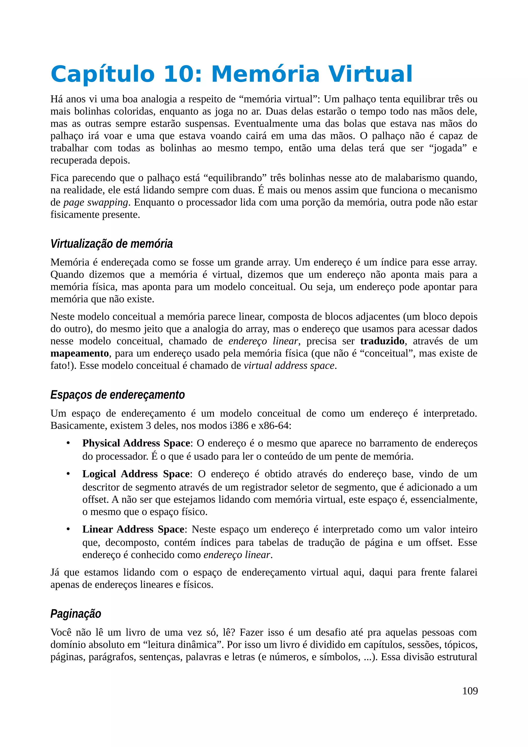 Capítulo 10: Memória Virtual
Há anos vi uma boa analogia a respeito de “memória virtual”: Um palhaço tenta equilibrar três ou
mais bolinhas coloridas, enquanto as joga no ar. Duas delas estarão o tempo todo nas mãos dele,
mas as outras sempre estarão suspensas. Eventualmente uma das bolas que estava nas mãos do
palhaço irá voar e uma que estava voando cairá em uma das mãos. O palhaço não é capaz de
trabalhar com todas as bolinhas ao mesmo tempo, então uma delas terá que ser “jogada” e
recuperada depois.
Fica parecendo que o palhaço está “equilibrando” três bolinhas nesse ato de malabarismo quando,
na realidade, ele está lidando sempre com duas. É mais ou menos assim que funciona o mecanismo
de page swapping. Enquanto o processador lida com uma porção da memória, outra pode não estar
fisicamente presente.
Virtualização de memória
Memória é endereçada como se fosse um grande array. Um endereço é um índice para esse array.
Quando dizemos que a memória é virtual, dizemos que um endereço não aponta mais para a
memória física, mas aponta para um modelo conceitual. Ou seja, um endereço pode apontar para
memória que não existe.
Neste modelo conceitual a memória parece linear, composta de blocos adjacentes (um bloco depois
do outro), do mesmo jeito que a analogia do array, mas o endereço que usamos para acessar dados
nesse modelo conceitual, chamado de endereço linear, precisa ser traduzido, através de um
mapeamento, para um endereço usado pela memória física (que não é “conceitual”, mas existe de
fato!). Esse modelo conceitual é chamado de virtual address space.
Espaços de endereçamento
Um espaço de endereçamento é um modelo conceitual de como um endereço é interpretado.
Basicamente, existem 3 deles, nos modos i386 e x86-64:
• Physical Address Space: O endereço é o mesmo que aparece no barramento de endereços
do processador. É o que é usado para ler o conteúdo de um pente de memória.
• Logical Address Space: O endereço é obtido através do endereço base, vindo de um
descritor de segmento através de um registrador seletor de segmento, que é adicionado a um
offset. A não ser que estejamos lidando com memória virtual, este espaço é, essencialmente,
o mesmo que o espaço físico.
• Linear Address Space: Neste espaço um endereço é interpretado como um valor inteiro
que, decomposto, contém índices para tabelas de tradução de página e um offset. Esse
endereço é conhecido como endereço linear.
Já que estamos lidando com o espaço de endereçamento virtual aqui, daqui para frente falarei
apenas de endereços lineares e físicos.
Paginação
Você não lê um livro de uma vez só, lê? Fazer isso é um desafio até pra aquelas pessoas com
domínio absoluto em “leitura dinâmica”. Por isso um livro é dividido em capítulos, sessões, tópicos,
páginas, parágrafos, sentenças, palavras e letras (e números, e símbolos, ...). Essa divisão estrutural
109
 