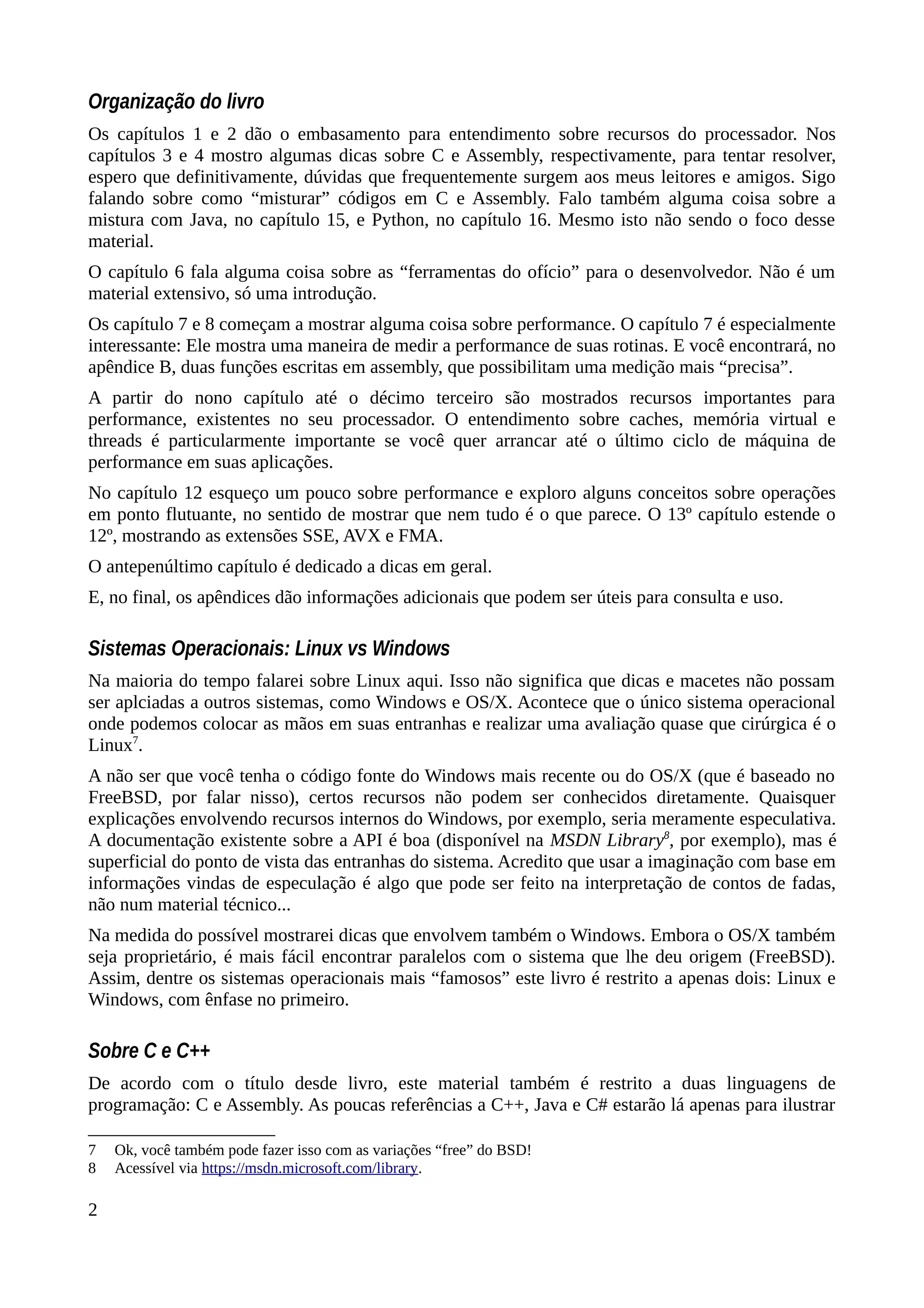 Organização do livro
Os capítulos 1 e 2 dão o embasamento para entendimento sobre recursos do processador. Nos
capítulos 3 e 4 mostro algumas dicas sobre C e Assembly, respectivamente, para tentar resolver,
espero que definitivamente, dúvidas que frequentemente surgem aos meus leitores e amigos. Sigo
falando sobre como “misturar” códigos em C e Assembly. Falo também alguma coisa sobre a
mistura com Java, no capítulo 15, e Python, no capítulo 16. Mesmo isto não sendo o foco desse
material.
O capítulo 6 fala alguma coisa sobre as “ferramentas do ofício” para o desenvolvedor. Não é um
material extensivo, só uma introdução.
Os capítulo 7 e 8 começam a mostrar alguma coisa sobre performance. O capítulo 7 é especialmente
interessante: Ele mostra uma maneira de medir a performance de suas rotinas. E você encontrará, no
apêndice B, duas funções escritas em assembly, que possibilitam uma medição mais “precisa”.
A partir do nono capítulo até o décimo terceiro são mostrados recursos importantes para
performance, existentes no seu processador. O entendimento sobre caches, memória virtual e
threads é particularmente importante se você quer arrancar até o último ciclo de máquina de
performance em suas aplicações.
No capítulo 12 esqueço um pouco sobre performance e exploro alguns conceitos sobre operações
em ponto flutuante, no sentido de mostrar que nem tudo é o que parece. O 13º capítulo estende o
12º, mostrando as extensões SSE, AVX e FMA.
O antepenúltimo capítulo é dedicado a dicas em geral.
E, no final, os apêndices dão informações adicionais que podem ser úteis para consulta e uso.
Sistemas Operacionais: Linux vs Windows
Na maioria do tempo falarei sobre Linux aqui. Isso não significa que dicas e macetes não possam
ser aplciadas a outros sistemas, como Windows e OS/X. Acontece que o único sistema operacional
onde podemos colocar as mãos em suas entranhas e realizar uma avaliação quase que cirúrgica é o
Linux7
.
A não ser que você tenha o código fonte do Windows mais recente ou do OS/X (que é baseado no
FreeBSD, por falar nisso), certos recursos não podem ser conhecidos diretamente. Quaisquer
explicações envolvendo recursos internos do Windows, por exemplo, seria meramente especulativa.
A documentação existente sobre a API é boa (disponível na MSDN Library8
, por exemplo), mas é
superficial do ponto de vista das entranhas do sistema. Acredito que usar a imaginação com base em
informações vindas de especulação é algo que pode ser feito na interpretação de contos de fadas,
não num material técnico...
Na medida do possível mostrarei dicas que envolvem também o Windows. Embora o OS/X também
seja proprietário, é mais fácil encontrar paralelos com o sistema que lhe deu origem (FreeBSD).
Assim, dentre os sistemas operacionais mais “famosos” este livro é restrito a apenas dois: Linux e
Windows, com ênfase no primeiro.
Sobre C e C++
De acordo com o título desde livro, este material também é restrito a duas linguagens de
programação: C e Assembly. As poucas referências a C++, Java e C# estarão lá apenas para ilustrar
7 Ok, você também pode fazer isso com as variações “free” do BSD!
8 Acessível via https://msdn.microsoft.com/library.
2
 