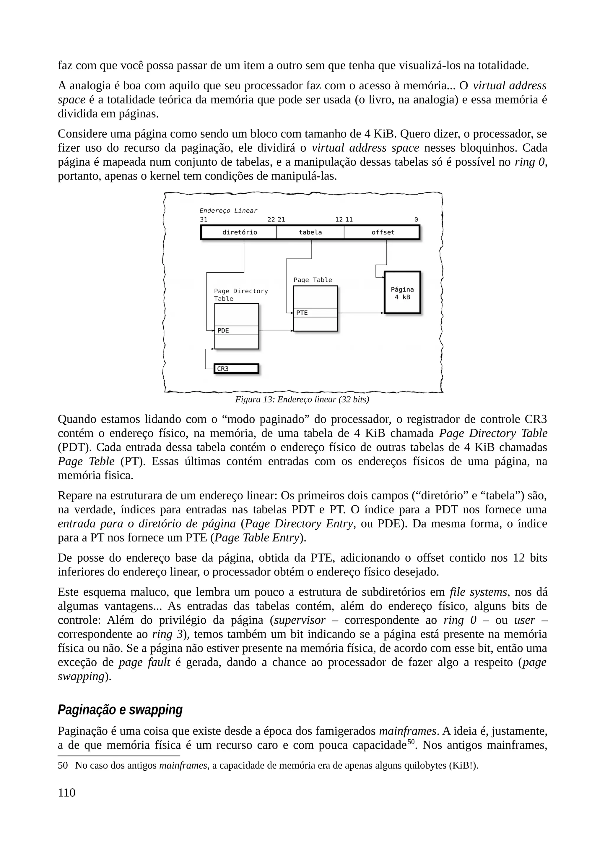 faz com que você possa passar de um item a outro sem que tenha que visualizá-los na totalidade.
A analogia é boa com aquilo que seu processador faz com o acesso à memória... O virtual address
space é a totalidade teórica da memória que pode ser usada (o livro, na analogia) e essa memória é
dividida em páginas.
Considere uma página como sendo um bloco com tamanho de 4 KiB. Quero dizer, o processador, se
fizer uso do recurso da paginação, ele dividirá o virtual address space nesses bloquinhos. Cada
página é mapeada num conjunto de tabelas, e a manipulação dessas tabelas só é possível no ring 0,
portanto, apenas o kernel tem condições de manipulá-las.
Quando estamos lidando com o “modo paginado” do processador, o registrador de controle CR3
contém o endereço físico, na memória, de uma tabela de 4 KiB chamada Page Directory Table
(PDT). Cada entrada dessa tabela contém o endereço físico de outras tabelas de 4 KiB chamadas
Page Teble (PT). Essas últimas contém entradas com os endereços físicos de uma página, na
memória fisica.
Repare na estruturara de um endereço linear: Os primeiros dois campos (“diretório” e “tabela”) são,
na verdade, índices para entradas nas tabelas PDT e PT. O índice para a PDT nos fornece uma
entrada para o diretório de página (Page Directory Entry, ou PDE). Da mesma forma, o índice
para a PT nos fornece um PTE (Page Table Entry).
De posse do endereço base da página, obtida da PTE, adicionando o offset contido nos 12 bits
inferiores do endereço linear, o processador obtém o endereço físico desejado.
Este esquema maluco, que lembra um pouco a estrutura de subdiretórios em file systems, nos dá
algumas vantagens... As entradas das tabelas contém, além do endereço físico, alguns bits de
controle: Além do privilégio da página (supervisor – correspondente ao ring 0 – ou user –
correspondente ao ring 3), temos também um bit indicando se a página está presente na memória
física ou não. Se a página não estiver presente na memória física, de acordo com esse bit, então uma
exceção de page fault é gerada, dando a chance ao processador de fazer algo a respeito (page
swapping).
Paginação e swapping
Paginação é uma coisa que existe desde a época dos famigerados mainframes. A ideia é, justamente,
a de que memória física é um recurso caro e com pouca capacidade50
. Nos antigos mainframes,
50 No caso dos antigos mainframes, a capacidade de memória era de apenas alguns quilobytes (KiB!).
110
Figura 13: Endereço linear (32 bits)
 