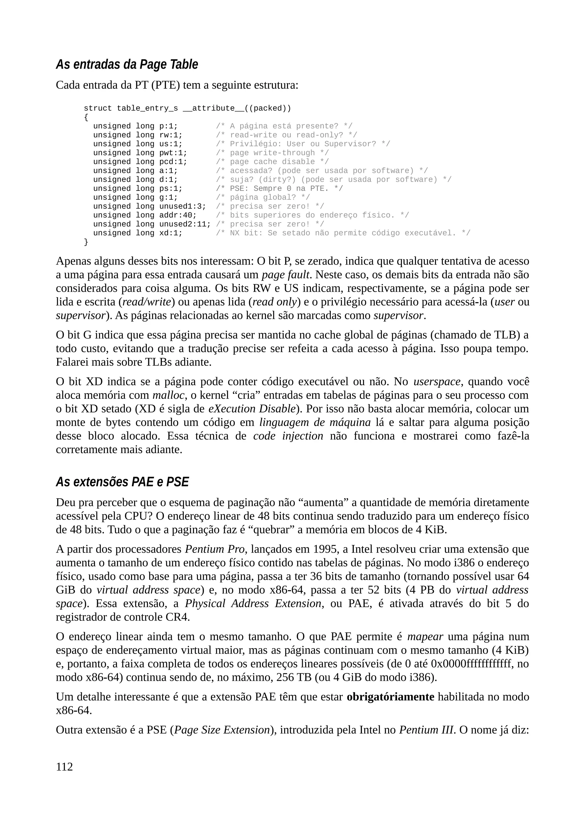 As entradas da Page Table
Cada entrada da PT (PTE) tem a seguinte estrutura:
struct table_entry_s __attribute__((packed))
{
unsigned long p:1; /* A página está presente? */
unsigned long rw:1; /* read-write ou read-only? */
unsigned long us:1; /* Privilégio: User ou Supervisor? */
unsigned long pwt:1; /* page write-through */
unsigned long pcd:1; /* page cache disable */
unsigned long a:1; /* acessada? (pode ser usada por software) */
unsigned long d:1; /* suja? (dirty?) (pode ser usada por software) */
unsigned long ps:1; /* PSE: Sempre 0 na PTE. */
unsigned long g:1; /* página global? */
unsigned long unused1:3; /* precisa ser zero! */
unsigned long addr:40; /* bits superiores do endereço físico. */
unsigned long unused2:11; /* precisa ser zero! */
unsigned long xd:1; /* NX bit: Se setado não permite código executável. */
}
Apenas alguns desses bits nos interessam: O bit P, se zerado, indica que qualquer tentativa de acesso
a uma página para essa entrada causará um page fault. Neste caso, os demais bits da entrada não são
considerados para coisa alguma. Os bits RW e US indicam, respectivamente, se a página pode ser
lida e escrita (read/write) ou apenas lida (read only) e o privilégio necessário para acessá-la (user ou
supervisor). As páginas relacionadas ao kernel são marcadas como supervisor.
O bit G indica que essa página precisa ser mantida no cache global de páginas (chamado de TLB) a
todo custo, evitando que a tradução precise ser refeita a cada acesso à página. Isso poupa tempo.
Falarei mais sobre TLBs adiante.
O bit XD indica se a página pode conter código executável ou não. No userspace, quando você
aloca memória com malloc, o kernel “cria” entradas em tabelas de páginas para o seu processo com
o bit XD setado (XD é sigla de eXecution Disable). Por isso não basta alocar memória, colocar um
monte de bytes contendo um código em linguagem de máquina lá e saltar para alguma posição
desse bloco alocado. Essa técnica de code injection não funciona e mostrarei como fazê-la
corretamente mais adiante.
As extensões PAE e PSE
Deu pra perceber que o esquema de paginação não “aumenta” a quantidade de memória diretamente
acessível pela CPU? O endereço linear de 48 bits continua sendo traduzido para um endereço físico
de 48 bits. Tudo o que a paginação faz é “quebrar” a memória em blocos de 4 KiB.
A partir dos processadores Pentium Pro, lançados em 1995, a Intel resolveu criar uma extensão que
aumenta o tamanho de um endereço físico contido nas tabelas de páginas. No modo i386 o endereço
físico, usado como base para uma página, passa a ter 36 bits de tamanho (tornando possível usar 64
GiB do virtual address space) e, no modo x86-64, passa a ter 52 bits (4 PB do virtual address
space). Essa extensão, a Physical Address Extension, ou PAE, é ativada através do bit 5 do
registrador de controle CR4.
O endereço linear ainda tem o mesmo tamanho. O que PAE permite é mapear uma página num
espaço de endereçamento virtual maior, mas as páginas continuam com o mesmo tamanho (4 KiB)
e, portanto, a faixa completa de todos os endereços lineares possíveis (de 0 até 0x0000ffffffffffff, no
modo x86-64) continua sendo de, no máximo, 256 TB (ou 4 GiB do modo i386).
Um detalhe interessante é que a extensão PAE têm que estar obrigatóriamente habilitada no modo
x86-64.
Outra extensão é a PSE (Page Size Extension), introduzida pela Intel no Pentium III. O nome já diz:
112
 