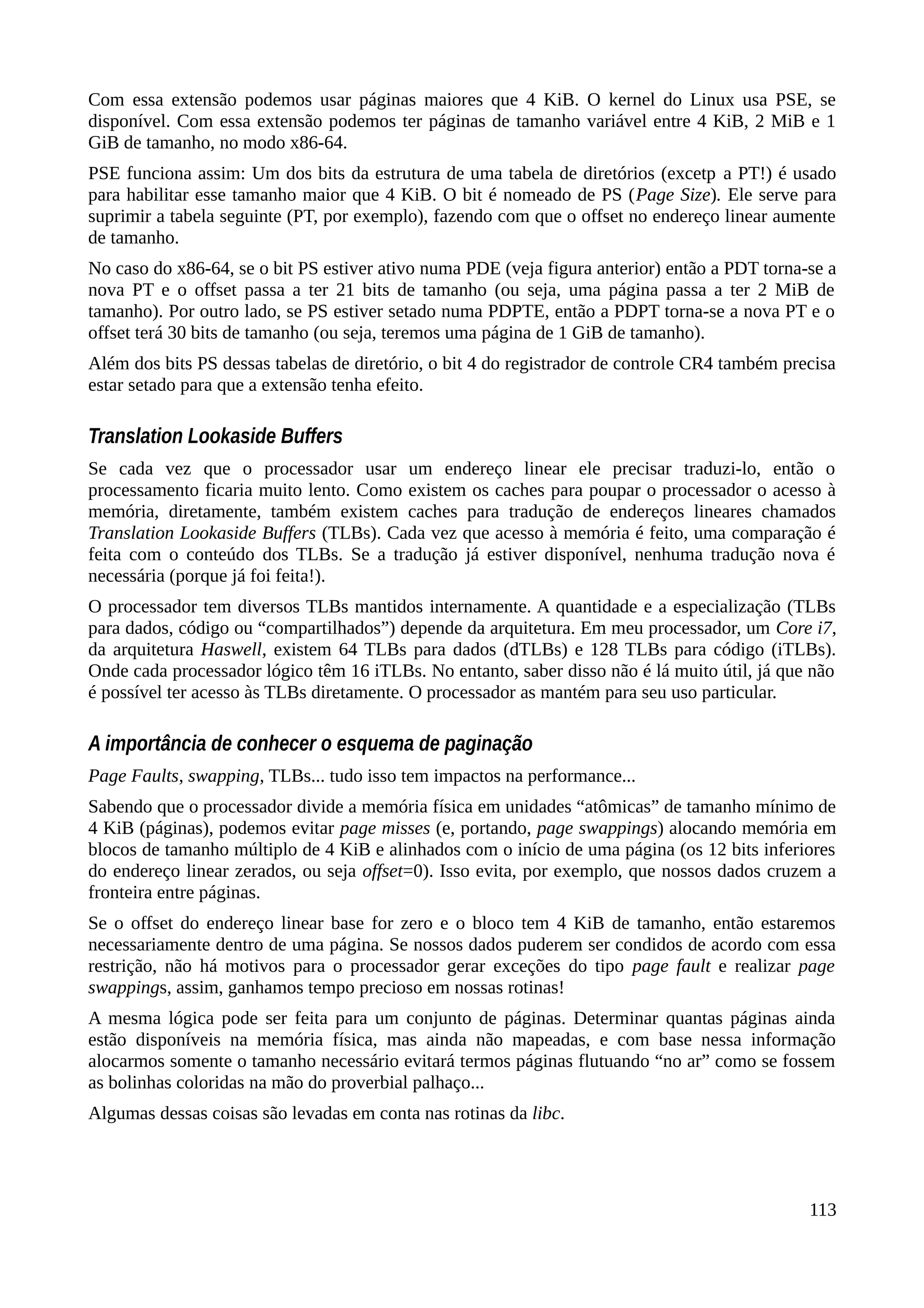 Com essa extensão podemos usar páginas maiores que 4 KiB. O kernel do Linux usa PSE, se
disponível. Com essa extensão podemos ter páginas de tamanho variável entre 4 KiB, 2 MiB e 1
GiB de tamanho, no modo x86-64.
PSE funciona assim: Um dos bits da estrutura de uma tabela de diretórios (excetp a PT!) é usado
para habilitar esse tamanho maior que 4 KiB. O bit é nomeado de PS (Page Size). Ele serve para
suprimir a tabela seguinte (PT, por exemplo), fazendo com que o offset no endereço linear aumente
de tamanho.
No caso do x86-64, se o bit PS estiver ativo numa PDE (veja figura anterior) então a PDT torna-se a
nova PT e o offset passa a ter 21 bits de tamanho (ou seja, uma página passa a ter 2 MiB de
tamanho). Por outro lado, se PS estiver setado numa PDPTE, então a PDPT torna-se a nova PT e o
offset terá 30 bits de tamanho (ou seja, teremos uma página de 1 GiB de tamanho).
Além dos bits PS dessas tabelas de diretório, o bit 4 do registrador de controle CR4 também precisa
estar setado para que a extensão tenha efeito.
Translation Lookaside Buffers
Se cada vez que o processador usar um endereço linear ele precisar traduzi-lo, então o
processamento ficaria muito lento. Como existem os caches para poupar o processador o acesso à
memória, diretamente, também existem caches para tradução de endereços lineares chamados
Translation Lookaside Buffers (TLBs). Cada vez que acesso à memória é feito, uma comparação é
feita com o conteúdo dos TLBs. Se a tradução já estiver disponível, nenhuma tradução nova é
necessária (porque já foi feita!).
O processador tem diversos TLBs mantidos internamente. A quantidade e a especialização (TLBs
para dados, código ou “compartilhados”) depende da arquitetura. Em meu processador, um Core i7,
da arquitetura Haswell, existem 64 TLBs para dados (dTLBs) e 128 TLBs para código (iTLBs).
Onde cada processador lógico têm 16 iTLBs. No entanto, saber disso não é lá muito útil, já que não
é possível ter acesso às TLBs diretamente. O processador as mantém para seu uso particular.
A importância de conhecer o esquema de paginação
Page Faults, swapping, TLBs... tudo isso tem impactos na performance...
Sabendo que o processador divide a memória física em unidades “atômicas” de tamanho mínimo de
4 KiB (páginas), podemos evitar page misses (e, portando, page swappings) alocando memória em
blocos de tamanho múltiplo de 4 KiB e alinhados com o início de uma página (os 12 bits inferiores
do endereço linear zerados, ou seja offset=0). Isso evita, por exemplo, que nossos dados cruzem a
fronteira entre páginas.
Se o offset do endereço linear base for zero e o bloco tem 4 KiB de tamanho, então estaremos
necessariamente dentro de uma página. Se nossos dados puderem ser condidos de acordo com essa
restrição, não há motivos para o processador gerar exceções do tipo page fault e realizar page
swappings, assim, ganhamos tempo precioso em nossas rotinas!
A mesma lógica pode ser feita para um conjunto de páginas. Determinar quantas páginas ainda
estão disponíveis na memória física, mas ainda não mapeadas, e com base nessa informação
alocarmos somente o tamanho necessário evitará termos páginas flutuando “no ar” como se fossem
as bolinhas coloridas na mão do proverbial palhaço...
Algumas dessas coisas são levadas em conta nas rotinas da libc.
113
 