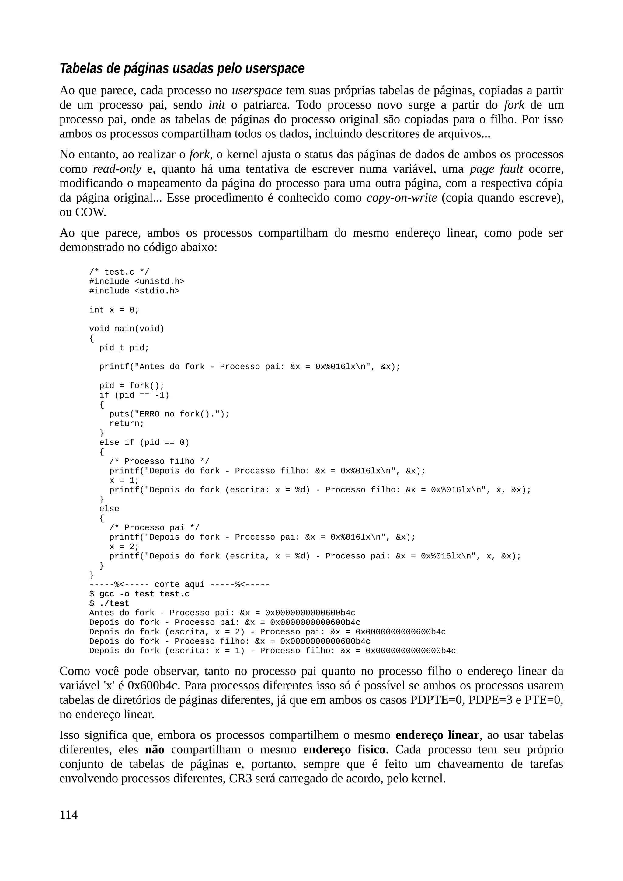 Tabelas de páginas usadas pelo userspace
Ao que parece, cada processo no userspace tem suas próprias tabelas de páginas, copiadas a partir
de um processo pai, sendo init o patriarca. Todo processo novo surge a partir do fork de um
processo pai, onde as tabelas de páginas do processo original são copiadas para o filho. Por isso
ambos os processos compartilham todos os dados, incluindo descritores de arquivos...
No entanto, ao realizar o fork, o kernel ajusta o status das páginas de dados de ambos os processos
como read-only e, quanto há uma tentativa de escrever numa variável, uma page fault ocorre,
modificando o mapeamento da página do processo para uma outra página, com a respectiva cópia
da página original... Esse procedimento é conhecido como copy-on-write (copia quando escreve),
ou COW.
Ao que parece, ambos os processos compartilham do mesmo endereço linear, como pode ser
demonstrado no código abaixo:
/* test.c */
#include <unistd.h>
#include <stdio.h>
int x = 0;
void main(void)
{
pid_t pid;
printf("Antes do fork - Processo pai: &x = 0x%016lxn", &x);
pid = fork();
if (pid == -1)
{
puts("ERRO no fork().");
return;
}
else if (pid == 0)
{
/* Processo filho */
printf("Depois do fork - Processo filho: &x = 0x%016lxn", &x);
x = 1;
printf("Depois do fork (escrita: x = %d) - Processo filho: &x = 0x%016lxn", x, &x);
}
else
{
/* Processo pai */
printf("Depois do fork - Processo pai: &x = 0x%016lxn", &x);
x = 2;
printf("Depois do fork (escrita, x = %d) - Processo pai: &x = 0x%016lxn", x, &x);
}
}
-----%<----- corte aqui -----%<-----
$ gcc -o test test.c
$ ./test
Antes do fork - Processo pai: &x = 0x0000000000600b4c
Depois do fork - Processo pai: &x = 0x0000000000600b4c
Depois do fork (escrita, x = 2) - Processo pai: &x = 0x0000000000600b4c
Depois do fork - Processo filho: &x = 0x0000000000600b4c
Depois do fork (escrita: x = 1) - Processo filho: &x = 0x0000000000600b4c
Como você pode observar, tanto no processo pai quanto no processo filho o endereço linear da
variável 'x' é 0x600b4c. Para processos diferentes isso só é possível se ambos os processos usarem
tabelas de diretórios de páginas diferentes, já que em ambos os casos PDPTE=0, PDPE=3 e PTE=0,
no endereço linear.
Isso significa que, embora os processos compartilhem o mesmo endereço linear, ao usar tabelas
diferentes, eles não compartilham o mesmo endereço físico. Cada processo tem seu próprio
conjunto de tabelas de páginas e, portanto, sempre que é feito um chaveamento de tarefas
envolvendo processos diferentes, CR3 será carregado de acordo, pelo kernel.
114
 