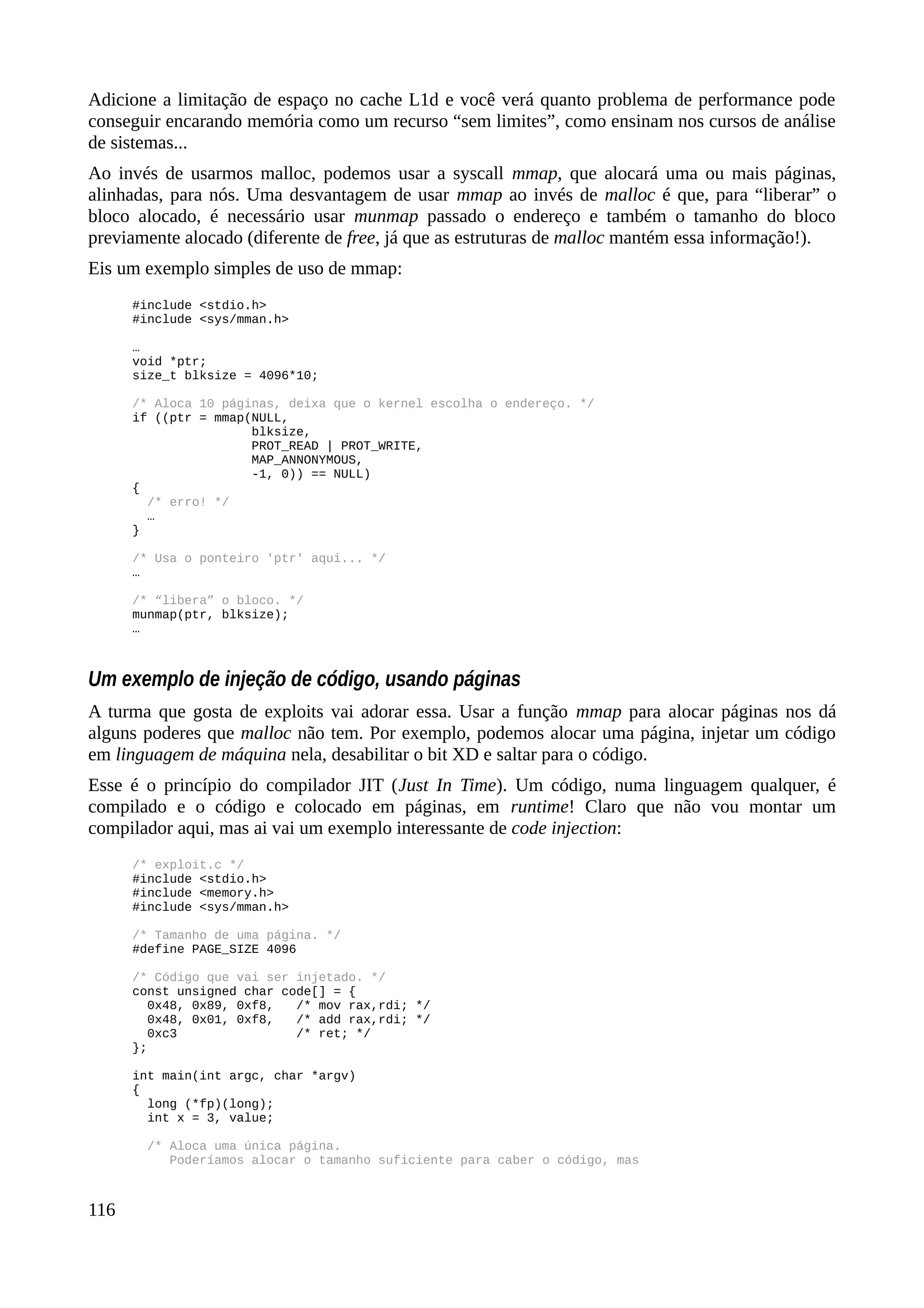 Adicione a limitação de espaço no cache L1d e você verá quanto problema de performance pode
conseguir encarando memória como um recurso “sem limites”, como ensinam nos cursos de análise
de sistemas...
Ao invés de usarmos malloc, podemos usar a syscall mmap, que alocará uma ou mais páginas,
alinhadas, para nós. Uma desvantagem de usar mmap ao invés de malloc é que, para “liberar” o
bloco alocado, é necessário usar munmap passado o endereço e também o tamanho do bloco
previamente alocado (diferente de free, já que as estruturas de malloc mantém essa informação!).
Eis um exemplo simples de uso de mmap:
#include <stdio.h>
#include <sys/mman.h>
…
void *ptr;
size_t blksize = 4096*10;
/* Aloca 10 páginas, deixa que o kernel escolha o endereço. */
if ((ptr = mmap(NULL,
blksize,
PROT_READ | PROT_WRITE,
MAP_ANNONYMOUS,
-1, 0)) == NULL)
{
/* erro! */
…
}
/* Usa o ponteiro 'ptr' aqui... */
…
/* “libera” o bloco. */
munmap(ptr, blksize);
…
Um exemplo de injeção de código, usando páginas
A turma que gosta de exploits vai adorar essa. Usar a função mmap para alocar páginas nos dá
alguns poderes que malloc não tem. Por exemplo, podemos alocar uma página, injetar um código
em linguagem de máquina nela, desabilitar o bit XD e saltar para o código.
Esse é o princípio do compilador JIT (Just In Time). Um código, numa linguagem qualquer, é
compilado e o código e colocado em páginas, em runtime! Claro que não vou montar um
compilador aqui, mas ai vai um exemplo interessante de code injection:
/* exploit.c */
#include <stdio.h>
#include <memory.h>
#include <sys/mman.h>
/* Tamanho de uma página. */
#define PAGE_SIZE 4096
/* Código que vai ser injetado. */
const unsigned char code[] = {
0x48, 0x89, 0xf8, /* mov rax,rdi; */
0x48, 0x01, 0xf8, /* add rax,rdi; */
0xc3 /* ret; */
};
int main(int argc, char *argv)
{
long (*fp)(long);
int x = 3, value;
/* Aloca uma única página.
Poderíamos alocar o tamanho suficiente para caber o código, mas
116
 