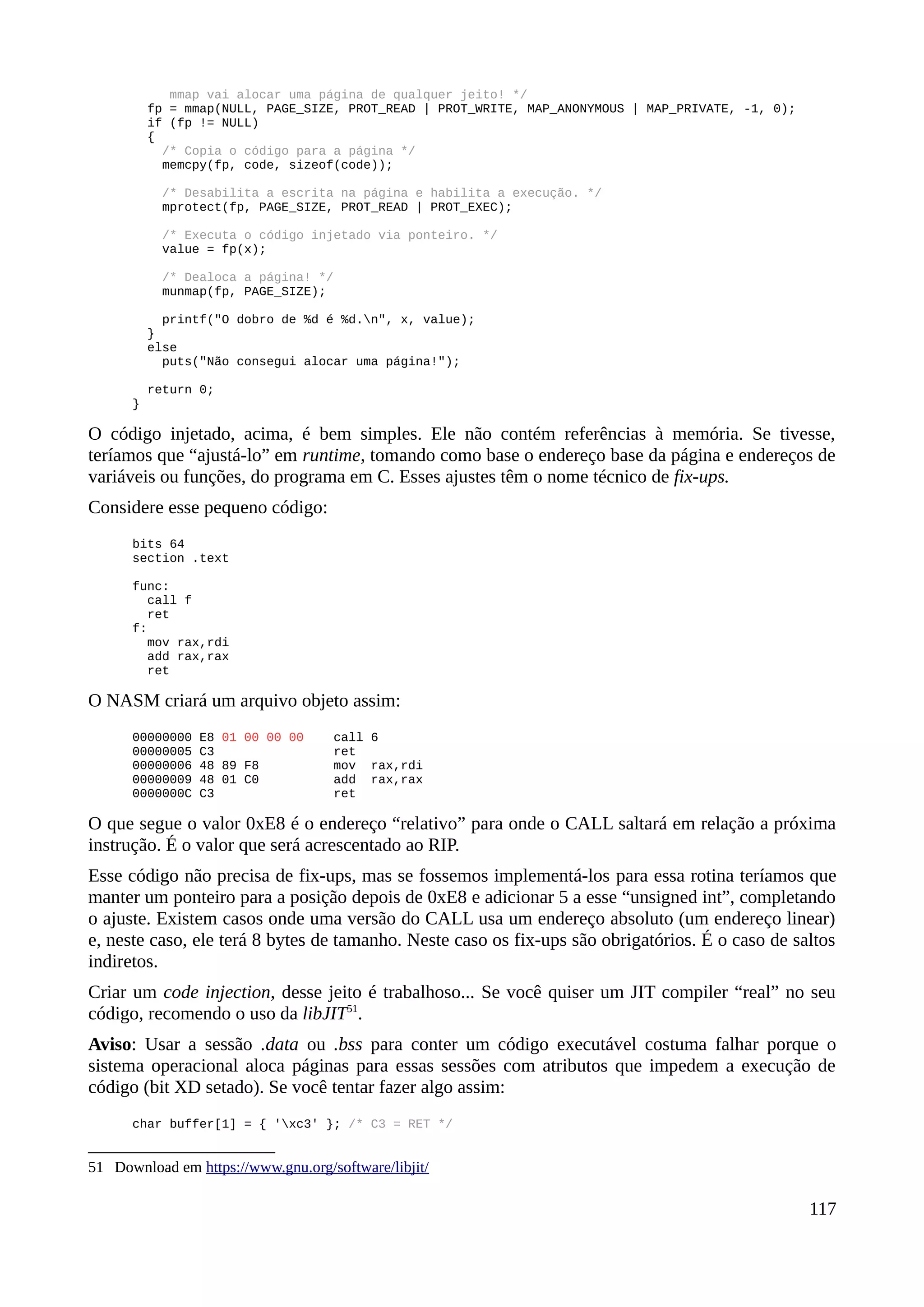 mmap vai alocar uma página de qualquer jeito! */
fp = mmap(NULL, PAGE_SIZE, PROT_READ | PROT_WRITE, MAP_ANONYMOUS | MAP_PRIVATE, -1, 0);
if (fp != NULL)
{
/* Copia o código para a página */
memcpy(fp, code, sizeof(code));
/* Desabilita a escrita na página e habilita a execução. */
mprotect(fp, PAGE_SIZE, PROT_READ | PROT_EXEC);
/* Executa o código injetado via ponteiro. */
value = fp(x);
/* Dealoca a página! */
munmap(fp, PAGE_SIZE);
printf("O dobro de %d é %d.n", x, value);
}
else
puts("Não consegui alocar uma página!");
return 0;
}
O código injetado, acima, é bem simples. Ele não contém referências à memória. Se tivesse,
teríamos que “ajustá-lo” em runtime, tomando como base o endereço base da página e endereços de
variáveis ou funções, do programa em C. Esses ajustes têm o nome técnico de fix-ups.
Considere esse pequeno código:
bits 64
section .text
func:
call f
ret
f:
mov rax,rdi
add rax,rax
ret
O NASM criará um arquivo objeto assim:
00000000 E8 01 00 00 00 call 6
00000005 C3 ret
00000006 48 89 F8 mov rax,rdi
00000009 48 01 C0 add rax,rax
0000000C C3 ret
O que segue o valor 0xE8 é o endereço “relativo” para onde o CALL saltará em relação a próxima
instrução. É o valor que será acrescentado ao RIP.
Esse código não precisa de fix-ups, mas se fossemos implementá-los para essa rotina teríamos que
manter um ponteiro para a posição depois de 0xE8 e adicionar 5 a esse “unsigned int”, completando
o ajuste. Existem casos onde uma versão do CALL usa um endereço absoluto (um endereço linear)
e, neste caso, ele terá 8 bytes de tamanho. Neste caso os fix-ups são obrigatórios. É o caso de saltos
indiretos.
Criar um code injection, desse jeito é trabalhoso... Se você quiser um JIT compiler “real” no seu
código, recomendo o uso da libJIT51
.
Aviso: Usar a sessão .data ou .bss para conter um código executável costuma falhar porque o
sistema operacional aloca páginas para essas sessões com atributos que impedem a execução de
código (bit XD setado). Se você tentar fazer algo assim:
char buffer[1] = { 'xc3' }; /* C3 = RET */
51 Download em https://www.gnu.org/software/libjit/
117
 