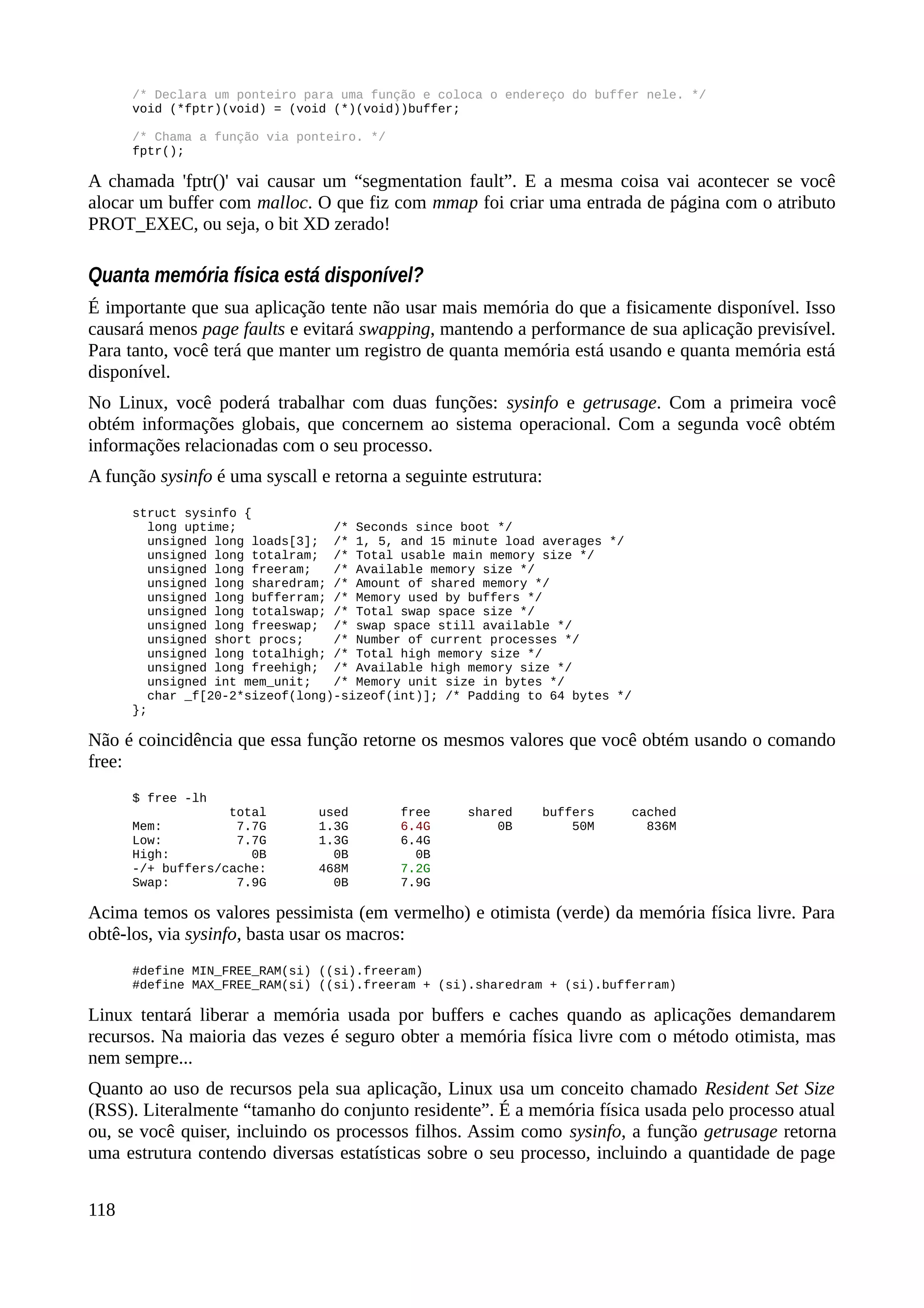 /* Declara um ponteiro para uma função e coloca o endereço do buffer nele. */
void (*fptr)(void) = (void (*)(void))buffer;
/* Chama a função via ponteiro. */
fptr();
A chamada 'fptr()' vai causar um “segmentation fault”. E a mesma coisa vai acontecer se você
alocar um buffer com malloc. O que fiz com mmap foi criar uma entrada de página com o atributo
PROT_EXEC, ou seja, o bit XD zerado!
Quanta memória física está disponível?
É importante que sua aplicação tente não usar mais memória do que a fisicamente disponível. Isso
causará menos page faults e evitará swapping, mantendo a performance de sua aplicação previsível.
Para tanto, você terá que manter um registro de quanta memória está usando e quanta memória está
disponível.
No Linux, você poderá trabalhar com duas funções: sysinfo e getrusage. Com a primeira você
obtém informações globais, que concernem ao sistema operacional. Com a segunda você obtém
informações relacionadas com o seu processo.
A função sysinfo é uma syscall e retorna a seguinte estrutura:
struct sysinfo {
long uptime; /* Seconds since boot */
unsigned long loads[3]; /* 1, 5, and 15 minute load averages */
unsigned long totalram; /* Total usable main memory size */
unsigned long freeram; /* Available memory size */
unsigned long sharedram; /* Amount of shared memory */
unsigned long bufferram; /* Memory used by buffers */
unsigned long totalswap; /* Total swap space size */
unsigned long freeswap; /* swap space still available */
unsigned short procs; /* Number of current processes */
unsigned long totalhigh; /* Total high memory size */
unsigned long freehigh; /* Available high memory size */
unsigned int mem_unit; /* Memory unit size in bytes */
char _f[20-2*sizeof(long)-sizeof(int)]; /* Padding to 64 bytes */
};
Não é coincidência que essa função retorne os mesmos valores que você obtém usando o comando
free:
$ free -lh
total used free shared buffers cached
Mem: 7.7G 1.3G 6.4G 0B 50M 836M
Low: 7.7G 1.3G 6.4G
High: 0B 0B 0B
-/+ buffers/cache: 468M 7.2G
Swap: 7.9G 0B 7.9G
Acima temos os valores pessimista (em vermelho) e otimista (verde) da memória física livre. Para
obtê-los, via sysinfo, basta usar os macros:
#define MIN_FREE_RAM(si) ((si).freeram)
#define MAX_FREE_RAM(si) ((si).freeram + (si).sharedram + (si).bufferram)
Linux tentará liberar a memória usada por buffers e caches quando as aplicações demandarem
recursos. Na maioria das vezes é seguro obter a memória física livre com o método otimista, mas
nem sempre...
Quanto ao uso de recursos pela sua aplicação, Linux usa um conceito chamado Resident Set Size
(RSS). Literalmente “tamanho do conjunto residente”. É a memória física usada pelo processo atual
ou, se você quiser, incluindo os processos filhos. Assim como sysinfo, a função getrusage retorna
uma estrutura contendo diversas estatísticas sobre o seu processo, incluindo a quantidade de page
118
 