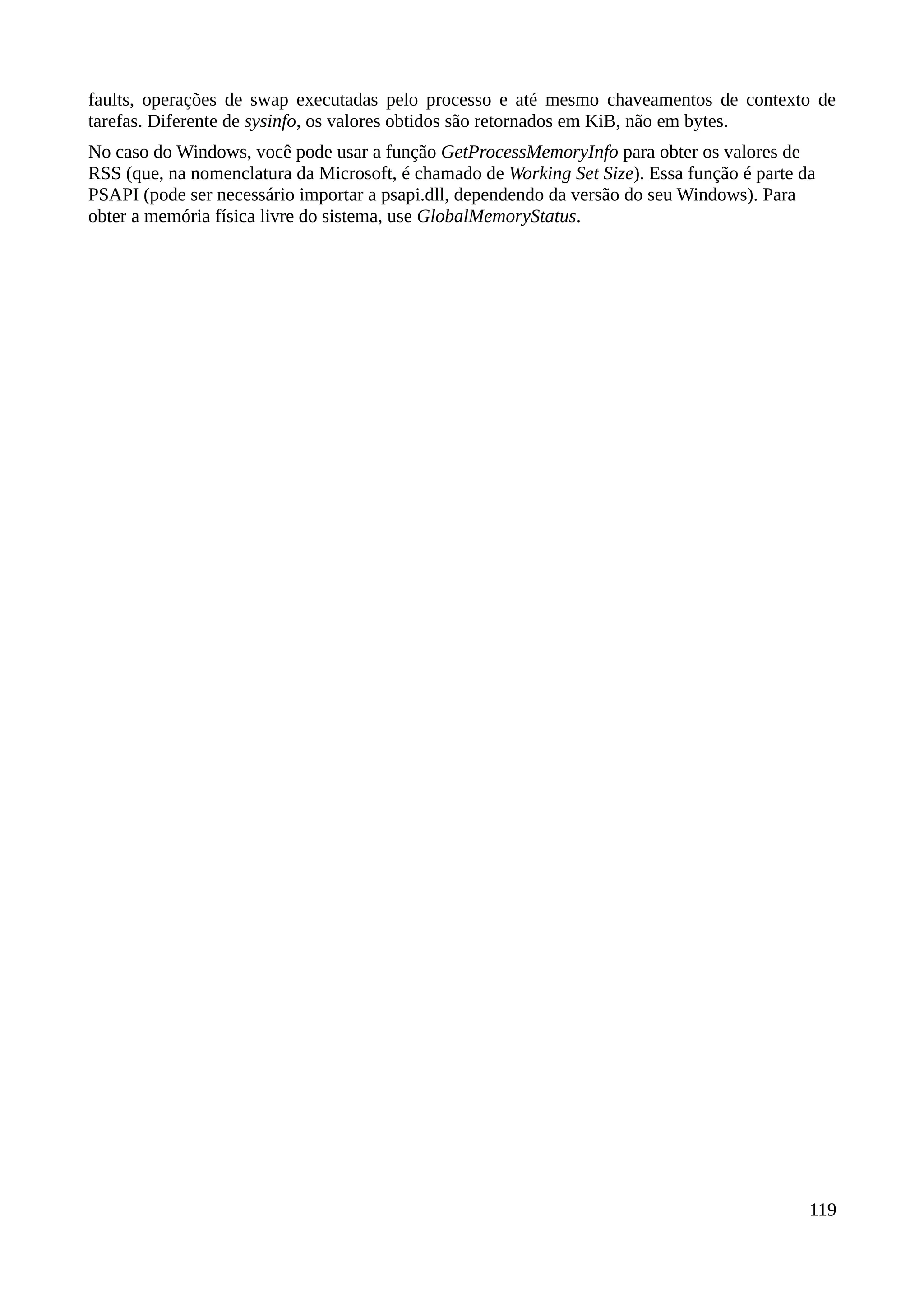faults, operações de swap executadas pelo processo e até mesmo chaveamentos de contexto de
tarefas. Diferente de sysinfo, os valores obtidos são retornados em KiB, não em bytes.
No caso do Windows, você pode usar a função GetProcessMemoryInfo para obter os valores de
RSS (que, na nomenclatura da Microsoft, é chamado de Working Set Size). Essa função é parte da
PSAPI (pode ser necessário importar a psapi.dll, dependendo da versão do seu Windows). Para
obter a memória física livre do sistema, use GlobalMemoryStatus.
119
 