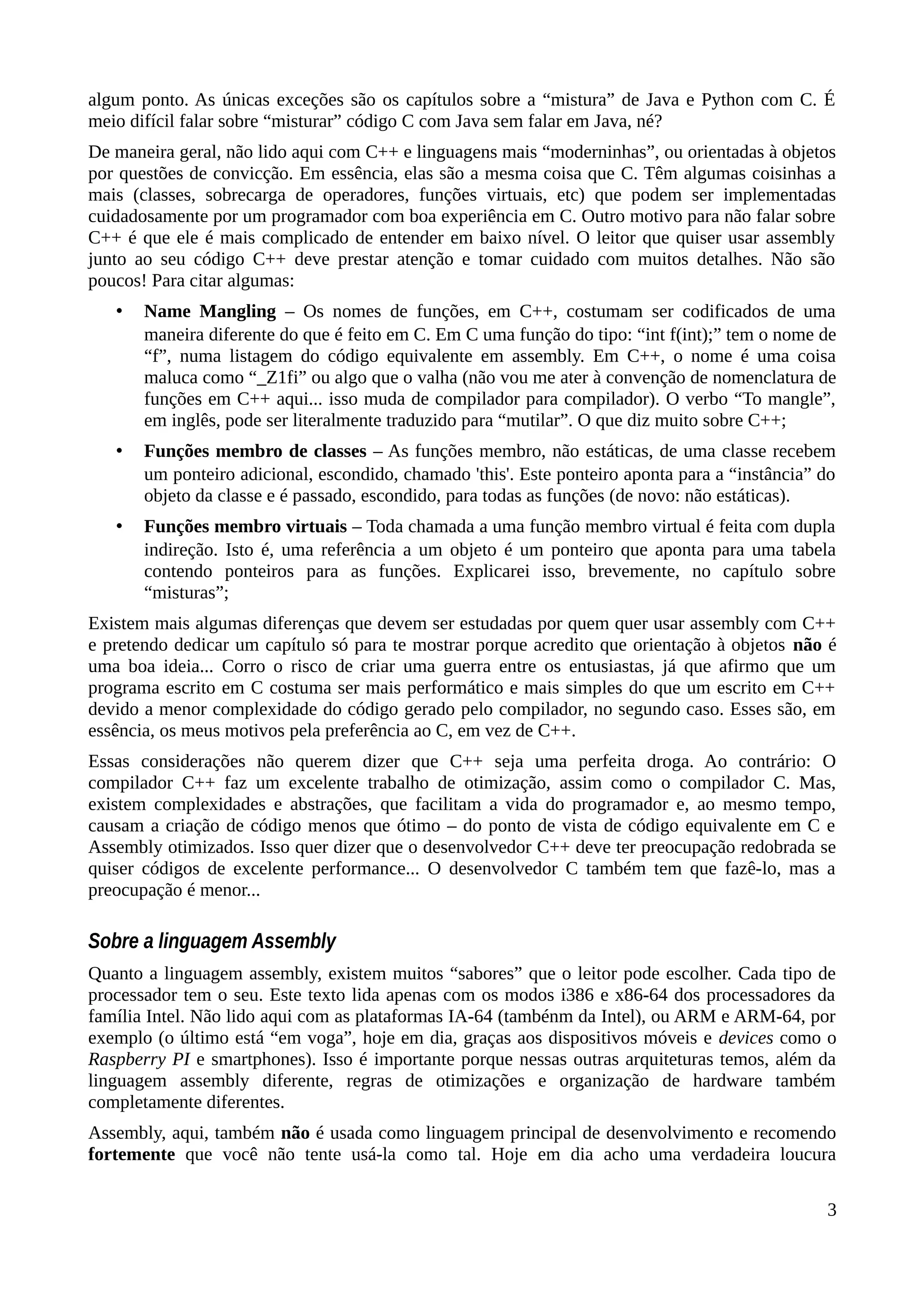 algum ponto. As únicas exceções são os capítulos sobre a “mistura” de Java e Python com C. É
meio difícil falar sobre “misturar” código C com Java sem falar em Java, né?
De maneira geral, não lido aqui com C++ e linguagens mais “moderninhas”, ou orientadas à objetos
por questões de convicção. Em essência, elas são a mesma coisa que C. Têm algumas coisinhas a
mais (classes, sobrecarga de operadores, funções virtuais, etc) que podem ser implementadas
cuidadosamente por um programador com boa experiência em C. Outro motivo para não falar sobre
C++ é que ele é mais complicado de entender em baixo nível. O leitor que quiser usar assembly
junto ao seu código C++ deve prestar atenção e tomar cuidado com muitos detalhes. Não são
poucos! Para citar algumas:
• Name Mangling – Os nomes de funções, em C++, costumam ser codificados de uma
maneira diferente do que é feito em C. Em C uma função do tipo: “int f(int);” tem o nome de
“f”, numa listagem do código equivalente em assembly. Em C++, o nome é uma coisa
maluca como “_Z1fi” ou algo que o valha (não vou me ater à convenção de nomenclatura de
funções em C++ aqui... isso muda de compilador para compilador). O verbo “To mangle”,
em inglês, pode ser literalmente traduzido para “mutilar”. O que diz muito sobre C++;
• Funções membro de classes – As funções membro, não estáticas, de uma classe recebem
um ponteiro adicional, escondido, chamado 'this'. Este ponteiro aponta para a “instância” do
objeto da classe e é passado, escondido, para todas as funções (de novo: não estáticas).
• Funções membro virtuais – Toda chamada a uma função membro virtual é feita com dupla
indireção. Isto é, uma referência a um objeto é um ponteiro que aponta para uma tabela
contendo ponteiros para as funções. Explicarei isso, brevemente, no capítulo sobre
“misturas”;
Existem mais algumas diferenças que devem ser estudadas por quem quer usar assembly com C++
e pretendo dedicar um capítulo só para te mostrar porque acredito que orientação à objetos não é
uma boa ideia... Corro o risco de criar uma guerra entre os entusiastas, já que afirmo que um
programa escrito em C costuma ser mais performático e mais simples do que um escrito em C++
devido a menor complexidade do código gerado pelo compilador, no segundo caso. Esses são, em
essência, os meus motivos pela preferência ao C, em vez de C++.
Essas considerações não querem dizer que C++ seja uma perfeita droga. Ao contrário: O
compilador C++ faz um excelente trabalho de otimização, assim como o compilador C. Mas,
existem complexidades e abstrações, que facilitam a vida do programador e, ao mesmo tempo,
causam a criação de código menos que ótimo – do ponto de vista de código equivalente em C e
Assembly otimizados. Isso quer dizer que o desenvolvedor C++ deve ter preocupação redobrada se
quiser códigos de excelente performance... O desenvolvedor C também tem que fazê-lo, mas a
preocupação é menor...
Sobre a linguagem Assembly
Quanto a linguagem assembly, existem muitos “sabores” que o leitor pode escolher. Cada tipo de
processador tem o seu. Este texto lida apenas com os modos i386 e x86-64 dos processadores da
família Intel. Não lido aqui com as plataformas IA-64 (tambénm da Intel), ou ARM e ARM-64, por
exemplo (o último está “em voga”, hoje em dia, graças aos dispositivos móveis e devices como o
Raspberry PI e smartphones). Isso é importante porque nessas outras arquiteturas temos, além da
linguagem assembly diferente, regras de otimizações e organização de hardware também
completamente diferentes.
Assembly, aqui, também não é usada como linguagem principal de desenvolvimento e recomendo
fortemente que você não tente usá-la como tal. Hoje em dia acho uma verdadeira loucura
3
 