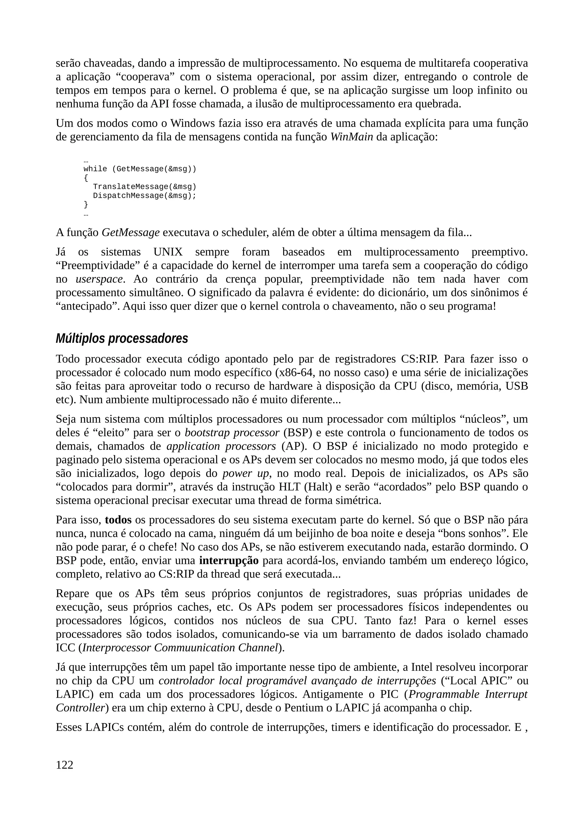 serão chaveadas, dando a impressão de multiprocessamento. No esquema de multitarefa cooperativa
a aplicação “cooperava” com o sistema operacional, por assim dizer, entregando o controle de
tempos em tempos para o kernel. O problema é que, se na aplicação surgisse um loop infinito ou
nenhuma função da API fosse chamada, a ilusão de multiprocessamento era quebrada.
Um dos modos como o Windows fazia isso era através de uma chamada explícita para uma função
de gerenciamento da fila de mensagens contida na função WinMain da aplicação:
…
while (GetMessage(&msg))
{
TranslateMessage(&msg)
DispatchMessage(&msg);
}
…
A função GetMessage executava o scheduler, além de obter a última mensagem da fila...
Já os sistemas UNIX sempre foram baseados em multiprocessamento preemptivo.
“Preemptividade” é a capacidade do kernel de interromper uma tarefa sem a cooperação do código
no userspace. Ao contrário da crença popular, preemptividade não tem nada haver com
processamento simultâneo. O significado da palavra é evidente: do dicionário, um dos sinônimos é
“antecipado”. Aqui isso quer dizer que o kernel controla o chaveamento, não o seu programa!
Múltiplos processadores
Todo processador executa código apontado pelo par de registradores CS:RIP. Para fazer isso o
processador é colocado num modo específico (x86-64, no nosso caso) e uma série de inicializações
são feitas para aproveitar todo o recurso de hardware à disposição da CPU (disco, memória, USB
etc). Num ambiente multiprocessado não é muito diferente...
Seja num sistema com múltiplos processadores ou num processador com múltiplos “núcleos”, um
deles é “eleito” para ser o bootstrap processor (BSP) e este controla o funcionamento de todos os
demais, chamados de application processors (AP). O BSP é inicializado no modo protegido e
paginado pelo sistema operacional e os APs devem ser colocados no mesmo modo, já que todos eles
são inicializados, logo depois do power up, no modo real. Depois de inicializados, os APs são
“colocados para dormir”, através da instrução HLT (Halt) e serão “acordados” pelo BSP quando o
sistema operacional precisar executar uma thread de forma simétrica.
Para isso, todos os processadores do seu sistema executam parte do kernel. Só que o BSP não pára
nunca, nunca é colocado na cama, ninguém dá um beijinho de boa noite e deseja “bons sonhos”. Ele
não pode parar, é o chefe! No caso dos APs, se não estiverem executando nada, estarão dormindo. O
BSP pode, então, enviar uma interrupção para acordá-los, enviando também um endereço lógico,
completo, relativo ao CS:RIP da thread que será executada...
Repare que os APs têm seus próprios conjuntos de registradores, suas próprias unidades de
execução, seus próprios caches, etc. Os APs podem ser processadores físicos independentes ou
processadores lógicos, contidos nos núcleos de sua CPU. Tanto faz! Para o kernel esses
processadores são todos isolados, comunicando-se via um barramento de dados isolado chamado
ICC (Interprocessor Commuunication Channel).
Já que interrupções têm um papel tão importante nesse tipo de ambiente, a Intel resolveu incorporar
no chip da CPU um controlador local programável avançado de interrupções (“Local APIC” ou
LAPIC) em cada um dos processadores lógicos. Antigamente o PIC (Programmable Interrupt
Controller) era um chip externo à CPU, desde o Pentium o LAPIC já acompanha o chip.
Esses LAPICs contém, além do controle de interrupções, timers e identificação do processador. E ,
122
 