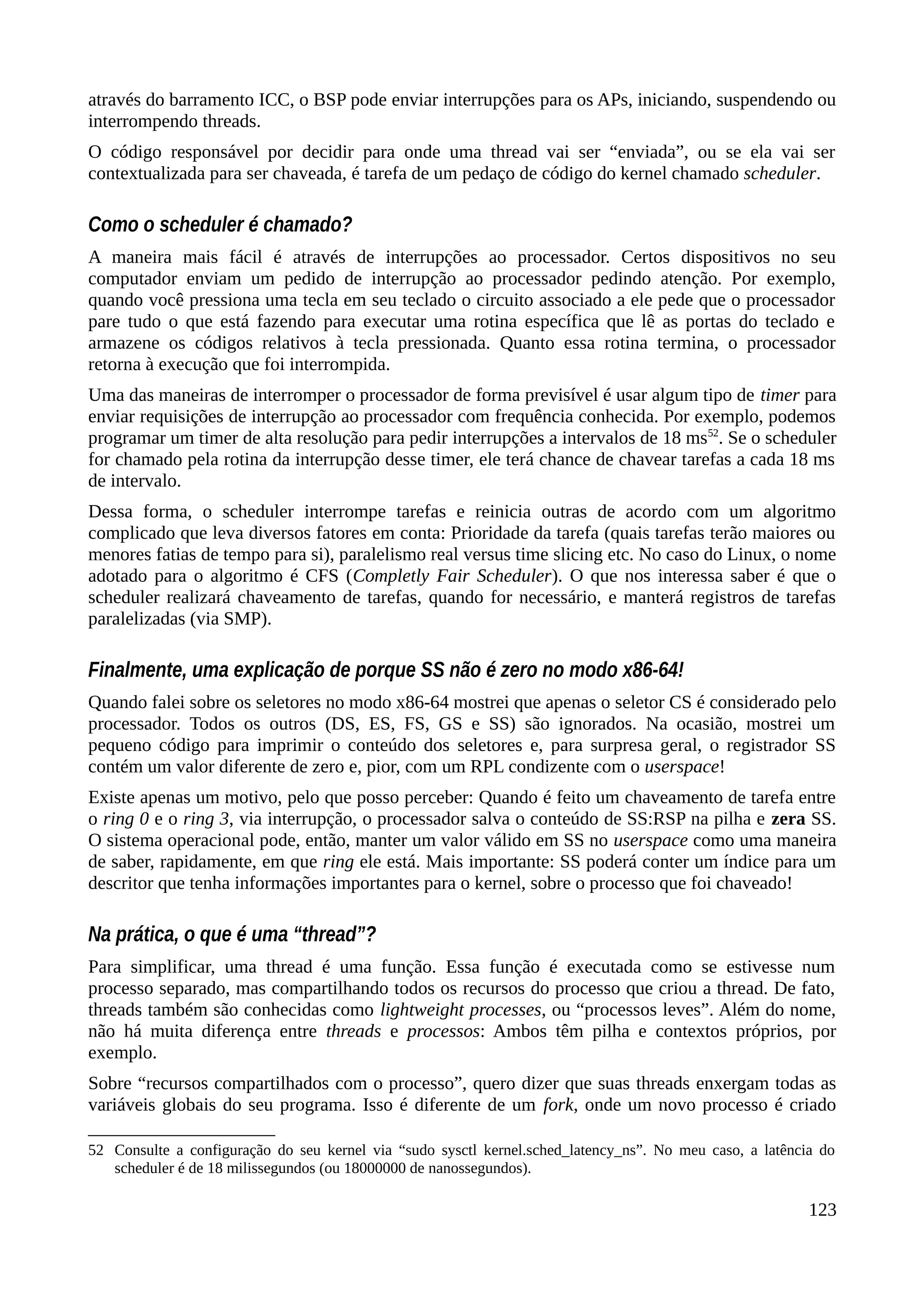 através do barramento ICC, o BSP pode enviar interrupções para os APs, iniciando, suspendendo ou
interrompendo threads.
O código responsável por decidir para onde uma thread vai ser “enviada”, ou se ela vai ser
contextualizada para ser chaveada, é tarefa de um pedaço de código do kernel chamado scheduler.
Como o scheduler é chamado?
A maneira mais fácil é através de interrupções ao processador. Certos dispositivos no seu
computador enviam um pedido de interrupção ao processador pedindo atenção. Por exemplo,
quando você pressiona uma tecla em seu teclado o circuito associado a ele pede que o processador
pare tudo o que está fazendo para executar uma rotina específica que lê as portas do teclado e
armazene os códigos relativos à tecla pressionada. Quanto essa rotina termina, o processador
retorna à execução que foi interrompida.
Uma das maneiras de interromper o processador de forma previsível é usar algum tipo de timer para
enviar requisições de interrupção ao processador com frequência conhecida. Por exemplo, podemos
programar um timer de alta resolução para pedir interrupções a intervalos de 18 ms52
. Se o scheduler
for chamado pela rotina da interrupção desse timer, ele terá chance de chavear tarefas a cada 18 ms
de intervalo.
Dessa forma, o scheduler interrompe tarefas e reinicia outras de acordo com um algoritmo
complicado que leva diversos fatores em conta: Prioridade da tarefa (quais tarefas terão maiores ou
menores fatias de tempo para si), paralelismo real versus time slicing etc. No caso do Linux, o nome
adotado para o algoritmo é CFS (Completly Fair Scheduler). O que nos interessa saber é que o
scheduler realizará chaveamento de tarefas, quando for necessário, e manterá registros de tarefas
paralelizadas (via SMP).
Finalmente, uma explicação de porque SS não é zero no modo x86-64!
Quando falei sobre os seletores no modo x86-64 mostrei que apenas o seletor CS é considerado pelo
processador. Todos os outros (DS, ES, FS, GS e SS) são ignorados. Na ocasião, mostrei um
pequeno código para imprimir o conteúdo dos seletores e, para surpresa geral, o registrador SS
contém um valor diferente de zero e, pior, com um RPL condizente com o userspace!
Existe apenas um motivo, pelo que posso perceber: Quando é feito um chaveamento de tarefa entre
o ring 0 e o ring 3, via interrupção, o processador salva o conteúdo de SS:RSP na pilha e zera SS.
O sistema operacional pode, então, manter um valor válido em SS no userspace como uma maneira
de saber, rapidamente, em que ring ele está. Mais importante: SS poderá conter um índice para um
descritor que tenha informações importantes para o kernel, sobre o processo que foi chaveado!
Na prática, o que é uma “thread”?
Para simplificar, uma thread é uma função. Essa função é executada como se estivesse num
processo separado, mas compartilhando todos os recursos do processo que criou a thread. De fato,
threads também são conhecidas como lightweight processes, ou “processos leves”. Além do nome,
não há muita diferença entre threads e processos: Ambos têm pilha e contextos próprios, por
exemplo.
Sobre “recursos compartilhados com o processo”, quero dizer que suas threads enxergam todas as
variáveis globais do seu programa. Isso é diferente de um fork, onde um novo processo é criado
52 Consulte a configuração do seu kernel via “sudo sysctl kernel.sched_latency_ns”. No meu caso, a latência do
scheduler é de 18 milissegundos (ou 18000000 de nanossegundos).
123
 