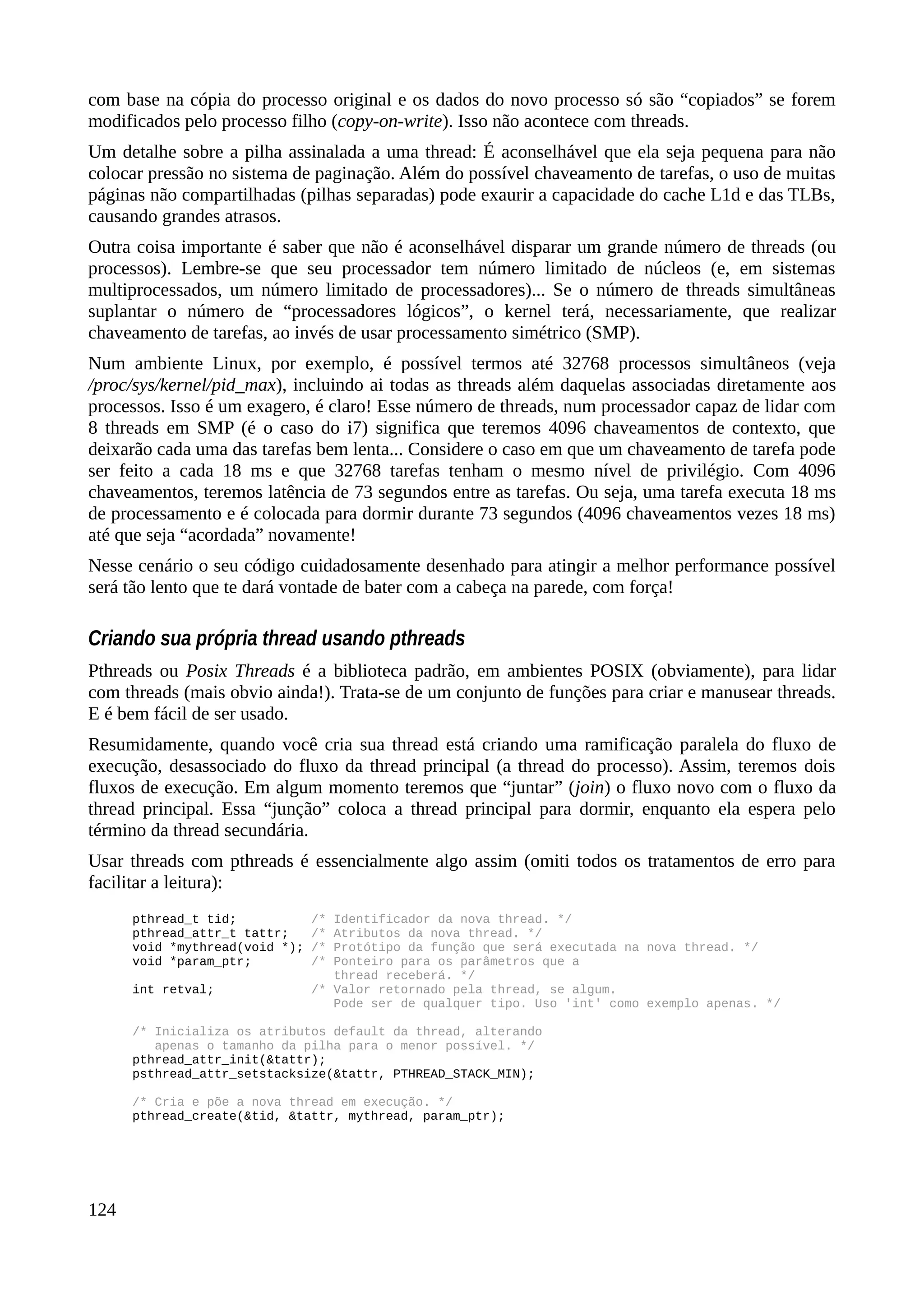 com base na cópia do processo original e os dados do novo processo só são “copiados” se forem
modificados pelo processo filho (copy-on-write). Isso não acontece com threads.
Um detalhe sobre a pilha assinalada a uma thread: É aconselhável que ela seja pequena para não
colocar pressão no sistema de paginação. Além do possível chaveamento de tarefas, o uso de muitas
páginas não compartilhadas (pilhas separadas) pode exaurir a capacidade do cache L1d e das TLBs,
causando grandes atrasos.
Outra coisa importante é saber que não é aconselhável disparar um grande número de threads (ou
processos). Lembre-se que seu processador tem número limitado de núcleos (e, em sistemas
multiprocessados, um número limitado de processadores)... Se o número de threads simultâneas
suplantar o número de “processadores lógicos”, o kernel terá, necessariamente, que realizar
chaveamento de tarefas, ao invés de usar processamento simétrico (SMP).
Num ambiente Linux, por exemplo, é possível termos até 32768 processos simultâneos (veja
/proc/sys/kernel/pid_max), incluindo ai todas as threads além daquelas associadas diretamente aos
processos. Isso é um exagero, é claro! Esse número de threads, num processador capaz de lidar com
8 threads em SMP (é o caso do i7) significa que teremos 4096 chaveamentos de contexto, que
deixarão cada uma das tarefas bem lenta... Considere o caso em que um chaveamento de tarefa pode
ser feito a cada 18 ms e que 32768 tarefas tenham o mesmo nível de privilégio. Com 4096
chaveamentos, teremos latência de 73 segundos entre as tarefas. Ou seja, uma tarefa executa 18 ms
de processamento e é colocada para dormir durante 73 segundos (4096 chaveamentos vezes 18 ms)
até que seja “acordada” novamente!
Nesse cenário o seu código cuidadosamente desenhado para atingir a melhor performance possível
será tão lento que te dará vontade de bater com a cabeça na parede, com força!
Criando sua própria thread usando pthreads
Pthreads ou Posix Threads é a biblioteca padrão, em ambientes POSIX (obviamente), para lidar
com threads (mais obvio ainda!). Trata-se de um conjunto de funções para criar e manusear threads.
E é bem fácil de ser usado.
Resumidamente, quando você cria sua thread está criando uma ramificação paralela do fluxo de
execução, desassociado do fluxo da thread principal (a thread do processo). Assim, teremos dois
fluxos de execução. Em algum momento teremos que “juntar” (join) o fluxo novo com o fluxo da
thread principal. Essa “junção” coloca a thread principal para dormir, enquanto ela espera pelo
término da thread secundária.
Usar threads com pthreads é essencialmente algo assim (omiti todos os tratamentos de erro para
facilitar a leitura):
pthread_t tid; /* Identificador da nova thread. */
pthread_attr_t tattr; /* Atributos da nova thread. */
void *mythread(void *); /* Protótipo da função que será executada na nova thread. */
void *param_ptr; /* Ponteiro para os parâmetros que a
thread receberá. */
int retval; /* Valor retornado pela thread, se algum.
Pode ser de qualquer tipo. Uso 'int' como exemplo apenas. */
/* Inicializa os atributos default da thread, alterando
apenas o tamanho da pilha para o menor possível. */
pthread_attr_init(&tattr);
psthread_attr_setstacksize(&tattr, PTHREAD_STACK_MIN);
/* Cria e põe a nova thread em execução. */
pthread_create(&tid, &tattr, mythread, param_ptr);
124
 