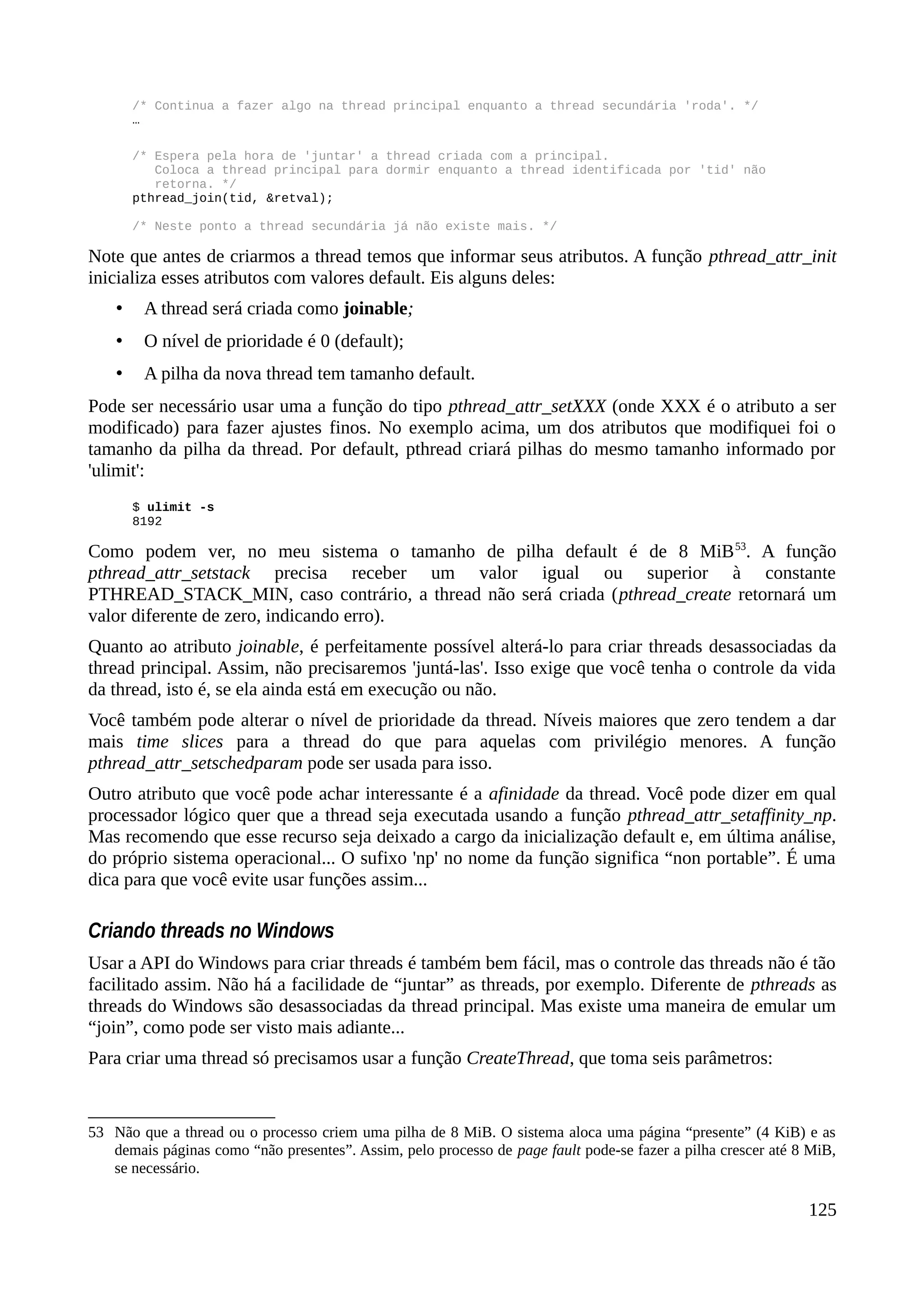 /* Continua a fazer algo na thread principal enquanto a thread secundária 'roda'. */
…
/* Espera pela hora de 'juntar' a thread criada com a principal.
Coloca a thread principal para dormir enquanto a thread identificada por 'tid' não
retorna. */
pthread_join(tid, &retval);
/* Neste ponto a thread secundária já não existe mais. */
Note que antes de criarmos a thread temos que informar seus atributos. A função pthread_attr_init
inicializa esses atributos com valores default. Eis alguns deles:
• A thread será criada como joinable;
• O nível de prioridade é 0 (default);
• A pilha da nova thread tem tamanho default.
Pode ser necessário usar uma a função do tipo pthread_attr_setXXX (onde XXX é o atributo a ser
modificado) para fazer ajustes finos. No exemplo acima, um dos atributos que modifiquei foi o
tamanho da pilha da thread. Por default, pthread criará pilhas do mesmo tamanho informado por
'ulimit':
$ ulimit -s
8192
Como podem ver, no meu sistema o tamanho de pilha default é de 8 MiB53
. A função
pthread_attr_setstack precisa receber um valor igual ou superior à constante
PTHREAD_STACK_MIN, caso contrário, a thread não será criada (pthread_create retornará um
valor diferente de zero, indicando erro).
Quanto ao atributo joinable, é perfeitamente possível alterá-lo para criar threads desassociadas da
thread principal. Assim, não precisaremos 'juntá-las'. Isso exige que você tenha o controle da vida
da thread, isto é, se ela ainda está em execução ou não.
Você também pode alterar o nível de prioridade da thread. Níveis maiores que zero tendem a dar
mais time slices para a thread do que para aquelas com privilégio menores. A função
pthread_attr_setschedparam pode ser usada para isso.
Outro atributo que você pode achar interessante é a afinidade da thread. Você pode dizer em qual
processador lógico quer que a thread seja executada usando a função pthread_attr_setaffinity_np.
Mas recomendo que esse recurso seja deixado a cargo da inicialização default e, em última análise,
do próprio sistema operacional... O sufixo 'np' no nome da função significa “non portable”. É uma
dica para que você evite usar funções assim...
Criando threads no Windows
Usar a API do Windows para criar threads é também bem fácil, mas o controle das threads não é tão
facilitado assim. Não há a facilidade de “juntar” as threads, por exemplo. Diferente de pthreads as
threads do Windows são desassociadas da thread principal. Mas existe uma maneira de emular um
“join”, como pode ser visto mais adiante...
Para criar uma thread só precisamos usar a função CreateThread, que toma seis parâmetros:
53 Não que a thread ou o processo criem uma pilha de 8 MiB. O sistema aloca uma página “presente” (4 KiB) e as
demais páginas como “não presentes”. Assim, pelo processo de page fault pode-se fazer a pilha crescer até 8 MiB,
se necessário.
125
 