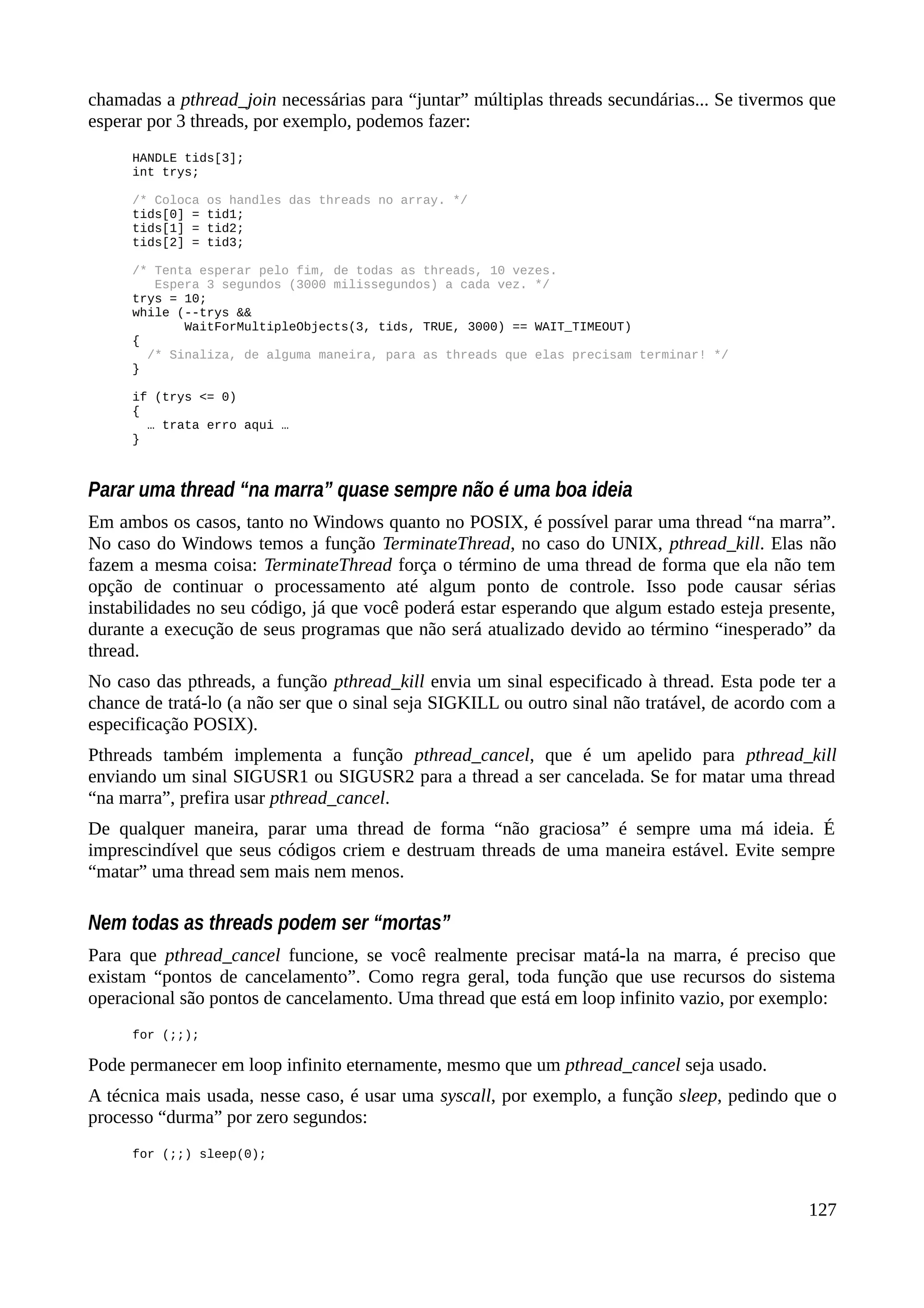 chamadas a pthread_join necessárias para “juntar” múltiplas threads secundárias... Se tivermos que
esperar por 3 threads, por exemplo, podemos fazer:
HANDLE tids[3];
int trys;
/* Coloca os handles das threads no array. */
tids[0] = tid1;
tids[1] = tid2;
tids[2] = tid3;
/* Tenta esperar pelo fim, de todas as threads, 10 vezes.
Espera 3 segundos (3000 milissegundos) a cada vez. */
trys = 10;
while (--trys &&
WaitForMultipleObjects(3, tids, TRUE, 3000) == WAIT_TIMEOUT)
{
/* Sinaliza, de alguma maneira, para as threads que elas precisam terminar! */
}
if (trys <= 0)
{
… trata erro aqui …
}
Parar uma thread “na marra” quase sempre não é uma boa ideia
Em ambos os casos, tanto no Windows quanto no POSIX, é possível parar uma thread “na marra”.
No caso do Windows temos a função TerminateThread, no caso do UNIX, pthread_kill. Elas não
fazem a mesma coisa: TerminateThread força o término de uma thread de forma que ela não tem
opção de continuar o processamento até algum ponto de controle. Isso pode causar sérias
instabilidades no seu código, já que você poderá estar esperando que algum estado esteja presente,
durante a execução de seus programas que não será atualizado devido ao término “inesperado” da
thread.
No caso das pthreads, a função pthread_kill envia um sinal especificado à thread. Esta pode ter a
chance de tratá-lo (a não ser que o sinal seja SIGKILL ou outro sinal não tratável, de acordo com a
especificação POSIX).
Pthreads também implementa a função pthread_cancel, que é um apelido para pthread_kill
enviando um sinal SIGUSR1 ou SIGUSR2 para a thread a ser cancelada. Se for matar uma thread
“na marra”, prefira usar pthread_cancel.
De qualquer maneira, parar uma thread de forma “não graciosa” é sempre uma má ideia. É
imprescindível que seus códigos criem e destruam threads de uma maneira estável. Evite sempre
“matar” uma thread sem mais nem menos.
Nem todas as threads podem ser “mortas”
Para que pthread_cancel funcione, se você realmente precisar matá-la na marra, é preciso que
existam “pontos de cancelamento”. Como regra geral, toda função que use recursos do sistema
operacional são pontos de cancelamento. Uma thread que está em loop infinito vazio, por exemplo:
for (;;);
Pode permanecer em loop infinito eternamente, mesmo que um pthread_cancel seja usado.
A técnica mais usada, nesse caso, é usar uma syscall, por exemplo, a função sleep, pedindo que o
processo “durma” por zero segundos:
for (;;) sleep(0);
127
 