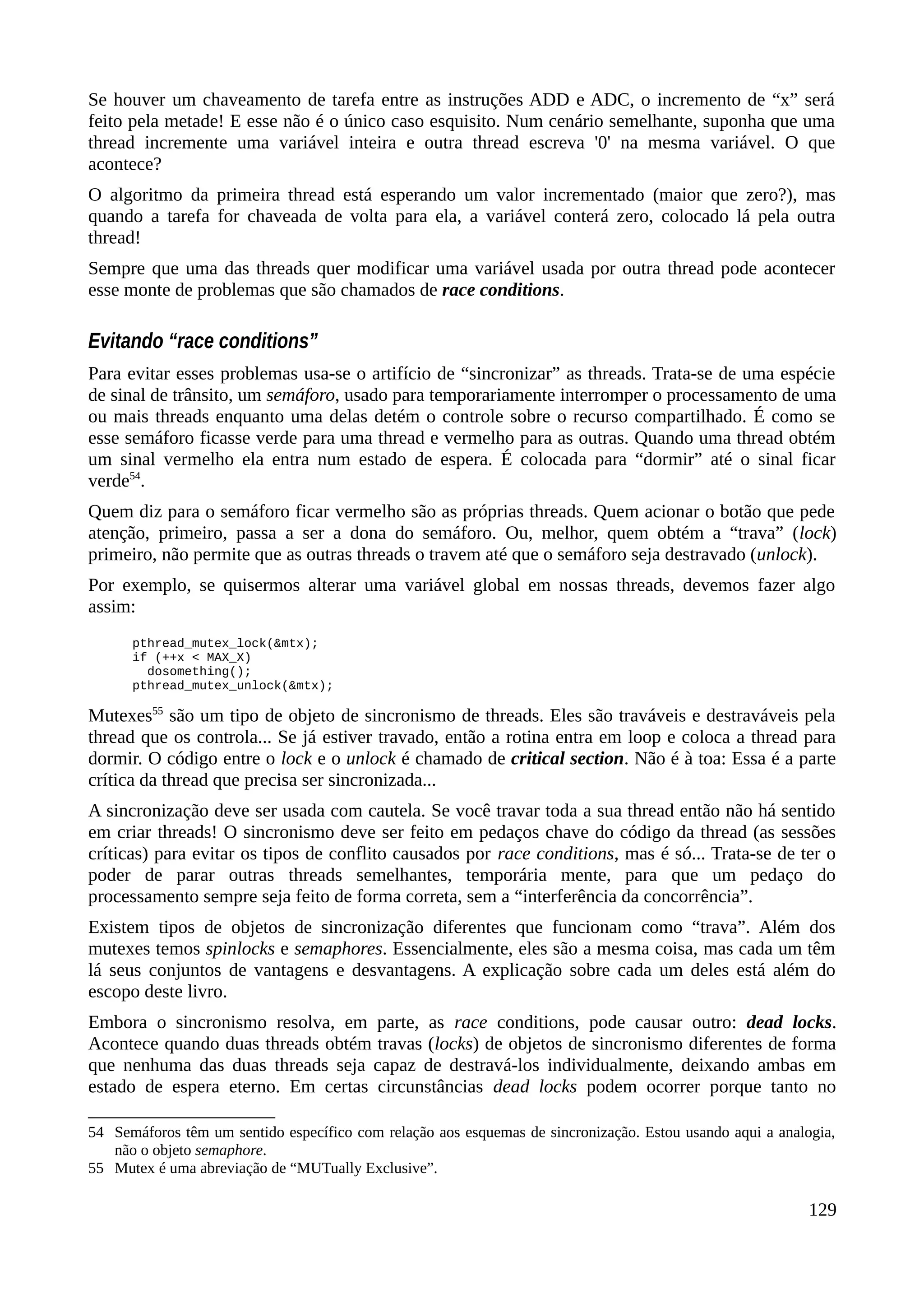 Se houver um chaveamento de tarefa entre as instruções ADD e ADC, o incremento de “x” será
feito pela metade! E esse não é o único caso esquisito. Num cenário semelhante, suponha que uma
thread incremente uma variável inteira e outra thread escreva '0' na mesma variável. O que
acontece?
O algoritmo da primeira thread está esperando um valor incrementado (maior que zero?), mas
quando a tarefa for chaveada de volta para ela, a variável conterá zero, colocado lá pela outra
thread!
Sempre que uma das threads quer modificar uma variável usada por outra thread pode acontecer
esse monte de problemas que são chamados de race conditions.
Evitando “race conditions”
Para evitar esses problemas usa-se o artifício de “sincronizar” as threads. Trata-se de uma espécie
de sinal de trânsito, um semáforo, usado para temporariamente interromper o processamento de uma
ou mais threads enquanto uma delas detém o controle sobre o recurso compartilhado. É como se
esse semáforo ficasse verde para uma thread e vermelho para as outras. Quando uma thread obtém
um sinal vermelho ela entra num estado de espera. É colocada para “dormir” até o sinal ficar
verde54
.
Quem diz para o semáforo ficar vermelho são as próprias threads. Quem acionar o botão que pede
atenção, primeiro, passa a ser a dona do semáforo. Ou, melhor, quem obtém a “trava” (lock)
primeiro, não permite que as outras threads o travem até que o semáforo seja destravado (unlock).
Por exemplo, se quisermos alterar uma variável global em nossas threads, devemos fazer algo
assim:
pthread_mutex_lock(&mtx);
if (++x < MAX_X)
dosomething();
pthread_mutex_unlock(&mtx);
Mutexes55
são um tipo de objeto de sincronismo de threads. Eles são traváveis e destraváveis pela
thread que os controla... Se já estiver travado, então a rotina entra em loop e coloca a thread para
dormir. O código entre o lock e o unlock é chamado de critical section. Não é à toa: Essa é a parte
crítica da thread que precisa ser sincronizada...
A sincronização deve ser usada com cautela. Se você travar toda a sua thread então não há sentido
em criar threads! O sincronismo deve ser feito em pedaços chave do código da thread (as sessões
críticas) para evitar os tipos de conflito causados por race conditions, mas é só... Trata-se de ter o
poder de parar outras threads semelhantes, temporária mente, para que um pedaço do
processamento sempre seja feito de forma correta, sem a “interferência da concorrência”.
Existem tipos de objetos de sincronização diferentes que funcionam como “trava”. Além dos
mutexes temos spinlocks e semaphores. Essencialmente, eles são a mesma coisa, mas cada um têm
lá seus conjuntos de vantagens e desvantagens. A explicação sobre cada um deles está além do
escopo deste livro.
Embora o sincronismo resolva, em parte, as race conditions, pode causar outro: dead locks.
Acontece quando duas threads obtém travas (locks) de objetos de sincronismo diferentes de forma
que nenhuma das duas threads seja capaz de destravá-los individualmente, deixando ambas em
estado de espera eterno. Em certas circunstâncias dead locks podem ocorrer porque tanto no
54 Semáforos têm um sentido específico com relação aos esquemas de sincronização. Estou usando aqui a analogia,
não o objeto semaphore.
55 Mutex é uma abreviação de “MUTually Exclusive”.
129
 