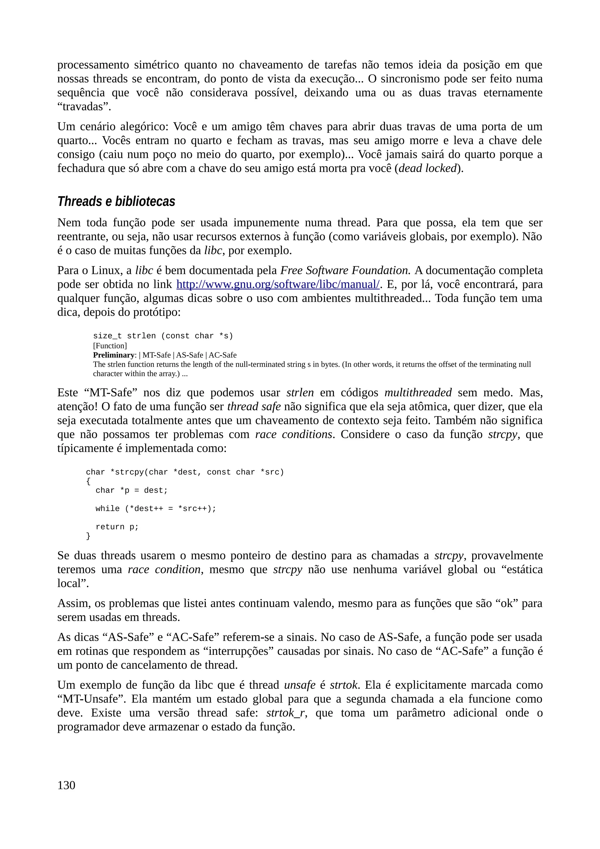 processamento simétrico quanto no chaveamento de tarefas não temos ideia da posição em que
nossas threads se encontram, do ponto de vista da execução... O sincronismo pode ser feito numa
sequência que você não considerava possível, deixando uma ou as duas travas eternamente
“travadas”.
Um cenário alegórico: Você e um amigo têm chaves para abrir duas travas de uma porta de um
quarto... Vocês entram no quarto e fecham as travas, mas seu amigo morre e leva a chave dele
consigo (caiu num poço no meio do quarto, por exemplo)... Você jamais sairá do quarto porque a
fechadura que só abre com a chave do seu amigo está morta pra você (dead locked).
Threads e bibliotecas
Nem toda função pode ser usada impunemente numa thread. Para que possa, ela tem que ser
reentrante, ou seja, não usar recursos externos à função (como variáveis globais, por exemplo). Não
é o caso de muitas funções da libc, por exemplo.
Para o Linux, a libc é bem documentada pela Free Software Foundation. A documentação completa
pode ser obtida no link http://www.gnu.org/software/libc/manual/. E, por lá, você encontrará, para
qualquer função, algumas dicas sobre o uso com ambientes multithreaded... Toda função tem uma
dica, depois do protótipo:
size_t strlen (const char *s)
[Function]
Preliminary: | MT-Safe | AS-Safe | AC-Safe
The strlen function returns the length of the null-terminated string s in bytes. (In other words, it returns the offset of the terminating null
character within the array.) ...
Este “MT-Safe” nos diz que podemos usar strlen em códigos multithreaded sem medo. Mas,
atenção! O fato de uma função ser thread safe não significa que ela seja atômica, quer dizer, que ela
seja executada totalmente antes que um chaveamento de contexto seja feito. Também não significa
que não possamos ter problemas com race conditions. Considere o caso da função strcpy, que
típicamente é implementada como:
char *strcpy(char *dest, const char *src)
{
char *p = dest;
while (*dest++ = *src++);
return p;
}
Se duas threads usarem o mesmo ponteiro de destino para as chamadas a strcpy, provavelmente
teremos uma race condition, mesmo que strcpy não use nenhuma variável global ou “estática
local”.
Assim, os problemas que listei antes continuam valendo, mesmo para as funções que são “ok” para
serem usadas em threads.
As dicas “AS-Safe” e “AC-Safe” referem-se a sinais. No caso de AS-Safe, a função pode ser usada
em rotinas que respondem as “interrupções” causadas por sinais. No caso de “AC-Safe” a função é
um ponto de cancelamento de thread.
Um exemplo de função da libc que é thread unsafe é strtok. Ela é explicitamente marcada como
“MT-Unsafe”. Ela mantém um estado global para que a segunda chamada a ela funcione como
deve. Existe uma versão thread safe: strtok_r, que toma um parâmetro adicional onde o
programador deve armazenar o estado da função.
130
 
