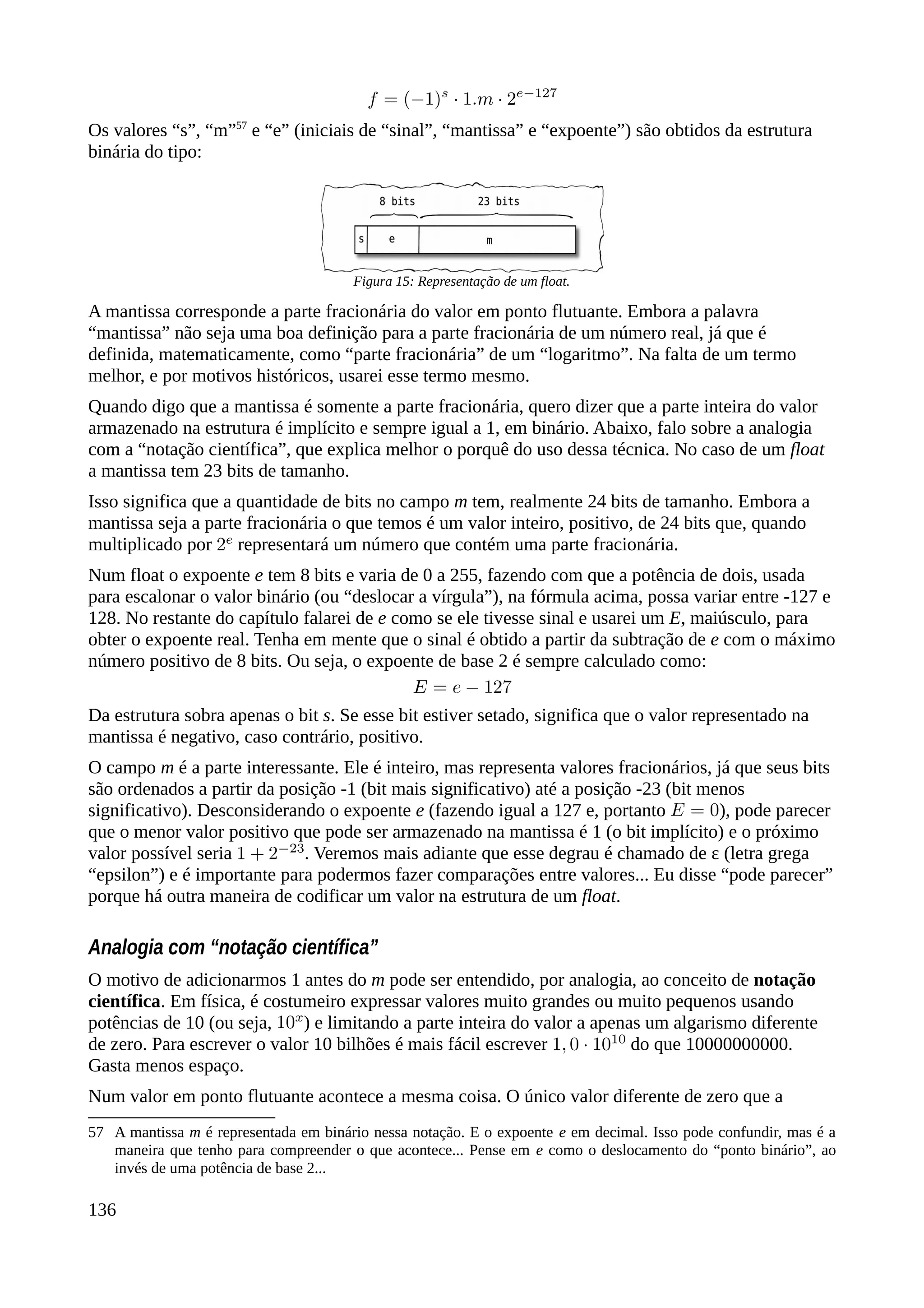 Os valores “s”, “m”57
e “e” (iniciais de “sinal”, “mantissa” e “expoente”) são obtidos da estrutura
binária do tipo:
A mantissa corresponde a parte fracionária do valor em ponto flutuante. Embora a palavra
“mantissa” não seja uma boa definição para a parte fracionária de um número real, já que é
definida, matematicamente, como “parte fracionária” de um “logaritmo”. Na falta de um termo
melhor, e por motivos históricos, usarei esse termo mesmo.
Quando digo que a mantissa é somente a parte fracionária, quero dizer que a parte inteira do valor
armazenado na estrutura é implícito e sempre igual a 1, em binário. Abaixo, falo sobre a analogia
com a “notação científica”, que explica melhor o porquê do uso dessa técnica. No caso de um float
a mantissa tem 23 bits de tamanho.
Isso significa que a quantidade de bits no campo m tem, realmente 24 bits de tamanho. Embora a
mantissa seja a parte fracionária o que temos é um valor inteiro, positivo, de 24 bits que, quando
multiplicado por representará um número que contém uma parte fracionária.
Num float o expoente e tem 8 bits e varia de 0 a 255, fazendo com que a potência de dois, usada
para escalonar o valor binário (ou “deslocar a vírgula”), na fórmula acima, possa variar entre -127 e
128. No restante do capítulo falarei de e como se ele tivesse sinal e usarei um E, maiúsculo, para
obter o expoente real. Tenha em mente que o sinal é obtido a partir da subtração de e com o máximo
número positivo de 8 bits. Ou seja, o expoente de base 2 é sempre calculado como:
Da estrutura sobra apenas o bit s. Se esse bit estiver setado, significa que o valor representado na
mantissa é negativo, caso contrário, positivo.
O campo m é a parte interessante. Ele é inteiro, mas representa valores fracionários, já que seus bits
são ordenados a partir da posição -1 (bit mais significativo) até a posição -23 (bit menos
significativo). Desconsiderando o expoente e (fazendo igual a 127 e, portanto ), pode parecer
que o menor valor positivo que pode ser armazenado na mantissa é 1 (o bit implícito) e o próximo
valor possível seria . Veremos mais adiante que esse degrau é chamado de ε (letra grega
“epsilon”) e é importante para podermos fazer comparações entre valores... Eu disse “pode parecer”
porque há outra maneira de codificar um valor na estrutura de um float.
Analogia com “notação científica”
O motivo de adicionarmos 1 antes do m pode ser entendido, por analogia, ao conceito de notação
científica. Em física, é costumeiro expressar valores muito grandes ou muito pequenos usando
potências de 10 (ou seja, ) e limitando a parte inteira do valor a apenas um algarismo diferente
de zero. Para escrever o valor 10 bilhões é mais fácil escrever do que 10000000000.
Gasta menos espaço.
Num valor em ponto flutuante acontece a mesma coisa. O único valor diferente de zero que a
57 A mantissa m é representada em binário nessa notação. E o expoente e em decimal. Isso pode confundir, mas é a
maneira que tenho para compreender o que acontece... Pense em e como o deslocamento do “ponto binário”, ao
invés de uma potência de base 2...
136
Figura 15: Representação de um float.
 