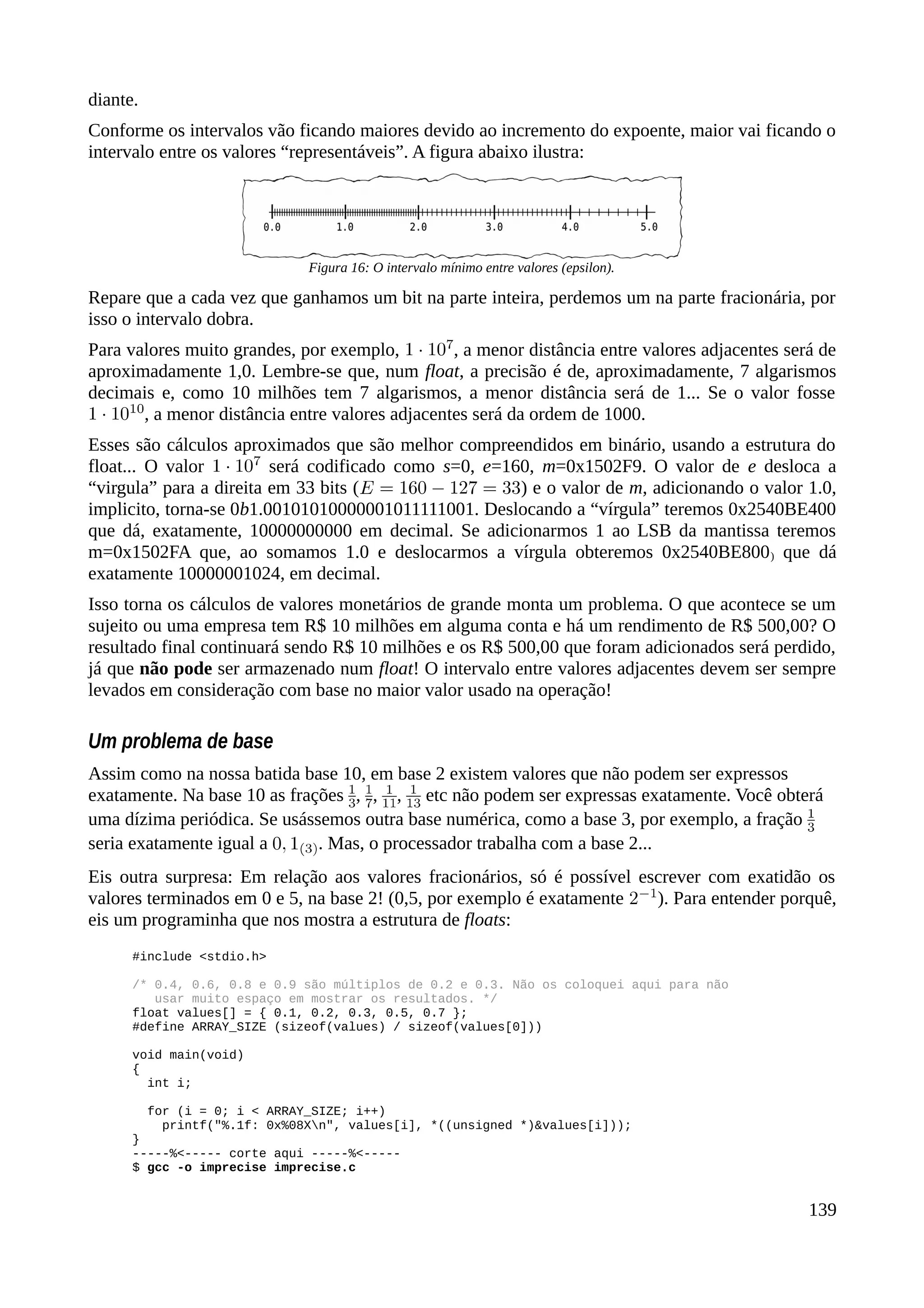 diante.
Conforme os intervalos vão ficando maiores devido ao incremento do expoente, maior vai ficando o
intervalo entre os valores “representáveis”. A figura abaixo ilustra:
Repare que a cada vez que ganhamos um bit na parte inteira, perdemos um na parte fracionária, por
isso o intervalo dobra.
Para valores muito grandes, por exemplo, , a menor distância entre valores adjacentes será de
aproximadamente 1,0. Lembre-se que, num float, a precisão é de, aproximadamente, 7 algarismos
decimais e, como 10 milhões tem 7 algarismos, a menor distância será de 1... Se o valor fosse
, a menor distância entre valores adjacentes será da ordem de 1000.
Esses são cálculos aproximados que são melhor compreendidos em binário, usando a estrutura do
float... O valor será codificado como s=0, e=160, m=0x1502F9. O valor de e desloca a
“virgula” para a direita em 33 bits ( ) e o valor de m, adicionando o valor 1.0,
implicito, torna-se 0b1.00101010000001011111001. Deslocando a “vírgula” teremos 0x2540BE400
que dá, exatamente, 10000000000 em decimal. Se adicionarmos 1 ao LSB da mantissa teremos
m=0x1502FA que, ao somamos 1.0 e deslocarmos a vírgula obteremos 0x2540BE800) que dá
exatamente 10000001024, em decimal.
Isso torna os cálculos de valores monetários de grande monta um problema. O que acontece se um
sujeito ou uma empresa tem R$ 10 milhões em alguma conta e há um rendimento de R$ 500,00? O
resultado final continuará sendo R$ 10 milhões e os R$ 500,00 que foram adicionados será perdido,
já que não pode ser armazenado num float! O intervalo entre valores adjacentes devem ser sempre
levados em consideração com base no maior valor usado na operação!
Um problema de base
Assim como na nossa batida base 10, em base 2 existem valores que não podem ser expressos
exatamente. Na base 10 as frações , , , etc não podem ser expressas exatamente. Você obterá
uma dízima periódica. Se usássemos outra base numérica, como a base 3, por exemplo, a fração
seria exatamente igual a . Mas, o processador trabalha com a base 2...
Eis outra surpresa: Em relação aos valores fracionários, só é possível escrever com exatidão os
valores terminados em 0 e 5, na base 2! (0,5, por exemplo é exatamente ). Para entender porquê,
eis um programinha que nos mostra a estrutura de floats:
#include <stdio.h>
/* 0.4, 0.6, 0.8 e 0.9 são múltiplos de 0.2 e 0.3. Não os coloquei aqui para não
usar muito espaço em mostrar os resultados. */
float values[] = { 0.1, 0.2, 0.3, 0.5, 0.7 };
#define ARRAY_SIZE (sizeof(values) / sizeof(values[0]))
void main(void)
{
int i;
for (i = 0; i < ARRAY_SIZE; i++)
printf("%.1f: 0x%08Xn", values[i], *((unsigned *)&values[i]));
}
-----%<----- corte aqui -----%<-----
$ gcc -o imprecise imprecise.c
139
Figura 16: O intervalo mínimo entre valores (epsilon).
 