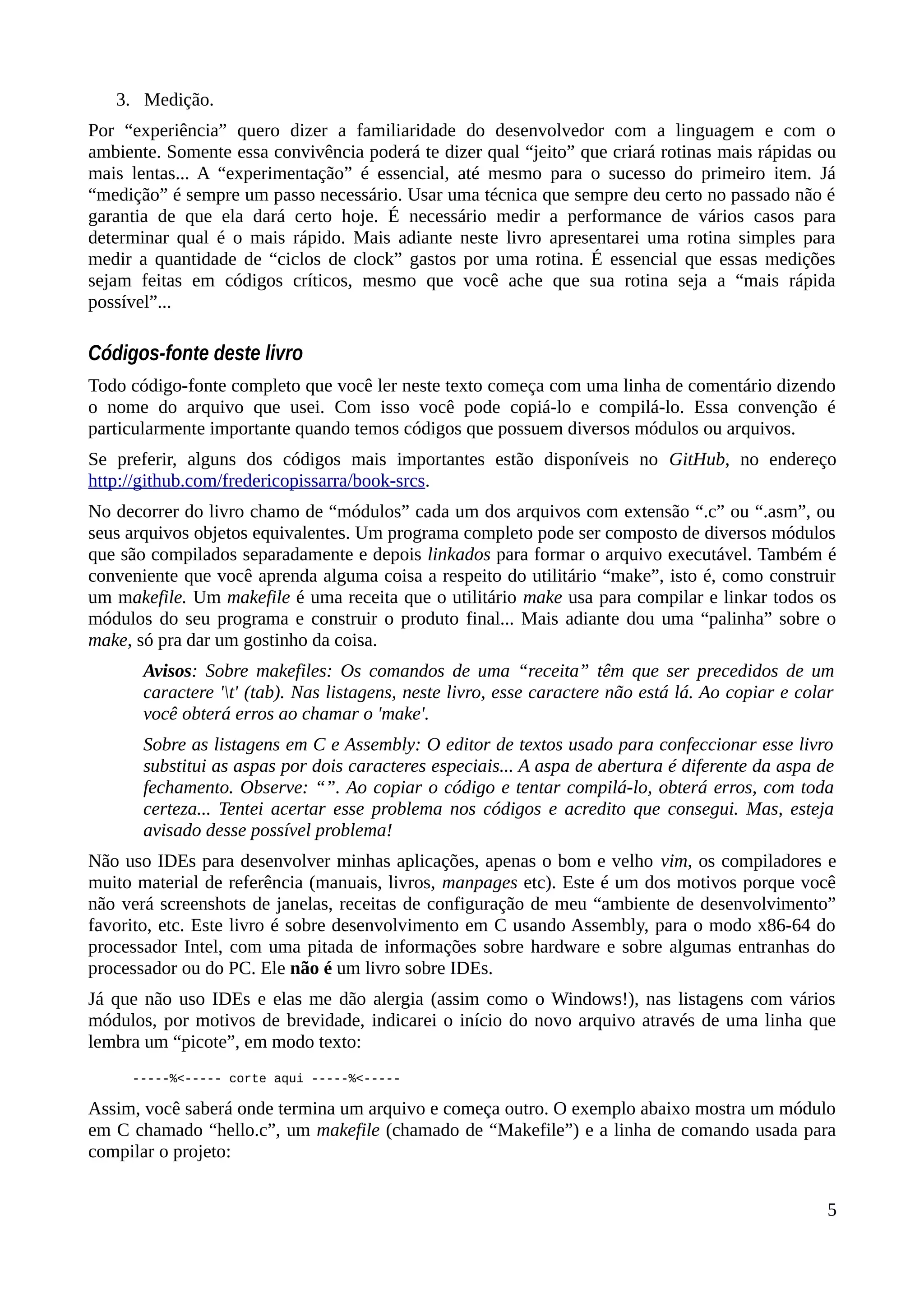 3. Medição.
Por “experiência” quero dizer a familiaridade do desenvolvedor com a linguagem e com o
ambiente. Somente essa convivência poderá te dizer qual “jeito” que criará rotinas mais rápidas ou
mais lentas... A “experimentação” é essencial, até mesmo para o sucesso do primeiro item. Já
“medição” é sempre um passo necessário. Usar uma técnica que sempre deu certo no passado não é
garantia de que ela dará certo hoje. É necessário medir a performance de vários casos para
determinar qual é o mais rápido. Mais adiante neste livro apresentarei uma rotina simples para
medir a quantidade de “ciclos de clock” gastos por uma rotina. É essencial que essas medições
sejam feitas em códigos críticos, mesmo que você ache que sua rotina seja a “mais rápida
possível”...
Códigos-fonte deste livro
Todo código-fonte completo que você ler neste texto começa com uma linha de comentário dizendo
o nome do arquivo que usei. Com isso você pode copiá-lo e compilá-lo. Essa convenção é
particularmente importante quando temos códigos que possuem diversos módulos ou arquivos.
Se preferir, alguns dos códigos mais importantes estão disponíveis no GitHub, no endereço
http://github.com/fredericopissarra/book-srcs.
No decorrer do livro chamo de “módulos” cada um dos arquivos com extensão “.c” ou “.asm”, ou
seus arquivos objetos equivalentes. Um programa completo pode ser composto de diversos módulos
que são compilados separadamente e depois linkados para formar o arquivo executável. Também é
conveniente que você aprenda alguma coisa a respeito do utilitário “make”, isto é, como construir
um makefile. Um makefile é uma receita que o utilitário make usa para compilar e linkar todos os
módulos do seu programa e construir o produto final... Mais adiante dou uma “palinha” sobre o
make, só pra dar um gostinho da coisa.
Avisos: Sobre makefiles: Os comandos de uma “receita” têm que ser precedidos de um
caractere 't' (tab). Nas listagens, neste livro, esse caractere não está lá. Ao copiar e colar
você obterá erros ao chamar o 'make'.
Sobre as listagens em C e Assembly: O editor de textos usado para confeccionar esse livro
substitui as aspas por dois caracteres especiais... A aspa de abertura é diferente da aspa de
fechamento. Observe: “”. Ao copiar o código e tentar compilá-lo, obterá erros, com toda
certeza... Tentei acertar esse problema nos códigos e acredito que consegui. Mas, esteja
avisado desse possível problema!
Não uso IDEs para desenvolver minhas aplicações, apenas o bom e velho vim, os compiladores e
muito material de referência (manuais, livros, manpages etc). Este é um dos motivos porque você
não verá screenshots de janelas, receitas de configuração de meu “ambiente de desenvolvimento”
favorito, etc. Este livro é sobre desenvolvimento em C usando Assembly, para o modo x86-64 do
processador Intel, com uma pitada de informações sobre hardware e sobre algumas entranhas do
processador ou do PC. Ele não é um livro sobre IDEs.
Já que não uso IDEs e elas me dão alergia (assim como o Windows!), nas listagens com vários
módulos, por motivos de brevidade, indicarei o início do novo arquivo através de uma linha que
lembra um “picote”, em modo texto:
-----%<----- corte aqui -----%<-----
Assim, você saberá onde termina um arquivo e começa outro. O exemplo abaixo mostra um módulo
em C chamado “hello.c”, um makefile (chamado de “Makefile”) e a linha de comando usada para
compilar o projeto:
5
 