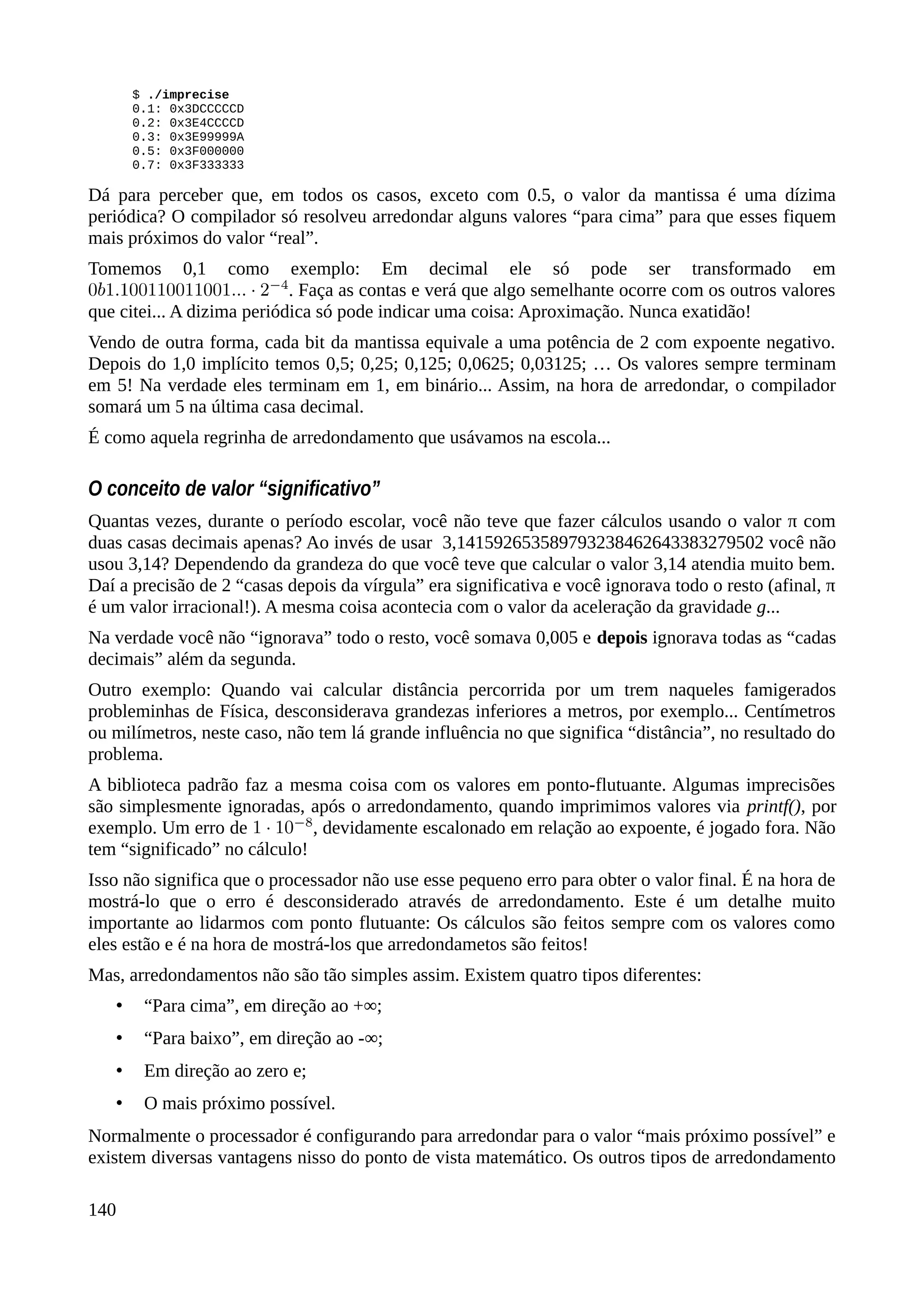 $ ./imprecise
0.1: 0x3DCCCCCD
0.2: 0x3E4CCCCD
0.3: 0x3E99999A
0.5: 0x3F000000
0.7: 0x3F333333
Dá para perceber que, em todos os casos, exceto com 0.5, o valor da mantissa é uma dízima
periódica? O compilador só resolveu arredondar alguns valores “para cima” para que esses fiquem
mais próximos do valor “real”.
Tomemos 0,1 como exemplo: Em decimal ele só pode ser transformado em
. Faça as contas e verá que algo semelhante ocorre com os outros valores
que citei... A dizima periódica só pode indicar uma coisa: Aproximação. Nunca exatidão!
Vendo de outra forma, cada bit da mantissa equivale a uma potência de 2 com expoente negativo.
Depois do 1,0 implícito temos 0,5; 0,25; 0,125; 0,0625; 0,03125; … Os valores sempre terminam
em 5! Na verdade eles terminam em 1, em binário... Assim, na hora de arredondar, o compilador
somará um 5 na última casa decimal.
É como aquela regrinha de arredondamento que usávamos na escola...
O conceito de valor “significativo”
Quantas vezes, durante o período escolar, você não teve que fazer cálculos usando o valor π com
duas casas decimais apenas? Ao invés de usar 3,141592653589793238462643383279502 você não
usou 3,14? Dependendo da grandeza do que você teve que calcular o valor 3,14 atendia muito bem.
Daí a precisão de 2 “casas depois da vírgula” era significativa e você ignorava todo o resto (afinal, π
é um valor irracional!). A mesma coisa acontecia com o valor da aceleração da gravidade g...
Na verdade você não “ignorava” todo o resto, você somava 0,005 e depois ignorava todas as “cadas
decimais” além da segunda.
Outro exemplo: Quando vai calcular distância percorrida por um trem naqueles famigerados
probleminhas de Física, desconsiderava grandezas inferiores a metros, por exemplo... Centímetros
ou milímetros, neste caso, não tem lá grande influência no que significa “distância”, no resultado do
problema.
A biblioteca padrão faz a mesma coisa com os valores em ponto-flutuante. Algumas imprecisões
são simplesmente ignoradas, após o arredondamento, quando imprimimos valores via printf(), por
exemplo. Um erro de , devidamente escalonado em relação ao expoente, é jogado fora. Não
tem “significado” no cálculo!
Isso não significa que o processador não use esse pequeno erro para obter o valor final. É na hora de
mostrá-lo que o erro é desconsiderado através de arredondamento. Este é um detalhe muito
importante ao lidarmos com ponto flutuante: Os cálculos são feitos sempre com os valores como
eles estão e é na hora de mostrá-los que arredondametos são feitos!
Mas, arredondamentos não são tão simples assim. Existem quatro tipos diferentes:
• “Para cima”, em direção ao +∞;
• “Para baixo”, em direção ao -∞;
• Em direção ao zero e;
• O mais próximo possível.
Normalmente o processador é configurando para arredondar para o valor “mais próximo possível” e
existem diversas vantagens nisso do ponto de vista matemático. Os outros tipos de arredondamento
140
 