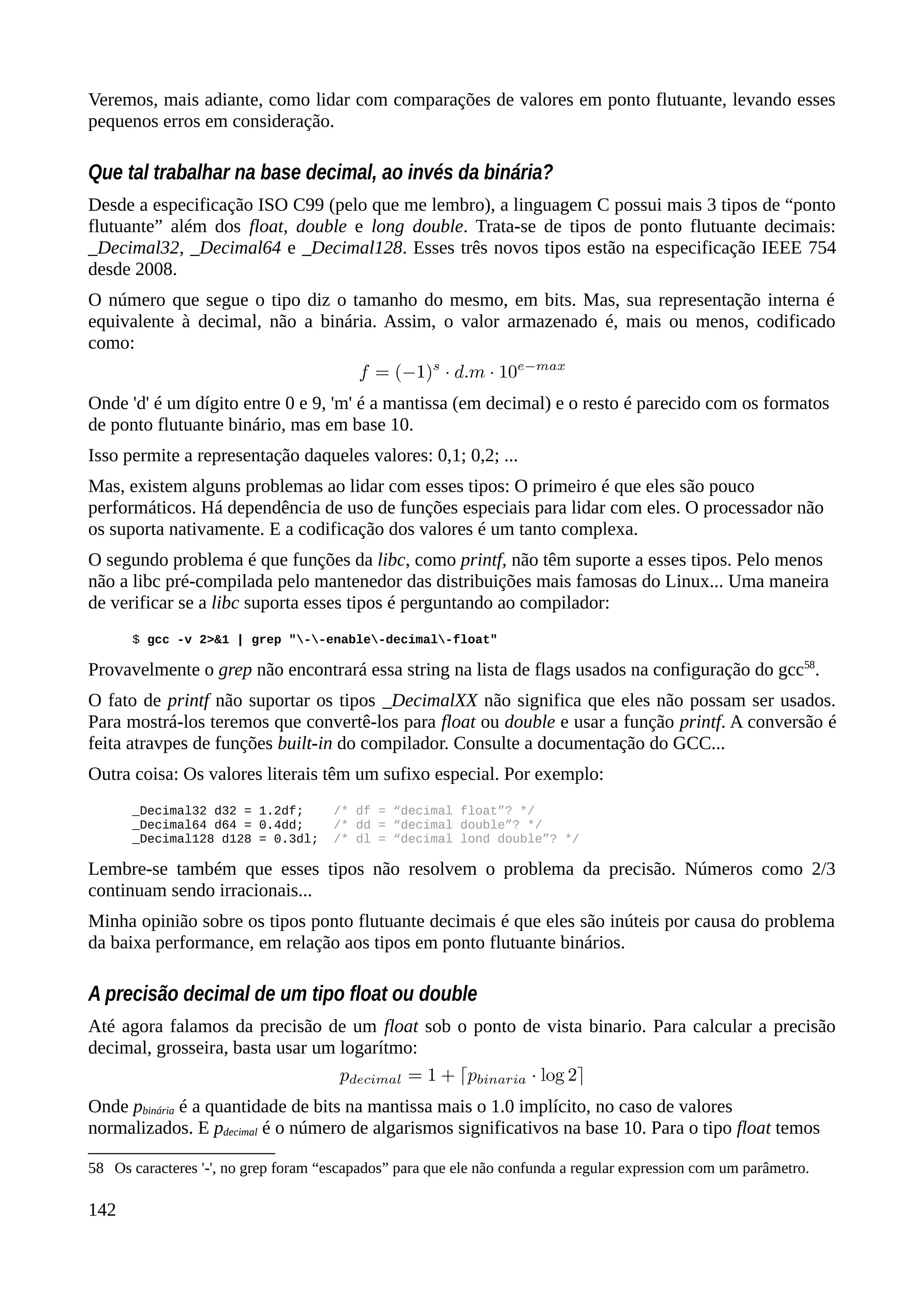 Veremos, mais adiante, como lidar com comparações de valores em ponto flutuante, levando esses
pequenos erros em consideração.
Que tal trabalhar na base decimal, ao invés da binária?
Desde a especificação ISO C99 (pelo que me lembro), a linguagem C possui mais 3 tipos de “ponto
flutuante” além dos float, double e long double. Trata-se de tipos de ponto flutuante decimais:
_Decimal32, _Decimal64 e _Decimal128. Esses três novos tipos estão na especificação IEEE 754
desde 2008.
O número que segue o tipo diz o tamanho do mesmo, em bits. Mas, sua representação interna é
equivalente à decimal, não a binária. Assim, o valor armazenado é, mais ou menos, codificado
como:
Onde 'd' é um dígito entre 0 e 9, 'm' é a mantissa (em decimal) e o resto é parecido com os formatos
de ponto flutuante binário, mas em base 10.
Isso permite a representação daqueles valores: 0,1; 0,2; ...
Mas, existem alguns problemas ao lidar com esses tipos: O primeiro é que eles são pouco
performáticos. Há dependência de uso de funções especiais para lidar com eles. O processador não
os suporta nativamente. E a codificação dos valores é um tanto complexa.
O segundo problema é que funções da libc, como printf, não têm suporte a esses tipos. Pelo menos
não a libc pré-compilada pelo mantenedor das distribuições mais famosas do Linux... Uma maneira
de verificar se a libc suporta esses tipos é perguntando ao compilador:
$ gcc -v 2>&1 | grep "--enable-decimal-float"
Provavelmente o grep não encontrará essa string na lista de flags usados na configuração do gcc58
.
O fato de printf não suportar os tipos _DecimalXX não significa que eles não possam ser usados.
Para mostrá-los teremos que convertê-los para float ou double e usar a função printf. A conversão é
feita atravpes de funções built-in do compilador. Consulte a documentação do GCC...
Outra coisa: Os valores literais têm um sufixo especial. Por exemplo:
_Decimal32 d32 = 1.2df; /* df = “decimal float”? */
_Decimal64 d64 = 0.4dd; /* dd = “decimal double”? */
_Decimal128 d128 = 0.3dl; /* dl = “decimal lond double”? */
Lembre-se também que esses tipos não resolvem o problema da precisão. Números como 2/3
continuam sendo irracionais...
Minha opinião sobre os tipos ponto flutuante decimais é que eles são inúteis por causa do problema
da baixa performance, em relação aos tipos em ponto flutuante binários.
A precisão decimal de um tipo float ou double
Até agora falamos da precisão de um float sob o ponto de vista binario. Para calcular a precisão
decimal, grosseira, basta usar um logarítmo:
Onde pbinária é a quantidade de bits na mantissa mais o 1.0 implícito, no caso de valores
normalizados. E pdecimal é o número de algarismos significativos na base 10. Para o tipo float temos
58 Os caracteres '-', no grep foram “escapados” para que ele não confunda a regular expression com um parâmetro.
142
 