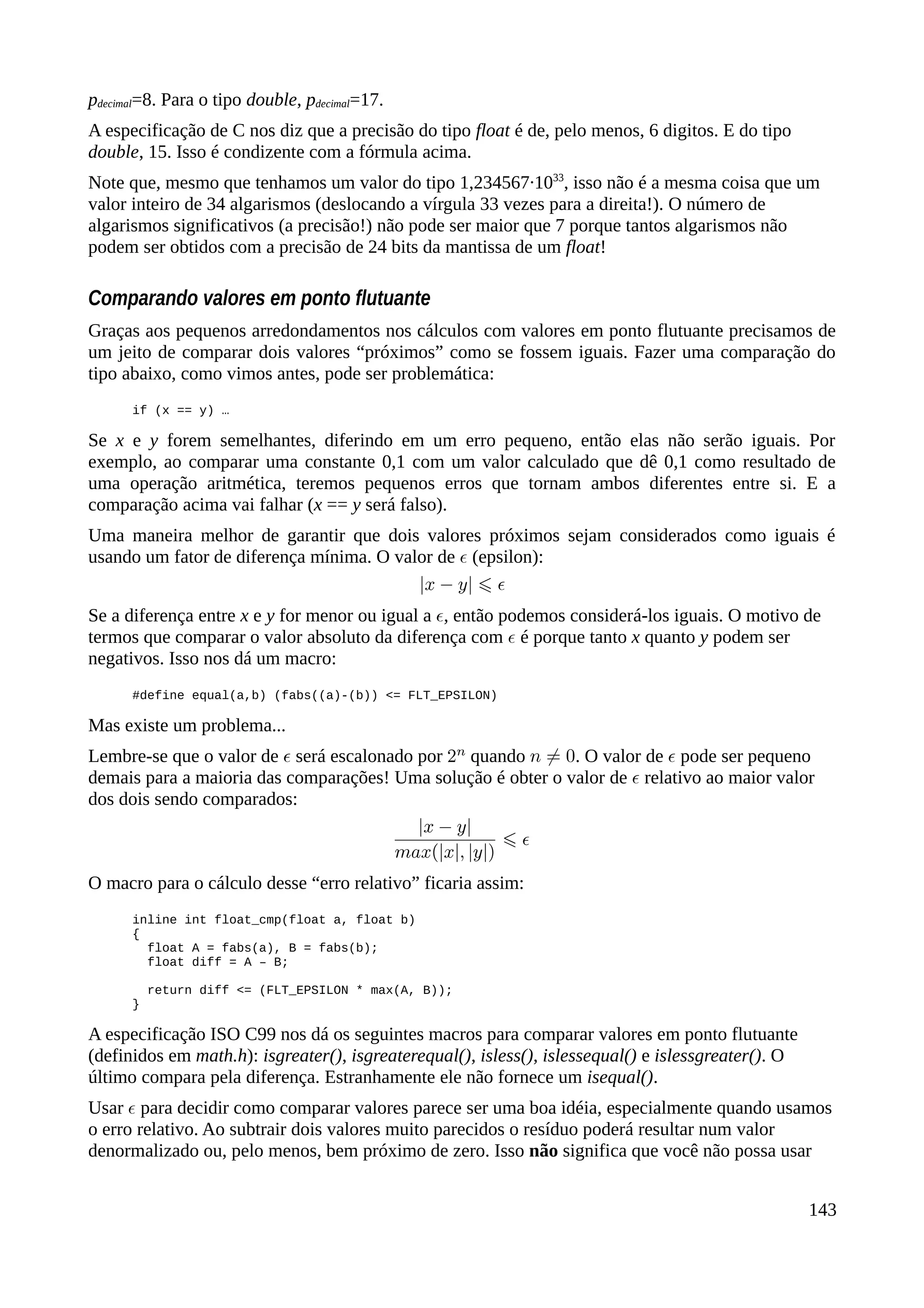pdecimal=8. Para o tipo double, pdecimal=17.
A especificação de C nos diz que a precisão do tipo float é de, pelo menos, 6 digitos. E do tipo
double, 15. Isso é condizente com a fórmula acima.
Note que, mesmo que tenhamos um valor do tipo 1,234567·1033
, isso não é a mesma coisa que um
valor inteiro de 34 algarismos (deslocando a vírgula 33 vezes para a direita!). O número de
algarismos significativos (a precisão!) não pode ser maior que 7 porque tantos algarismos não
podem ser obtidos com a precisão de 24 bits da mantissa de um float!
Comparando valores em ponto flutuante
Graças aos pequenos arredondamentos nos cálculos com valores em ponto flutuante precisamos de
um jeito de comparar dois valores “próximos” como se fossem iguais. Fazer uma comparação do
tipo abaixo, como vimos antes, pode ser problemática:
if (x == y) …
Se x e y forem semelhantes, diferindo em um erro pequeno, então elas não serão iguais. Por
exemplo, ao comparar uma constante 0,1 com um valor calculado que dê 0,1 como resultado de
uma operação aritmética, teremos pequenos erros que tornam ambos diferentes entre si. E a
comparação acima vai falhar (x == y será falso).
Uma maneira melhor de garantir que dois valores próximos sejam considerados como iguais é
usando um fator de diferença mínima. O valor de (epsilon):
Se a diferença entre x e y for menor ou igual a , então podemos considerá-los iguais. O motivo de
termos que comparar o valor absoluto da diferença com é porque tanto x quanto y podem ser
negativos. Isso nos dá um macro:
#define equal(a,b) (fabs((a)-(b)) <= FLT_EPSILON)
Mas existe um problema...
Lembre-se que o valor de será escalonado por quando . O valor de pode ser pequeno
demais para a maioria das comparações! Uma solução é obter o valor de relativo ao maior valor
dos dois sendo comparados:
O macro para o cálculo desse “erro relativo” ficaria assim:
inline int float_cmp(float a, float b)
{
float A = fabs(a), B = fabs(b);
float diff = A – B;
return diff <= (FLT_EPSILON * max(A, B));
}
A especificação ISO C99 nos dá os seguintes macros para comparar valores em ponto flutuante
(definidos em math.h): isgreater(), isgreaterequal(), isless(), islessequal() e islessgreater(). O
último compara pela diferença. Estranhamente ele não fornece um isequal().
Usar para decidir como comparar valores parece ser uma boa idéia, especialmente quando usamos
o erro relativo. Ao subtrair dois valores muito parecidos o resíduo poderá resultar num valor
denormalizado ou, pelo menos, bem próximo de zero. Isso não significa que você não possa usar
143
 