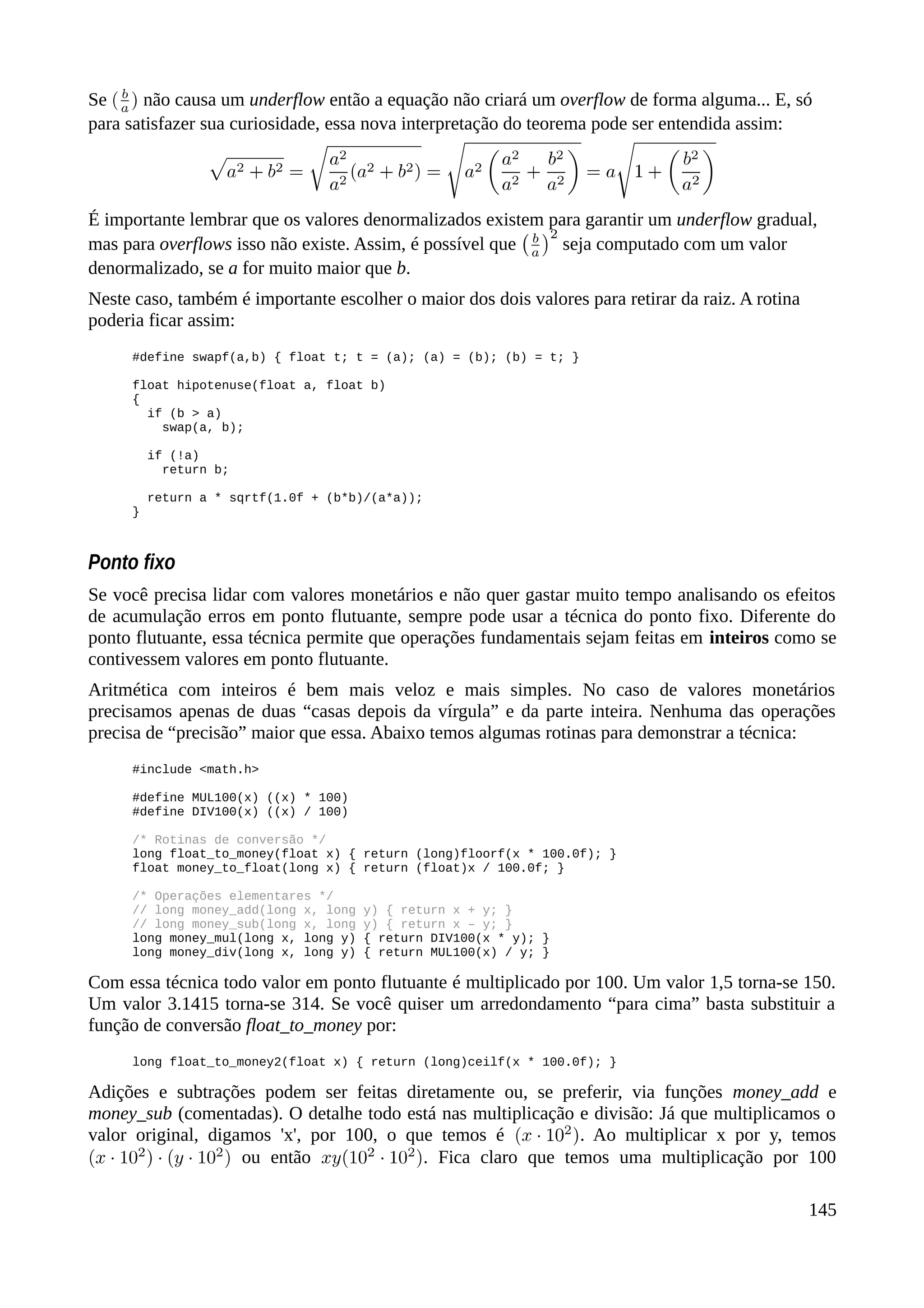 Se não causa um underflow então a equação não criará um overflow de forma alguma... E, só
para satisfazer sua curiosidade, essa nova interpretação do teorema pode ser entendida assim:
É importante lembrar que os valores denormalizados existem para garantir um underflow gradual,
mas para overflows isso não existe. Assim, é possível que seja computado com um valor
denormalizado, se a for muito maior que b.
Neste caso, também é importante escolher o maior dos dois valores para retirar da raiz. A rotina
poderia ficar assim:
#define swapf(a,b) { float t; t = (a); (a) = (b); (b) = t; }
float hipotenuse(float a, float b)
{
if (b > a)
swap(a, b);
if (!a)
return b;
return a * sqrtf(1.0f + (b*b)/(a*a));
}
Ponto fixo
Se você precisa lidar com valores monetários e não quer gastar muito tempo analisando os efeitos
de acumulação erros em ponto flutuante, sempre pode usar a técnica do ponto fixo. Diferente do
ponto flutuante, essa técnica permite que operações fundamentais sejam feitas em inteiros como se
contivessem valores em ponto flutuante.
Aritmética com inteiros é bem mais veloz e mais simples. No caso de valores monetários
precisamos apenas de duas “casas depois da vírgula” e da parte inteira. Nenhuma das operações
precisa de “precisão” maior que essa. Abaixo temos algumas rotinas para demonstrar a técnica:
#include <math.h>
#define MUL100(x) ((x) * 100)
#define DIV100(x) ((x) / 100)
/* Rotinas de conversão */
long float_to_money(float x) { return (long)floorf(x * 100.0f); }
float money_to_float(long x) { return (float)x / 100.0f; }
/* Operações elementares */
// long money_add(long x, long y) { return x + y; }
// long money_sub(long x, long y) { return x – y; }
long money_mul(long x, long y) { return DIV100(x * y); }
long money_div(long x, long y) { return MUL100(x) / y; }
Com essa técnica todo valor em ponto flutuante é multiplicado por 100. Um valor 1,5 torna-se 150.
Um valor 3.1415 torna-se 314. Se você quiser um arredondamento “para cima” basta substituir a
função de conversão float_to_money por:
long float_to_money2(float x) { return (long)ceilf(x * 100.0f); }
Adições e subtrações podem ser feitas diretamente ou, se preferir, via funções money_add e
money_sub (comentadas). O detalhe todo está nas multiplicação e divisão: Já que multiplicamos o
valor original, digamos 'x', por 100, o que temos é . Ao multiplicar x por y, temos
ou então . Fica claro que temos uma multiplicação por 100
145
 