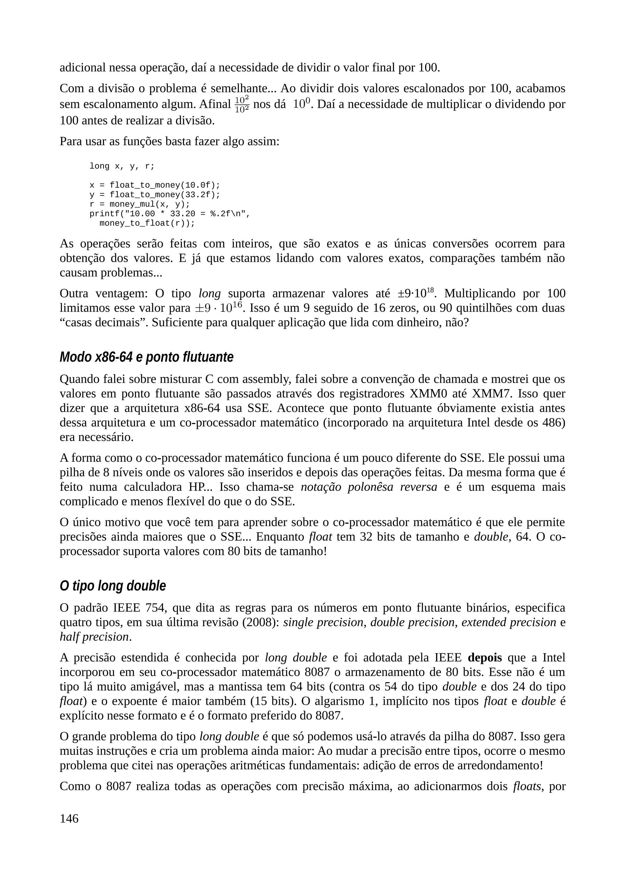 adicional nessa operação, daí a necessidade de dividir o valor final por 100.
Com a divisão o problema é semelhante... Ao dividir dois valores escalonados por 100, acabamos
sem escalonamento algum. Afinal nos dá . Daí a necessidade de multiplicar o dividendo por
100 antes de realizar a divisão.
Para usar as funções basta fazer algo assim:
long x, y, r;
x = float_to_money(10.0f);
y = float_to_money(33.2f);
r = money_mul(x, y);
printf("10.00 * 33.20 = %.2fn",
money_to_float(r));
As operações serão feitas com inteiros, que são exatos e as únicas conversões ocorrem para
obtenção dos valores. E já que estamos lidando com valores exatos, comparações também não
causam problemas...
Outra ventagem: O tipo long suporta armazenar valores até ±9·1018
. Multiplicando por 100
limitamos esse valor para . Isso é um 9 seguido de 16 zeros, ou 90 quintilhões com duas
“casas decimais”. Suficiente para qualquer aplicação que lida com dinheiro, não?
Modo x86-64 e ponto flutuante
Quando falei sobre misturar C com assembly, falei sobre a convenção de chamada e mostrei que os
valores em ponto flutuante são passados através dos registradores XMM0 até XMM7. Isso quer
dizer que a arquitetura x86-64 usa SSE. Acontece que ponto flutuante óbviamente existia antes
dessa arquitetura e um co-processador matemático (incorporado na arquitetura Intel desde os 486)
era necessário.
A forma como o co-processador matemático funciona é um pouco diferente do SSE. Ele possui uma
pilha de 8 níveis onde os valores são inseridos e depois das operações feitas. Da mesma forma que é
feito numa calculadora HP... Isso chama-se notação polonêsa reversa e é um esquema mais
complicado e menos flexível do que o do SSE.
O único motivo que você tem para aprender sobre o co-processador matemático é que ele permite
precisões ainda maiores que o SSE... Enquanto float tem 32 bits de tamanho e double, 64. O co-
processador suporta valores com 80 bits de tamanho!
O tipo long double
O padrão IEEE 754, que dita as regras para os números em ponto flutuante binários, especifica
quatro tipos, em sua última revisão (2008): single precision, double precision, extended precision e
half precision.
A precisão estendida é conhecida por long double e foi adotada pela IEEE depois que a Intel
incorporou em seu co-processador matemático 8087 o armazenamento de 80 bits. Esse não é um
tipo lá muito amigável, mas a mantissa tem 64 bits (contra os 54 do tipo double e dos 24 do tipo
float) e o expoente é maior também (15 bits). O algarismo 1, implícito nos tipos float e double é
explícito nesse formato e é o formato preferido do 8087.
O grande problema do tipo long double é que só podemos usá-lo através da pilha do 8087. Isso gera
muitas instruções e cria um problema ainda maior: Ao mudar a precisão entre tipos, ocorre o mesmo
problema que citei nas operações aritméticas fundamentais: adição de erros de arredondamento!
Como o 8087 realiza todas as operações com precisão máxima, ao adicionarmos dois floats, por
146
 