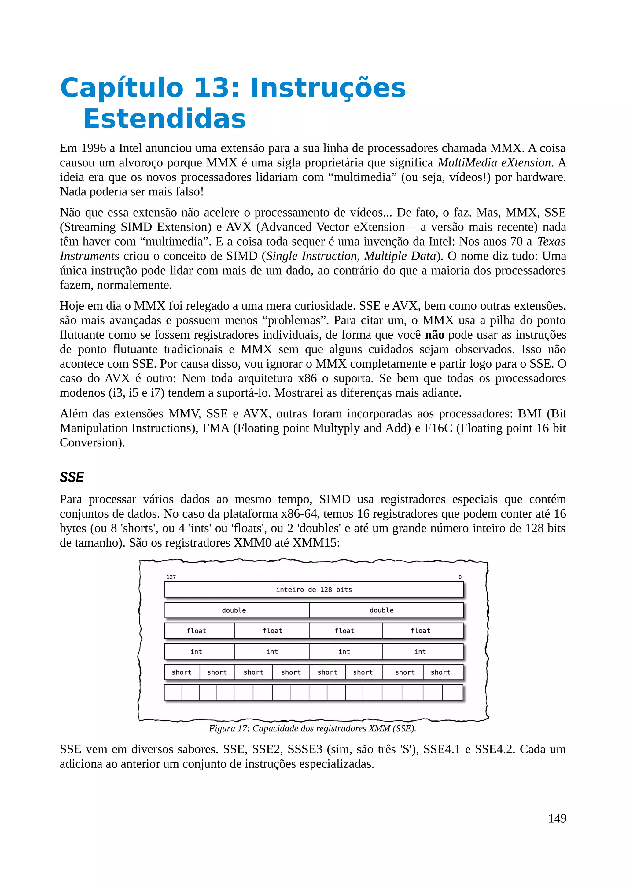 Capítulo 13: Instruções
Estendidas
Em 1996 a Intel anunciou uma extensão para a sua linha de processadores chamada MMX. A coisa
causou um alvoroço porque MMX é uma sigla proprietária que significa MultiMedia eXtension. A
ideia era que os novos processadores lidariam com “multimedia” (ou seja, vídeos!) por hardware.
Nada poderia ser mais falso!
Não que essa extensão não acelere o processamento de vídeos... De fato, o faz. Mas, MMX, SSE
(Streaming SIMD Extension) e AVX (Advanced Vector eXtension – a versão mais recente) nada
têm haver com “multimedia”. E a coisa toda sequer é uma invenção da Intel: Nos anos 70 a Texas
Instruments criou o conceito de SIMD (Single Instruction, Multiple Data). O nome diz tudo: Uma
única instrução pode lidar com mais de um dado, ao contrário do que a maioria dos processadores
fazem, normalemente.
Hoje em dia o MMX foi relegado a uma mera curiosidade. SSE e AVX, bem como outras extensões,
são mais avançadas e possuem menos “problemas”. Para citar um, o MMX usa a pilha do ponto
flutuante como se fossem registradores individuais, de forma que você não pode usar as instruções
de ponto flutuante tradicionais e MMX sem que alguns cuidados sejam observados. Isso não
acontece com SSE. Por causa disso, vou ignorar o MMX completamente e partir logo para o SSE. O
caso do AVX é outro: Nem toda arquitetura x86 o suporta. Se bem que todas os processadores
modenos (i3, i5 e i7) tendem a suportá-lo. Mostrarei as diferenças mais adiante.
Além das extensões MMV, SSE e AVX, outras foram incorporadas aos processadores: BMI (Bit
Manipulation Instructions), FMA (Floating point Multyply and Add) e F16C (Floating point 16 bit
Conversion).
SSE
Para processar vários dados ao mesmo tempo, SIMD usa registradores especiais que contém
conjuntos de dados. No caso da plataforma x86-64, temos 16 registradores que podem conter até 16
bytes (ou 8 'shorts', ou 4 'ints' ou 'floats', ou 2 'doubles' e até um grande número inteiro de 128 bits
de tamanho). São os registradores XMM0 até XMM15:
SSE vem em diversos sabores. SSE, SSE2, SSSE3 (sim, são três 'S'), SSE4.1 e SSE4.2. Cada um
adiciona ao anterior um conjunto de instruções especializadas.
149
Figura 17: Capacidade dos registradores XMM (SSE).
 