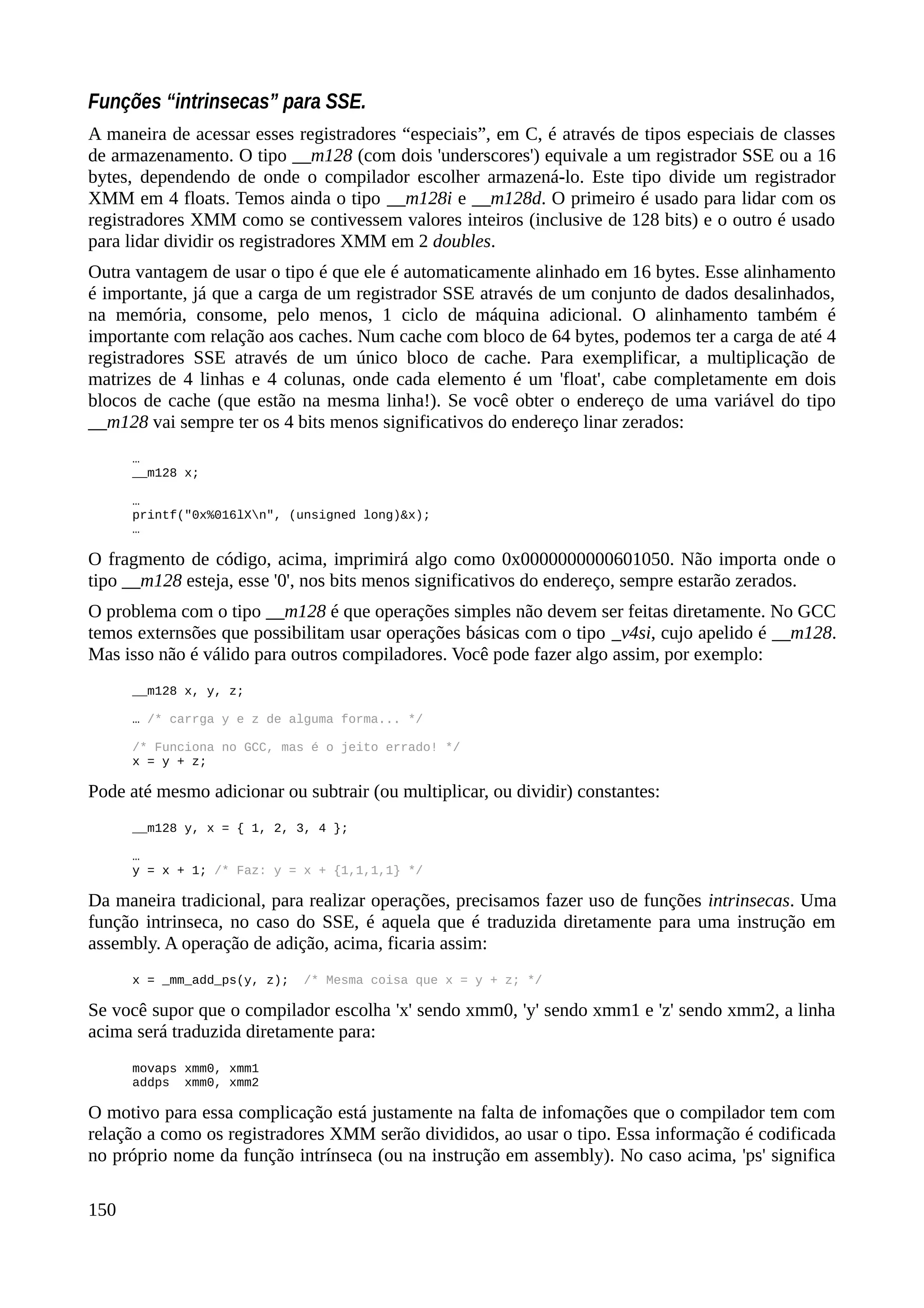 Funções “intrinsecas” para SSE.
A maneira de acessar esses registradores “especiais”, em C, é através de tipos especiais de classes
de armazenamento. O tipo __m128 (com dois 'underscores') equivale a um registrador SSE ou a 16
bytes, dependendo de onde o compilador escolher armazená-lo. Este tipo divide um registrador
XMM em 4 floats. Temos ainda o tipo __m128i e __m128d. O primeiro é usado para lidar com os
registradores XMM como se contivessem valores inteiros (inclusive de 128 bits) e o outro é usado
para lidar dividir os registradores XMM em 2 doubles.
Outra vantagem de usar o tipo é que ele é automaticamente alinhado em 16 bytes. Esse alinhamento
é importante, já que a carga de um registrador SSE através de um conjunto de dados desalinhados,
na memória, consome, pelo menos, 1 ciclo de máquina adicional. O alinhamento também é
importante com relação aos caches. Num cache com bloco de 64 bytes, podemos ter a carga de até 4
registradores SSE através de um único bloco de cache. Para exemplificar, a multiplicação de
matrizes de 4 linhas e 4 colunas, onde cada elemento é um 'float', cabe completamente em dois
blocos de cache (que estão na mesma linha!). Se você obter o endereço de uma variável do tipo
__m128 vai sempre ter os 4 bits menos significativos do endereço linar zerados:
…
__m128 x;
…
printf("0x%016lXn", (unsigned long)&x);
…
O fragmento de código, acima, imprimirá algo como 0x0000000000601050. Não importa onde o
tipo __m128 esteja, esse '0', nos bits menos significativos do endereço, sempre estarão zerados.
O problema com o tipo __m128 é que operações simples não devem ser feitas diretamente. No GCC
temos externsões que possibilitam usar operações básicas com o tipo _v4si, cujo apelido é __m128.
Mas isso não é válido para outros compiladores. Você pode fazer algo assim, por exemplo:
__m128 x, y, z;
… /* carrga y e z de alguma forma... */
/* Funciona no GCC, mas é o jeito errado! */
x = y + z;
Pode até mesmo adicionar ou subtrair (ou multiplicar, ou dividir) constantes:
__m128 y, x = { 1, 2, 3, 4 };
…
y = x + 1; /* Faz: y = x + {1,1,1,1} */
Da maneira tradicional, para realizar operações, precisamos fazer uso de funções intrinsecas. Uma
função intrinseca, no caso do SSE, é aquela que é traduzida diretamente para uma instrução em
assembly. A operação de adição, acima, ficaria assim:
x = _mm_add_ps(y, z); /* Mesma coisa que x = y + z; */
Se você supor que o compilador escolha 'x' sendo xmm0, 'y' sendo xmm1 e 'z' sendo xmm2, a linha
acima será traduzida diretamente para:
movaps xmm0, xmm1
addps xmm0, xmm2
O motivo para essa complicação está justamente na falta de infomações que o compilador tem com
relação a como os registradores XMM serão divididos, ao usar o tipo. Essa informação é codificada
no próprio nome da função intrínseca (ou na instrução em assembly). No caso acima, 'ps' significa
150
 
