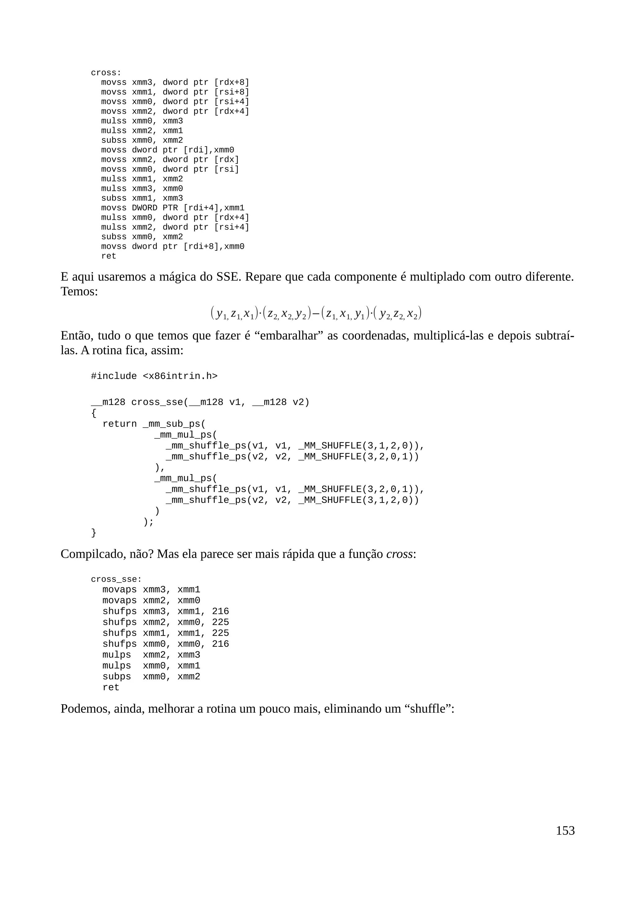 cross:
movss xmm3, dword ptr [rdx+8]
movss xmm1, dword ptr [rsi+8]
movss xmm0, dword ptr [rsi+4]
movss xmm2, dword ptr [rdx+4]
mulss xmm0, xmm3
mulss xmm2, xmm1
subss xmm0, xmm2
movss dword ptr [rdi],xmm0
movss xmm2, dword ptr [rdx]
movss xmm0, dword ptr [rsi]
mulss xmm1, xmm2
mulss xmm3, xmm0
subss xmm1, xmm3
movss DWORD PTR [rdi+4],xmm1
mulss xmm0, dword ptr [rdx+4]
mulss xmm2, dword ptr [rsi+4]
subss xmm0, xmm2
movss dword ptr [rdi+8],xmm0
ret
E aqui usaremos a mágica do SSE. Repare que cada componente é multiplado com outro diferente.
Temos:
( y1, z1, x1)⋅(z2, x2, y2)–(z1, x1, y1)⋅( y2, z2, x2)
Então, tudo o que temos que fazer é “embaralhar” as coordenadas, multiplicá-las e depois subtraí-
las. A rotina fica, assim:
#include <x86intrin.h>
__m128 cross_sse(__m128 v1, __m128 v2)
{
return _mm_sub_ps(
_mm_mul_ps(
_mm_shuffle_ps(v1, v1, _MM_SHUFFLE(3,1,2,0)),
_mm_shuffle_ps(v2, v2, _MM_SHUFFLE(3,2,0,1))
),
_mm_mul_ps(
_mm_shuffle_ps(v1, v1, _MM_SHUFFLE(3,2,0,1)),
_mm_shuffle_ps(v2, v2, _MM_SHUFFLE(3,1,2,0))
)
);
}
Compilcado, não? Mas ela parece ser mais rápida que a função cross:
cross_sse:
movaps xmm3, xmm1
movaps xmm2, xmm0
shufps xmm3, xmm1, 216
shufps xmm2, xmm0, 225
shufps xmm1, xmm1, 225
shufps xmm0, xmm0, 216
mulps xmm2, xmm3
mulps xmm0, xmm1
subps xmm0, xmm2
ret
Podemos, ainda, melhorar a rotina um pouco mais, eliminando um “shuffle”:
153
 