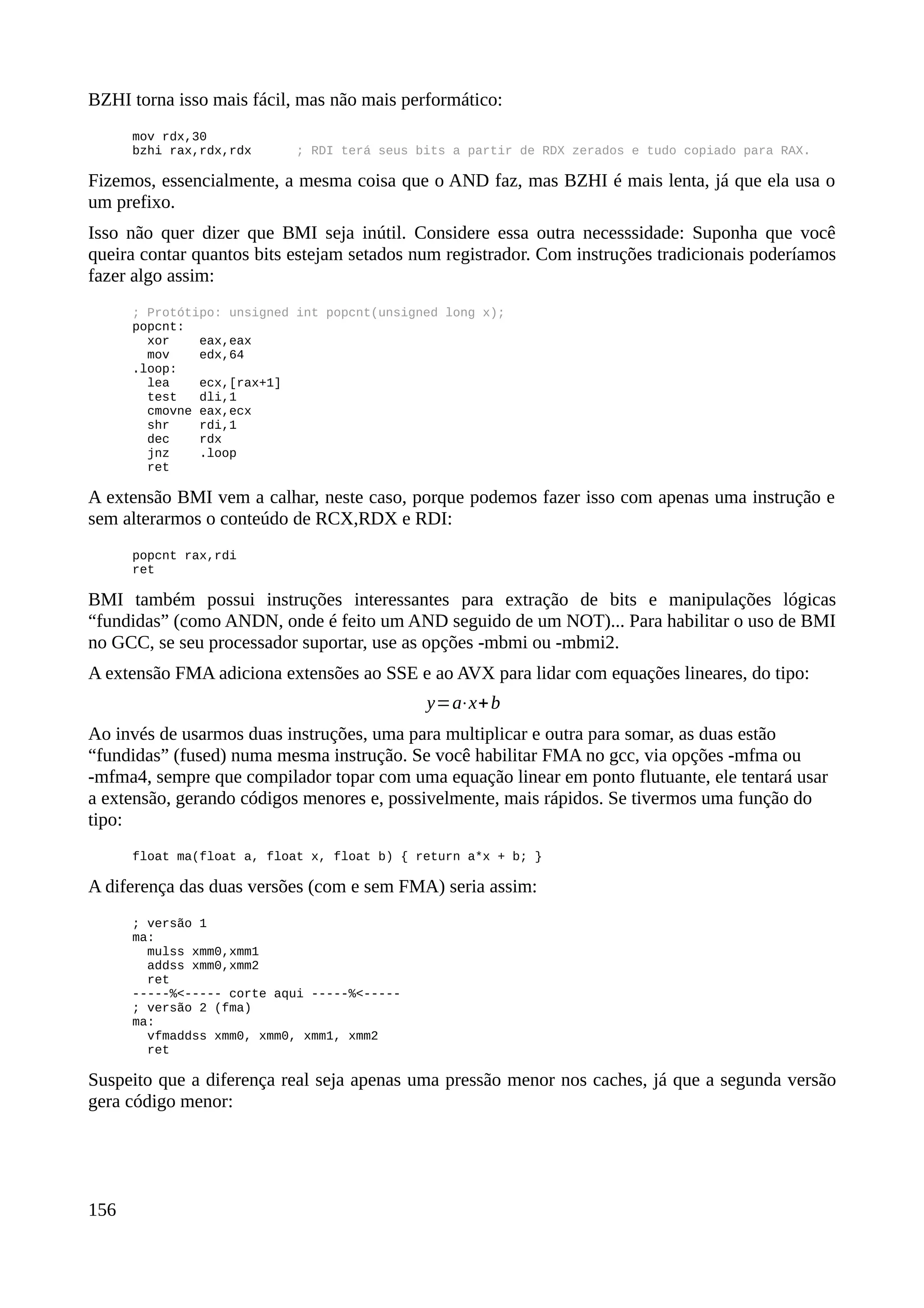 BZHI torna isso mais fácil, mas não mais performático:
mov rdx,30
bzhi rax,rdx,rdx ; RDI terá seus bits a partir de RDX zerados e tudo copiado para RAX.
Fizemos, essencialmente, a mesma coisa que o AND faz, mas BZHI é mais lenta, já que ela usa o
um prefixo.
Isso não quer dizer que BMI seja inútil. Considere essa outra necesssidade: Suponha que você
queira contar quantos bits estejam setados num registrador. Com instruções tradicionais poderíamos
fazer algo assim:
; Protótipo: unsigned int popcnt(unsigned long x);
popcnt:
xor eax,eax
mov edx,64
.loop:
lea ecx,[rax+1]
test dli,1
cmovne eax,ecx
shr rdi,1
dec rdx
jnz .loop
ret
A extensão BMI vem a calhar, neste caso, porque podemos fazer isso com apenas uma instrução e
sem alterarmos o conteúdo de RCX,RDX e RDI:
popcnt rax,rdi
ret
BMI também possui instruções interessantes para extração de bits e manipulações lógicas
“fundidas” (como ANDN, onde é feito um AND seguido de um NOT)... Para habilitar o uso de BMI
no GCC, se seu processador suportar, use as opções -mbmi ou -mbmi2.
A extensão FMA adiciona extensões ao SSE e ao AVX para lidar com equações lineares, do tipo:
y=a⋅x+b
Ao invés de usarmos duas instruções, uma para multiplicar e outra para somar, as duas estão
“fundidas” (fused) numa mesma instrução. Se você habilitar FMA no gcc, via opções -mfma ou
-mfma4, sempre que compilador topar com uma equação linear em ponto flutuante, ele tentará usar
a extensão, gerando códigos menores e, possivelmente, mais rápidos. Se tivermos uma função do
tipo:
float ma(float a, float x, float b) { return a*x + b; }
A diferença das duas versões (com e sem FMA) seria assim:
; versão 1
ma:
mulss xmm0,xmm1
addss xmm0,xmm2
ret
-----%<----- corte aqui -----%<-----
; versão 2 (fma)
ma:
vfmaddss xmm0, xmm0, xmm1, xmm2
ret
Suspeito que a diferença real seja apenas uma pressão menor nos caches, já que a segunda versão
gera código menor:
156
 