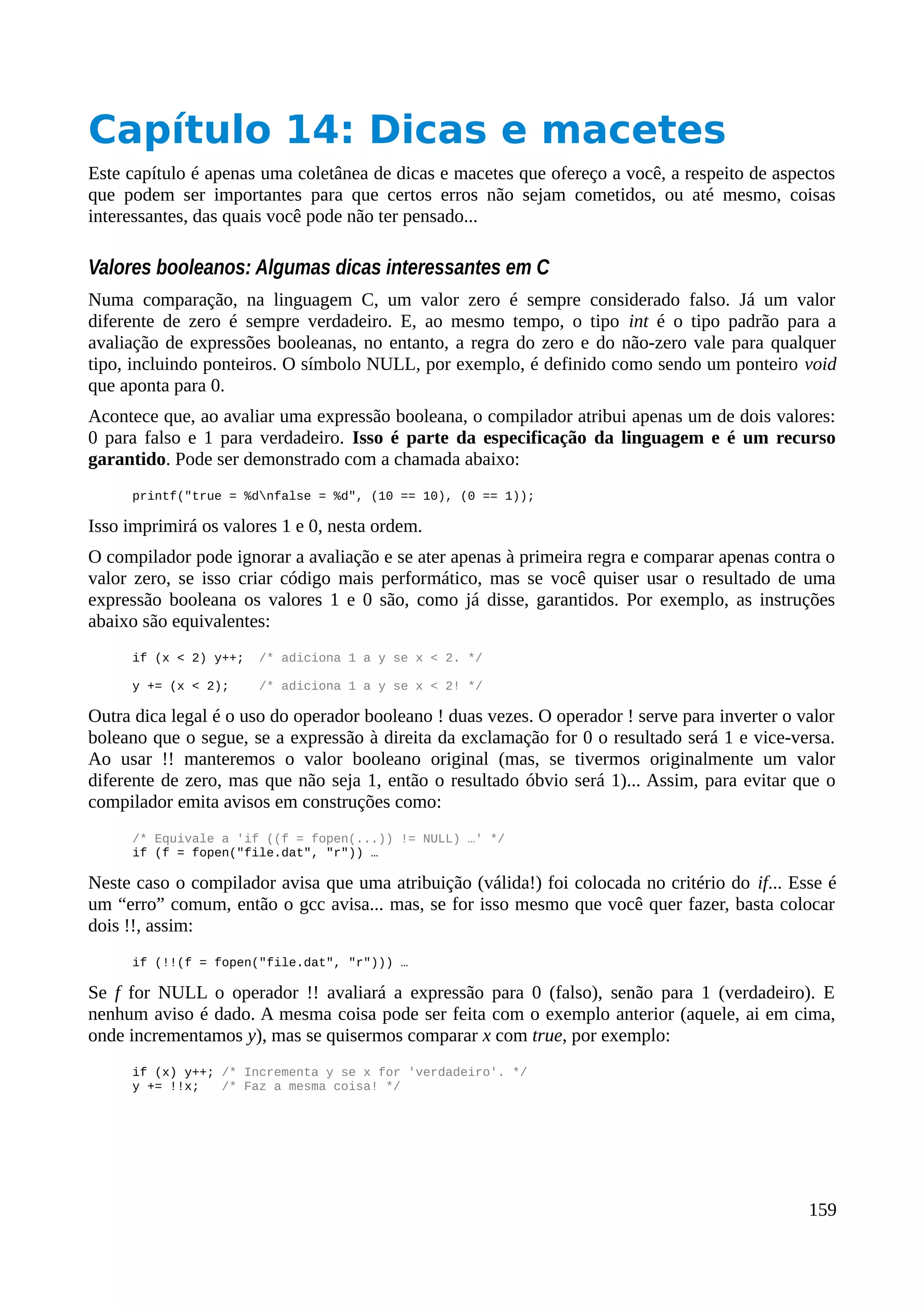 Capítulo 14: Dicas e macetes
Este capítulo é apenas uma coletânea de dicas e macetes que ofereço a você, a respeito de aspectos
que podem ser importantes para que certos erros não sejam cometidos, ou até mesmo, coisas
interessantes, das quais você pode não ter pensado...
Valores booleanos: Algumas dicas interessantes em C
Numa comparação, na linguagem C, um valor zero é sempre considerado falso. Já um valor
diferente de zero é sempre verdadeiro. E, ao mesmo tempo, o tipo int é o tipo padrão para a
avaliação de expressões booleanas, no entanto, a regra do zero e do não-zero vale para qualquer
tipo, incluindo ponteiros. O símbolo NULL, por exemplo, é definido como sendo um ponteiro void
que aponta para 0.
Acontece que, ao avaliar uma expressão booleana, o compilador atribui apenas um de dois valores:
0 para falso e 1 para verdadeiro. Isso é parte da especificação da linguagem e é um recurso
garantido. Pode ser demonstrado com a chamada abaixo:
printf("true = %dnfalse = %d", (10 == 10), (0 == 1));
Isso imprimirá os valores 1 e 0, nesta ordem.
O compilador pode ignorar a avaliação e se ater apenas à primeira regra e comparar apenas contra o
valor zero, se isso criar código mais performático, mas se você quiser usar o resultado de uma
expressão booleana os valores 1 e 0 são, como já disse, garantidos. Por exemplo, as instruções
abaixo são equivalentes:
if (x < 2) y++; /* adiciona 1 a y se x < 2. */
y += (x < 2); /* adiciona 1 a y se x < 2! */
Outra dica legal é o uso do operador booleano ! duas vezes. O operador ! serve para inverter o valor
boleano que o segue, se a expressão à direita da exclamação for 0 o resultado será 1 e vice-versa.
Ao usar !! manteremos o valor booleano original (mas, se tivermos originalmente um valor
diferente de zero, mas que não seja 1, então o resultado óbvio será 1)... Assim, para evitar que o
compilador emita avisos em construções como:
/* Equivale a 'if ((f = fopen(...)) != NULL) …' */
if (f = fopen("file.dat", "r")) …
Neste caso o compilador avisa que uma atribuição (válida!) foi colocada no critério do if... Esse é
um “erro” comum, então o gcc avisa... mas, se for isso mesmo que você quer fazer, basta colocar
dois !!, assim:
if (!!(f = fopen("file.dat", "r"))) …
Se f for NULL o operador !! avaliará a expressão para 0 (falso), senão para 1 (verdadeiro). E
nenhum aviso é dado. A mesma coisa pode ser feita com o exemplo anterior (aquele, ai em cima,
onde incrementamos y), mas se quisermos comparar x com true, por exemplo:
if (x) y++; /* Incrementa y se x for 'verdadeiro'. */
y += !!x; /* Faz a mesma coisa! */
159
 