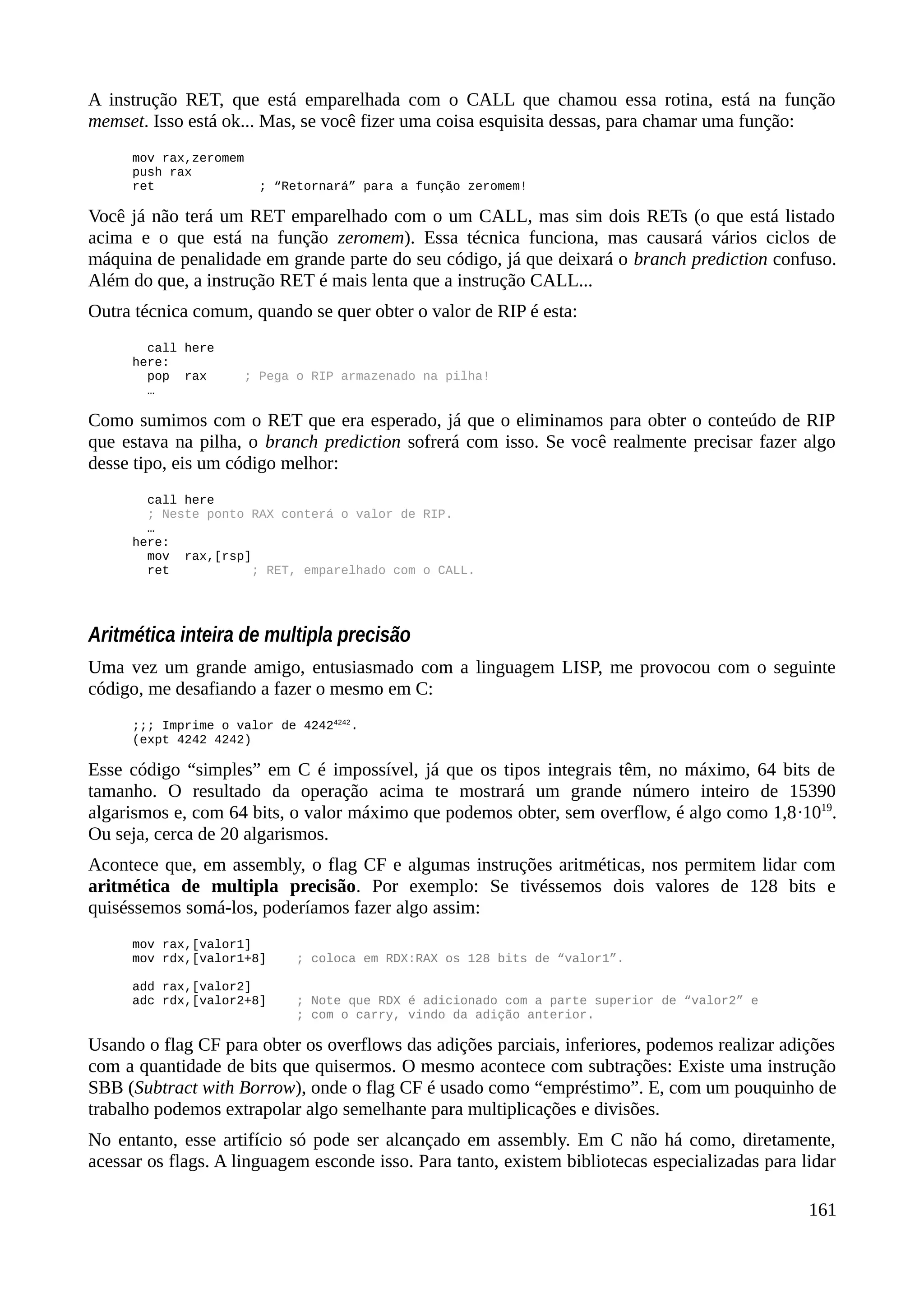 A instrução RET, que está emparelhada com o CALL que chamou essa rotina, está na função
memset. Isso está ok... Mas, se você fizer uma coisa esquisita dessas, para chamar uma função:
mov rax,zeromem
push rax
ret ; “Retornará” para a função zeromem!
Você já não terá um RET emparelhado com o um CALL, mas sim dois RETs (o que está listado
acima e o que está na função zeromem). Essa técnica funciona, mas causará vários ciclos de
máquina de penalidade em grande parte do seu código, já que deixará o branch prediction confuso.
Além do que, a instrução RET é mais lenta que a instrução CALL...
Outra técnica comum, quando se quer obter o valor de RIP é esta:
call here
here:
pop rax ; Pega o RIP armazenado na pilha!
…
Como sumimos com o RET que era esperado, já que o eliminamos para obter o conteúdo de RIP
que estava na pilha, o branch prediction sofrerá com isso. Se você realmente precisar fazer algo
desse tipo, eis um código melhor:
call here
; Neste ponto RAX conterá o valor de RIP.
…
here:
mov rax,[rsp]
ret ; RET, emparelhado com o CALL.
Aritmética inteira de multipla precisão
Uma vez um grande amigo, entusiasmado com a linguagem LISP, me provocou com o seguinte
código, me desafiando a fazer o mesmo em C:
;;; Imprime o valor de 42424242
.
(expt 4242 4242)
Esse código “simples” em C é impossível, já que os tipos integrais têm, no máximo, 64 bits de
tamanho. O resultado da operação acima te mostrará um grande número inteiro de 15390
algarismos e, com 64 bits, o valor máximo que podemos obter, sem overflow, é algo como 1,8·1019
.
Ou seja, cerca de 20 algarismos.
Acontece que, em assembly, o flag CF e algumas instruções aritméticas, nos permitem lidar com
aritmética de multipla precisão. Por exemplo: Se tivéssemos dois valores de 128 bits e
quiséssemos somá-los, poderíamos fazer algo assim:
mov rax,[valor1]
mov rdx,[valor1+8] ; coloca em RDX:RAX os 128 bits de “valor1”.
add rax,[valor2]
adc rdx,[valor2+8] ; Note que RDX é adicionado com a parte superior de “valor2” e
; com o carry, vindo da adição anterior.
Usando o flag CF para obter os overflows das adições parciais, inferiores, podemos realizar adições
com a quantidade de bits que quisermos. O mesmo acontece com subtrações: Existe uma instrução
SBB (Subtract with Borrow), onde o flag CF é usado como “empréstimo”. E, com um pouquinho de
trabalho podemos extrapolar algo semelhante para multiplicações e divisões.
No entanto, esse artifício só pode ser alcançado em assembly. Em C não há como, diretamente,
acessar os flags. A linguagem esconde isso. Para tanto, existem bibliotecas especializadas para lidar
161
 