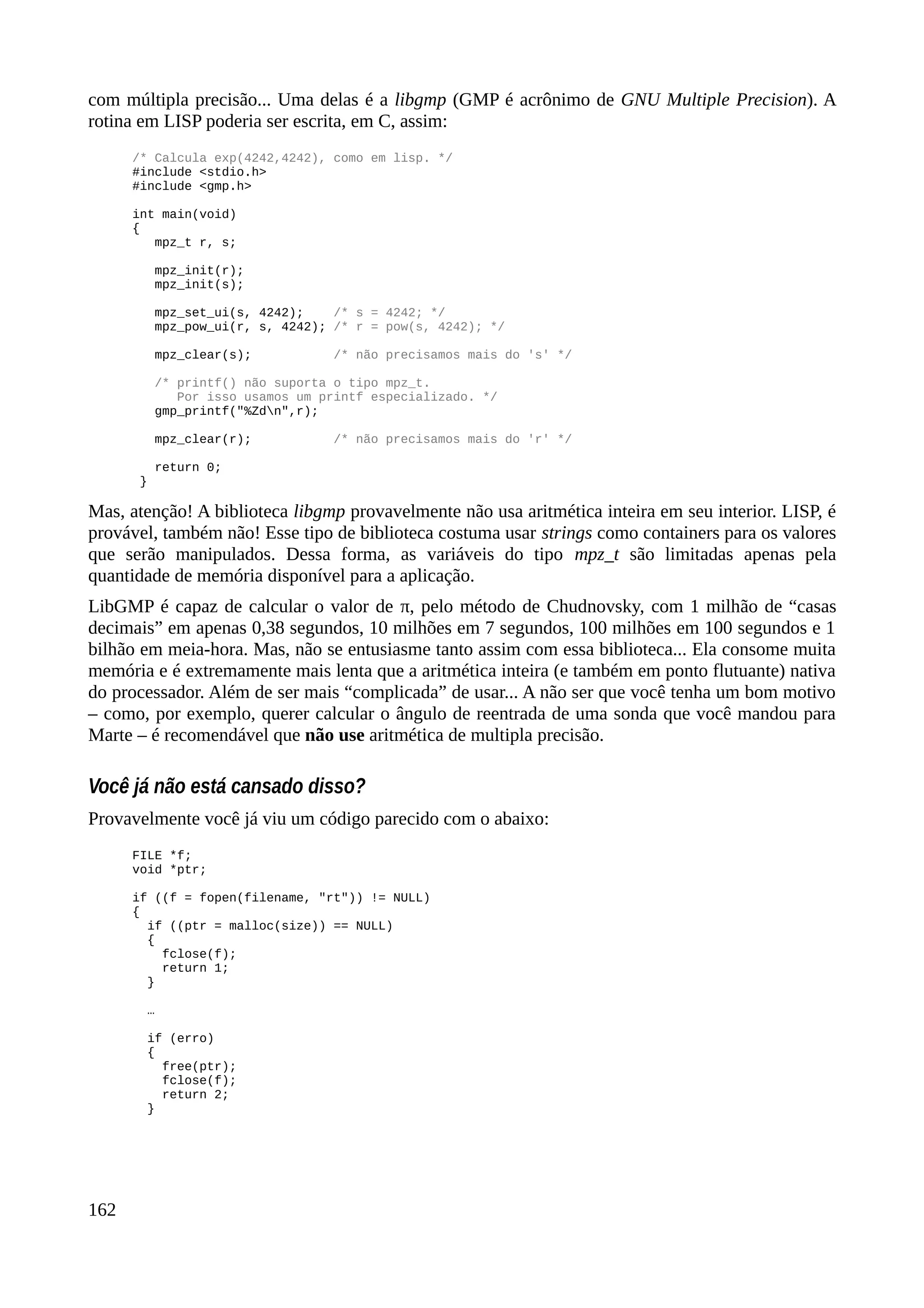 com múltipla precisão... Uma delas é a libgmp (GMP é acrônimo de GNU Multiple Precision). A
rotina em LISP poderia ser escrita, em C, assim:
/* Calcula exp(4242,4242), como em lisp. */
#include <stdio.h>
#include <gmp.h>
int main(void)
{
mpz_t r, s;
mpz_init(r);
mpz_init(s);
mpz_set_ui(s, 4242); /* s = 4242; */
mpz_pow_ui(r, s, 4242); /* r = pow(s, 4242); */
mpz_clear(s); /* não precisamos mais do 's' */
/* printf() não suporta o tipo mpz_t.
Por isso usamos um printf especializado. */
gmp_printf("%Zdn",r);
mpz_clear(r); /* não precisamos mais do 'r' */
return 0;
}
Mas, atenção! A biblioteca libgmp provavelmente não usa aritmética inteira em seu interior. LISP, é
provável, também não! Esse tipo de biblioteca costuma usar strings como containers para os valores
que serão manipulados. Dessa forma, as variáveis do tipo mpz_t são limitadas apenas pela
quantidade de memória disponível para a aplicação.
LibGMP é capaz de calcular o valor de π, pelo método de Chudnovsky, com 1 milhão de “casas
decimais” em apenas 0,38 segundos, 10 milhões em 7 segundos, 100 milhões em 100 segundos e 1
bilhão em meia-hora. Mas, não se entusiasme tanto assim com essa biblioteca... Ela consome muita
memória e é extremamente mais lenta que a aritmética inteira (e também em ponto flutuante) nativa
do processador. Além de ser mais “complicada” de usar... A não ser que você tenha um bom motivo
– como, por exemplo, querer calcular o ângulo de reentrada de uma sonda que você mandou para
Marte – é recomendável que não use aritmética de multipla precisão.
Você já não está cansado disso?
Provavelmente você já viu um código parecido com o abaixo:
FILE *f;
void *ptr;
if ((f = fopen(filename, "rt")) != NULL)
{
if ((ptr = malloc(size)) == NULL)
{
fclose(f);
return 1;
}
…
if (erro)
{
free(ptr);
fclose(f);
return 2;
}
162
 