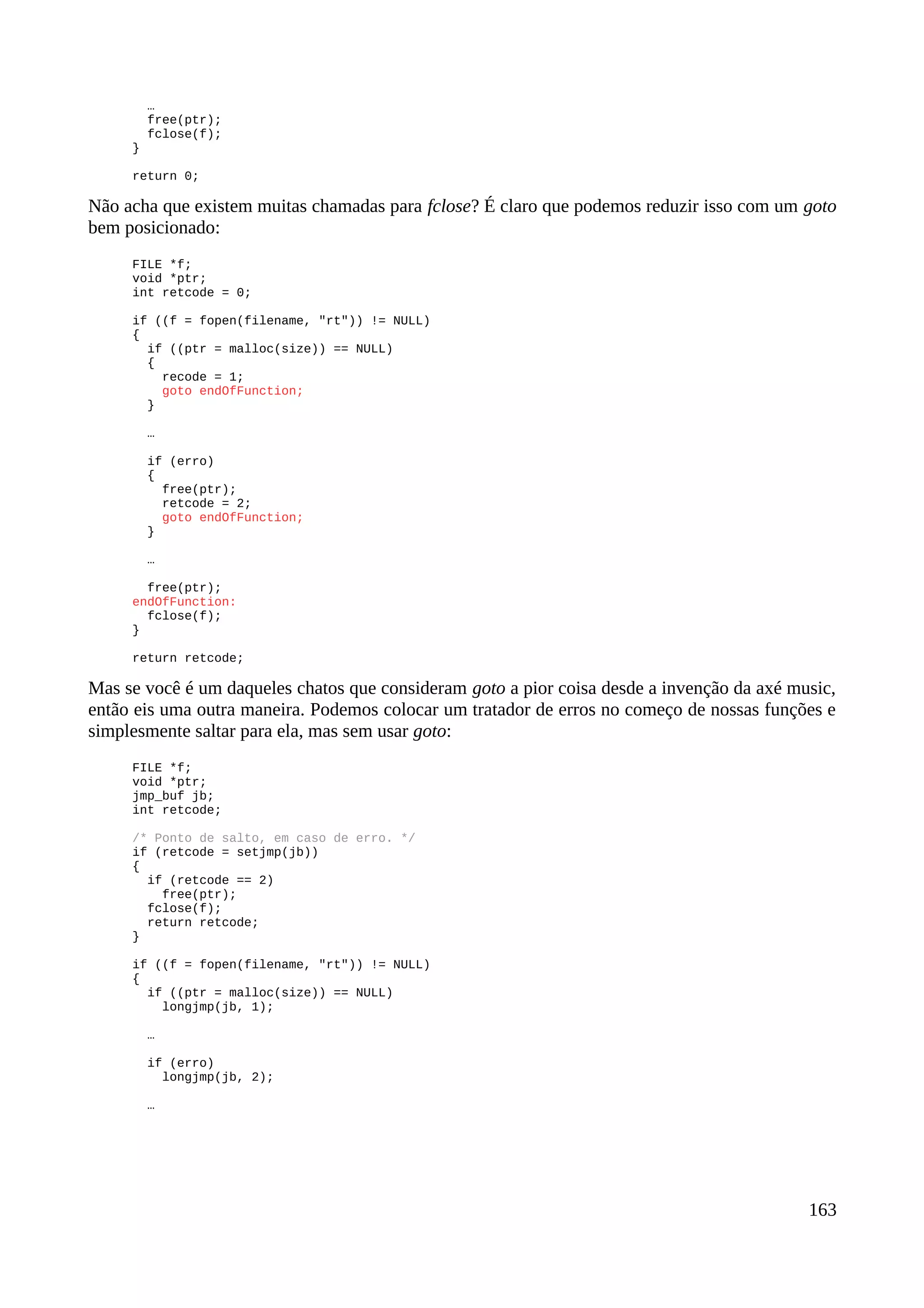 …
free(ptr);
fclose(f);
}
return 0;
Não acha que existem muitas chamadas para fclose? É claro que podemos reduzir isso com um goto
bem posicionado:
FILE *f;
void *ptr;
int retcode = 0;
if ((f = fopen(filename, "rt")) != NULL)
{
if ((ptr = malloc(size)) == NULL)
{
recode = 1;
goto endOfFunction;
}
…
if (erro)
{
free(ptr);
retcode = 2;
goto endOfFunction;
}
…
free(ptr);
endOfFunction:
fclose(f);
}
return retcode;
Mas se você é um daqueles chatos que consideram goto a pior coisa desde a invenção da axé music,
então eis uma outra maneira. Podemos colocar um tratador de erros no começo de nossas funções e
simplesmente saltar para ela, mas sem usar goto:
FILE *f;
void *ptr;
jmp_buf jb;
int retcode;
/* Ponto de salto, em caso de erro. */
if (retcode = setjmp(jb))
{
if (retcode == 2)
free(ptr);
fclose(f);
return retcode;
}
if ((f = fopen(filename, "rt")) != NULL)
{
if ((ptr = malloc(size)) == NULL)
longjmp(jb, 1);
…
if (erro)
longjmp(jb, 2);
…
163
 
