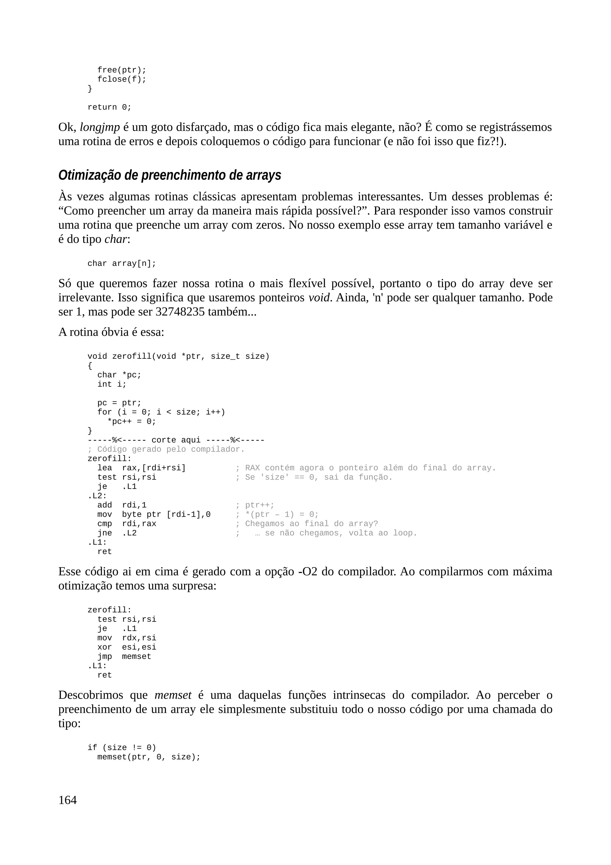free(ptr);
fclose(f);
}
return 0;
Ok, longjmp é um goto disfarçado, mas o código fica mais elegante, não? É como se registrássemos
uma rotina de erros e depois coloquemos o código para funcionar (e não foi isso que fiz?!).
Otimização de preenchimento de arrays
Às vezes algumas rotinas clássicas apresentam problemas interessantes. Um desses problemas é:
“Como preencher um array da maneira mais rápida possível?”. Para responder isso vamos construir
uma rotina que preenche um array com zeros. No nosso exemplo esse array tem tamanho variável e
é do tipo char:
char array[n];
Só que queremos fazer nossa rotina o mais flexível possível, portanto o tipo do array deve ser
irrelevante. Isso significa que usaremos ponteiros void. Ainda, 'n' pode ser qualquer tamanho. Pode
ser 1, mas pode ser 32748235 também...
A rotina óbvia é essa:
void zerofill(void *ptr, size_t size)
{
char *pc;
int i;
pc = ptr;
for (i = 0; i < size; i++)
*pc++ = 0;
}
-----%<----- corte aqui -----%<-----
; Código gerado pelo compilador.
zerofill:
lea rax,[rdi+rsi] ; RAX contém agora o ponteiro além do final do array.
test rsi,rsi ; Se 'size' == 0, sai da função.
je .L1
.L2:
add rdi,1 ; ptr++;
mov byte ptr [rdi-1],0 ; *(ptr – 1) = 0;
cmp rdi,rax ; Chegamos ao final do array?
jne .L2 ; … se não chegamos, volta ao loop.
.L1:
ret
Esse código ai em cima é gerado com a opção -O2 do compilador. Ao compilarmos com máxima
otimização temos uma surpresa:
zerofill:
test rsi,rsi
je .L1
mov rdx,rsi
xor esi,esi
jmp memset
.L1:
ret
Descobrimos que memset é uma daquelas funções intrinsecas do compilador. Ao perceber o
preenchimento de um array ele simplesmente substituiu todo o nosso código por uma chamada do
tipo:
if (size != 0)
memset(ptr, 0, size);
164
 