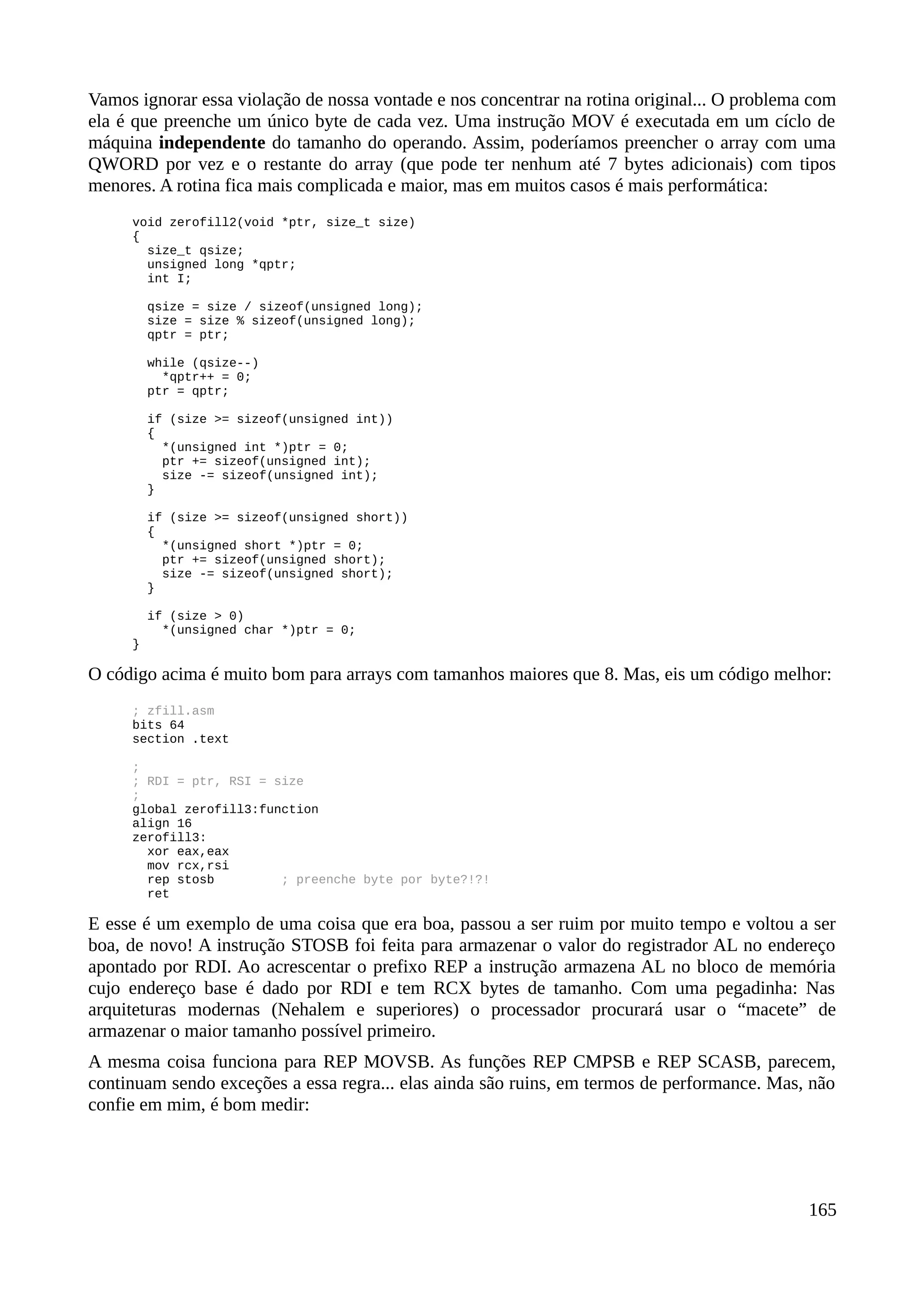 Vamos ignorar essa violação de nossa vontade e nos concentrar na rotina original... O problema com
ela é que preenche um único byte de cada vez. Uma instrução MOV é executada em um cíclo de
máquina independente do tamanho do operando. Assim, poderíamos preencher o array com uma
QWORD por vez e o restante do array (que pode ter nenhum até 7 bytes adicionais) com tipos
menores. A rotina fica mais complicada e maior, mas em muitos casos é mais performática:
void zerofill2(void *ptr, size_t size)
{
size_t qsize;
unsigned long *qptr;
int I;
qsize = size / sizeof(unsigned long);
size = size % sizeof(unsigned long);
qptr = ptr;
while (qsize--)
*qptr++ = 0;
ptr = qptr;
if (size >= sizeof(unsigned int))
{
*(unsigned int *)ptr = 0;
ptr += sizeof(unsigned int);
size -= sizeof(unsigned int);
}
if (size >= sizeof(unsigned short))
{
*(unsigned short *)ptr = 0;
ptr += sizeof(unsigned short);
size -= sizeof(unsigned short);
}
if (size > 0)
*(unsigned char *)ptr = 0;
}
O código acima é muito bom para arrays com tamanhos maiores que 8. Mas, eis um código melhor:
; zfill.asm
bits 64
section .text
;
; RDI = ptr, RSI = size
;
global zerofill3:function
align 16
zerofill3:
xor eax,eax
mov rcx,rsi
rep stosb ; preenche byte por byte?!?!
ret
E esse é um exemplo de uma coisa que era boa, passou a ser ruim por muito tempo e voltou a ser
boa, de novo! A instrução STOSB foi feita para armazenar o valor do registrador AL no endereço
apontado por RDI. Ao acrescentar o prefixo REP a instrução armazena AL no bloco de memória
cujo endereço base é dado por RDI e tem RCX bytes de tamanho. Com uma pegadinha: Nas
arquiteturas modernas (Nehalem e superiores) o processador procurará usar o “macete” de
armazenar o maior tamanho possível primeiro.
A mesma coisa funciona para REP MOVSB. As funções REP CMPSB e REP SCASB, parecem,
continuam sendo exceções a essa regra... elas ainda são ruins, em termos de performance. Mas, não
confie em mim, é bom medir:
165
 